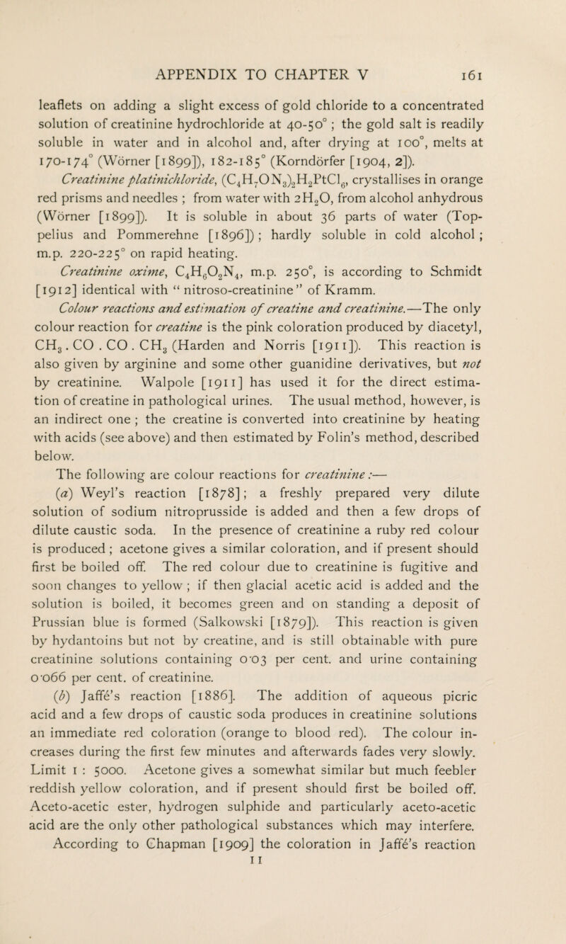 leaflets on adding a slight excess of gold chloride to a concentrated solution of creatinine hydrochloride at 40-50° ; the gold salt is readily soluble in water and in alcohol and, after drying at ioo°, melts at 170-174° (Worner [1899]), 182-185° (Korndorfer [1904, 2]). Creatinine plat ini chloride, (C4H7ON3)2H2PtCl6, crystallises in orange red prisms and needles ; from water with 2H0O, from alcohol anhydrous (Worner [1899]). It ls soluble in about 36 parts of water (Top- pelius and Pommerehne [1896]); hardly soluble in cold alcohol; m.p. 220-225° on rapid heating. Creatinine oxime, C4HG02N4, m.p. 250°, is according to Schmidt [1912] identical with “ nitroso-creatinine ” of Kramm. Colour reactions and estimation of creatine and creatinine.—The only colour reaction for creatine is the pink coloration produced by diacetyl, CH3. CO . CO . CH3 (Harden and Norris [1911]). This reaction is also given by arginine and some other guanidine derivatives, but not by creatinine. Walpole [1911] has used it for the direct estima¬ tion of creatine in pathological urines. The usual method, however, is an indirect one ; the creatine is converted into creatinine by heating with acids (see above) and then estimated by Folin’s method, described below. The following are colour reactions for creatinine:— (a) Weyl’s reaction [1878]; a freshly prepared very dilute solution of sodium nitroprusside is added and then a few drops of dilute caustic soda. In the presence of creatinine a ruby red colour is produced ; acetone gives a similar coloration, and if present should first be boiled off. The red colour due to creatinine is fugitive and soon changes to yellow ; if then glacial acetic acid is added and the solution is boiled, it becomes green and on standing a deposit of Prussian blue is formed (Salkowski [1879]). This reaction is given by hydantoins but not by creatine, and is still obtainable with pure creatinine solutions containing 0'C>3 per cent, and urine containing 0'066 per cent, of creatinine. (b) Jaffe’s reaction [1886]. The addition of aqueous picric acid and a few drops of caustic soda produces in creatinine solutions an immediate red coloration (orange to blood red). The colour in¬ creases during the first few minutes and afterwards fades very slowly. Limit I : 5000. Acetone gives a somewhat similar but much feebler reddish yellow coloration, and if present should first be boiled off. Aceto-acetic ester, hydrogen sulphide and particularly aceto-acetic acid are the only other pathological substances which may interfere. According to Chapman [1909] the coloration in Jaffe’s reaction