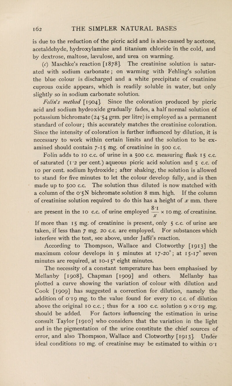 is due to the reduction of the picric acid and is also caused by acetone, acetaldehyde, hydroxylamine and titanium chloride in the cold, and by dextrose, maltose, laevulose, and urea on warming. (c) Maschke’s reaction [1878]. The creatinine solution is satur¬ ated with sodium carbonate ; on warming with Fehling’s solution the blue colour is discharged and a white precipitate of creatinine cuprous oxide appears, which is readily soluble in water, but only slightly so in sodium carbonate solution. Foliris method [1904]. Since the coloration produced by picric acid and sodium hydroxide gradually fades, a half normal solution of potassium bichromate (24*54 grm- Per litre) is employed as a permanent standard of colour; this accurately matches the creatinine coloration. Since the intensity of coloration is further influenced by dilution, it is necessary to work within certain limits and the solution to be ex¬ amined should contain 7-15 mg. of creatinine in 500 c.c. Folin adds to 10 c.c. of urine in a 500 c.c. measuring flask 1 5 c.c. of saturated (1*2 per cent.) aqueous picric acid solution and 5 c.c. of 10 per cent, sodium hydroxide; after shaking, the solution is allowed to stand for five minutes to let the colour develop fully, and is then made up to 500 c.c. The solution thus diluted is now matched with a column of the 0*5N bichromate solution 8 mm. high. If the column of creatinine solution required to do this has a height of x mm. there are present in the 10 c.c. of urine employed — x 10 mg. of creatinine. If more than 15 mg. of creatinine is present, only 5 c.c. of urine are taken, if less than 7 mg. 20 c.c. are employed. For substances which interfere with the test, see above, under Jaffe’s reaction. According to Thompson, Wallace and Clotworthy [1913] the maximum colour develops in 5 minutes at 17-20°; at 15-17° seven minutes are required, at 10-15° eight minutes. The necessity of a constant temperature has been emphasised by Mellanby [1908], Chapman [1909] and others. Mellanby has plotted a curve showing the variation of colour with dilution and Cook [1909] has suggested a correction for dilution, namely the addition of 0*19 mg. to the value found for every 10 c.c. of dilution above the original 10 c.c. ; thus for a 100 c.c. solution 9 xo*i9 mg. should be added. For factors influencing the estimation in urine consult Taylor [1910] who considers that the variation in the light and in the pigmentation of the urine constitute the chief sources of error, and also Thompson, Wallace and Clotworthy [1913]. Under ideal conditions 10 mg. of creatinine may be estimated to within o*i