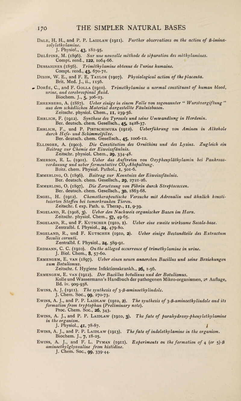 Dale, H. Hm and P. P. Laidlaw (1911). Further observations on the action of fi-itnind* zolylethylam in e. J. Physio!., 43, 182-95. Del£pine, M. (1896). Sur nne nouvelle methode de separation des methylamines. Compt. rend., 122, 1064-66. Dessaignes (1856). Trimethylamine obtenue de Vurine hnmaine, Compt. rend., 43, 670-71. Dixon, W. E., and F. E. Taylor (1907). Physiological action of the placenta. Brit. Med. J., ii., 1156. Dor£e, C., and F. Golla (1910). Trimethylamine a normal constituent of human blood, urine, and cerebrospinal fluid. Biochem. J., 5, 306-23. Ehrenberg, A. (1887). Ueber einige in einem Falle von sogenannter “ Wurstvergiftung ” aus dem schadlichen Material dargestellte Faulnisbasen. Zeitschr. physiol. Chem., 11, 239-56. Ehrlich, F. (1912). Synthese des Tyrosols und seine Umwandlung in Hordenin. Ber. deutsch. chem. Gesellsch., 45, 2428-37. Ehrlich, F., und P. Pistschimuka (1912). Ueberfuhrung von Aminen in Alkohole durch Hefe- und Schimmelpilze. Ber. deutsch. chem. Gesellsch., 45, 1006-12. Ellinger, A. (1900). Die Constitution des Ornithins und des Lysins. Zugleich ein Beitrag zur Chemie der Eiweissfaulnis. Zeitschr. physiol. Chem., 29, 334-48. Emerson, R. L. (1901). Ueber das Auftreten von Oxyphenylathylamin bei Pankreas- verdauung und ueber fermentative C02-A bspaltung. Beitr. chem. Physiol. Pathol., I, 501-6. Emmerling, O. (1896). Beitrag zur Kenntniss der Eiweissfaulnis. Ber. deutsch. chem. Gesellsch., 29, 2721-26. Emmerling, O. (1897). Die Zersetzung von Fibrin durch Streptococcen. Ber. deutsch. chem. Gesellsch., 30, 1863-68. Engel, H. {1912). Chemotherapeutische Versuche mit Adrenalin und dhnlich konsti- tuierten Stojfen bei tumorkranken Tieren. Zeitschr. f. exp. Path. u. Therap., 11, 9-39. Engeland, R. (1908, 3). Ueber den Nachweis organischer Basen im Ham. Zeitschr. physiol. Chem., 57, 49-65. Engeland, R., und F. Kutscher (1910, 1). Ueber eine zweite wirksame Secale-base. Zentralbl. f. Physiol., 24, 479-80. Engeland, R., und F. Kutscher (1910, 2). Ueber einige Bestandteile des Extractum Secalis cornuti. Zentralbl. f. Physiol., 24, 589-91. Erdmann, C. C. (1910). On the alleged occurrence of trimethylamine in urine. J. Biol. Chem., 8, 57-60. Ermengem, E. van (1897). Ueber einen neuen anaeroben Bacillus und seine Beziehungen zum Botulismus. Zeitschr. f. Hygiene Infektionskrankh., 26, 1-56. Ermengem, E. van (1912). Der Bacillus botulinus und der Botulismus. Kolle und Wassermann’s Handbuch der pathogenen Mikro-organismen, 2e Auflage, Bd. iv. 909-938. Ewins, A. J. (1911). The synthesis of yfi-aminoethylindole. J. Chem. Soc., 99, 270-73. Ewins, A. J., and P. P. Laidlaw (1910, 2). The synthesis of 3-fi-aminoethylindole and its formation from tryptophan (Preliminary note). Proc. Chem. Soc., 26, 343. Ewins, A. J., and P. P. Laidlaw (1910, 3). The fate of parahydroxy-phenylethylamine in the organism. J. Physiol., 41, 78-87. J Ewins, A. J., and P. P. Laidlaw (1913). The fate of indolethylamine in the organism. Biochem. J., 7, 18-25. Ewins, A. J., and F. L. Pyman (1911). Experiments on the formation of 4 (or 5)-/9 aminoethylglyoxaline from histidine. J. Chem. Soc., 99, 339-44.