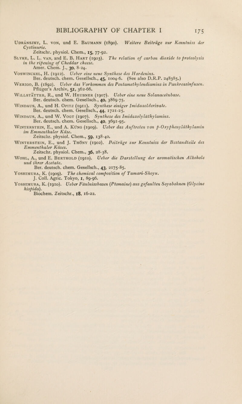 Udranszky, L. von, und E. Baumann (1890). Weitere Beitrage zur Kenntniss der Cystitiurie. Zeitschr. physiol. Chem., 15, 77-92. Slyke, L. L. van, and E. B. Hart (1903). The relation of carbon dioxide to proteolysis in the ripening of Cheddar cheese. Amer. Chem. J., 30, 8-24. Voswinckel, H. (1912). Ueber eine neue Synthese des Hordenins. Ber. deutsch. chem. Gesellsch., 45. 1004-6. (See also D.R.P. 248385.) Werigo, B. (1892). Ueber das Vorkommen des Pentamethylendiamins in Pankreasinfusen. Pfliiger’s Archiv, 51, 362-66. Willstatter, R., und W. Heubner (1907). Ueber eine neue Solanaceenbase. Ber. deutsch. chem. Gesellsch., 40, 3869-75. Windaus, A., und H. Opitz (ign). Synthese einiger Imidazolderivate. Ber. deutsch. chem. Gesellsch., 44, 1721-25. Windaus, A., und W. Vogt (1907). Synthese des ImidazolyIcithylamins. Ber. deutsch. chem. Gesellsch., 40, 3691-95. Winterstein, E., und A. KiJng (1909). Ueber das Auftrctcn von p-0xyphenylathylamin im Emmenthaler Kase. Zeitschr. physiol. Chem., 59, 138-40. Winterstein, E., und J. Thony (1902). Beitrage zur Kenntniss der Bestandteile des Emmcnthaler Kdses. Zeitschr. physiol. Chem., 36, 28-38. Wohl, A., und E. Berthold (1910). Ueber die Darstellung der aromatischen Alkohole und Hirer Acetate. Ber. deutsch. chem. Gesellsch., 43, 2I75-85* Yoshimura, K. (1909). The chemical composition of Tamari-Shoyu. J. Coll. Agric. Tokyo, 1, 89-96. Yoshimura, K. (1910). Ueber Faulnissbasen (Ptomaine) aus gefaulten Soyabohnen (Glycine hispida). Biochem. Zeitschr., 18, 16-22.