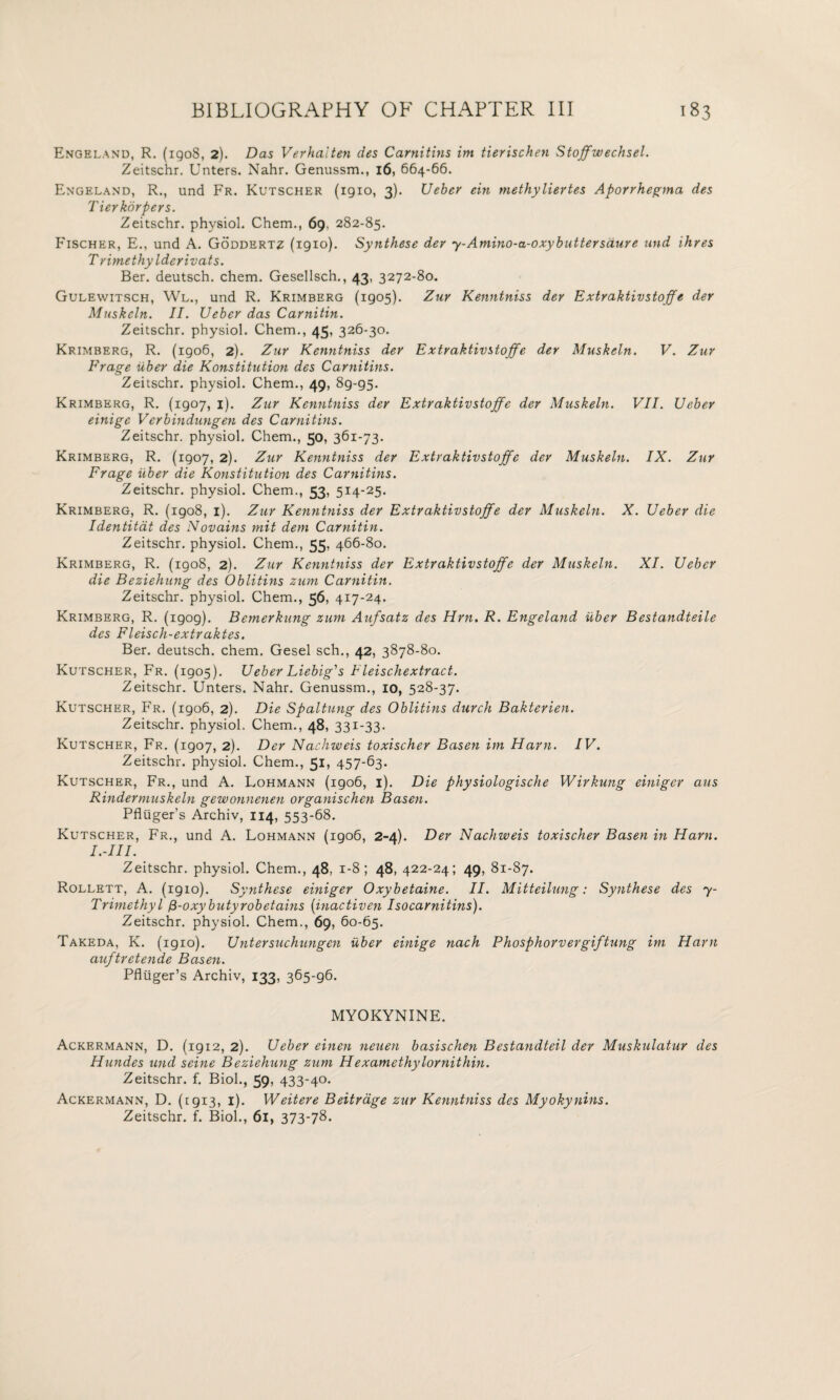 Engeland, R. (1908, 2). Das Verhalten des Carnitins im tierischen Stoffwechsel. Zeitschr. Unters. Nahr. Genussm., 16, 664-66. Engeland, R., und Fr. Kutscher (1910, 3). Uebey ein methyliertes Aporrhegma des Tierkorpers. Zeitschr. physiol. Chem., 69, 282-85. Fischer, E., und A. Goddertz (igio). Synthese dev 7-Amino-a-oxybuttersdure und Hires Trimethylderivats. Ber. deutsch. chem. Gesellsch., 43, 3272-80. Gulewitsch, Wl., und R. Krimberg (1905). Zur Kenntniss der Extraktivstoffe der Muskeln. II. Ueber das Carnitin. Zeitschr. physiol. Chem., 45, 326-30. Krimberg, R. (1906, 2). Zur Kenntniss der Extraktivstoffe der Muskeln. V. Zur Frage iiber die Konstitution des Carnitins. Zeitschr. physiol. Chem., 49, 89-95- Krimberg, R. (1907, 1). Zur Kenntniss der Extraktivstoffe der Muskeln. VII. Ueber einige Verbindungen des Carnitins. Zeitschr. physiol. Chem., 50, 361-73. Krimberg, R. (1907, 2). Zur Kenntniss der Extraktivstoffe der Muskeln. IX. Zur Frage iiber die Konstitution des Carnitins. Zeitschr. physiol. Chem., 53, 514-25. Krimberg, R. (1908, 1). Zur Kenntniss der Extraktivstoffe der Muskeln. X. Ueber die Identitat des Novains mit dem Carnitin. Zeitschr. physiol. Chem., 55, 466-80. Krimberg, R. (1908, 2). Zur Kenntniss der Extraktivstoffe der Muskeln. XI. Ueber die Beziehung des Oblitins zum Carnitin. Zeitschr. physiol. Chem., 56, 417-24. Krimberg, R. (1909). Bemerkung zum Aufsatz des Hrn. R. Engeland iiber Bestandteile des Fleisch-extraktes. Ber. deutsch. chem. Gesel sch., 42, 3878-80. Kutscher, Fr. (1905). Ueber Liebig’’s Fleischextract. Zeitschr. Unters. Nahr. Genussm., 10, 528-37. Kutscher, Fr. (1906, 2). Die Spaltung des Oblitins durch Bakterien. Zeitschr. physiol. Chem., 48, 331-33. Kutscher, Fr. (1907, 2). Der Nachweis toxischer Basen im Ham. IV. Zeitschr. physiol. Chem., 51, 457-63. Kutscher, Fr., und A. Lohmann (1906, 1). Die physiologische Wirkung einiger aus Rindermuskeln gewonnenen organischen Basen. Pfluger’s Archiv, 114, 553-68. Kutscher, Fr., und A. Lohmann (1906, 2-4). Der Nachweis toxischer Basen in Ham. I.-III. Zeitschr. physiol. Chem., 48, 1-8; 48, 422-24; 49, 81-87. Rollett, A. (1910). Synthese einiger Oxybetaine. II. Mitteilung: Synthese des 7- Trimethyl fi-oxybutyrobetains (inactiven I so carnitins). Zeitschr. physiol. Chem., 69, 60-65. Takeda, K. (igio). Untersuchungen iiber einige nach Phosphorvergiftung im Ham auftretende Basen. Pfluger’s Archiv, 133, 365-96. MYOKYNINE. Ackermann, D. (1912, 2). Ueber einen neuen basischen Bestandteil der Muskulatur des Hundes und seine Beziehung zum Hexamethylornithin. Zeitschr. f. Biol., 59, 433-40- Ackermann, D. (1913, 1). Weitere Beitrage zur Kenntniss des Myokynins. Zeitschr. f. Biol., 61, 373-78.