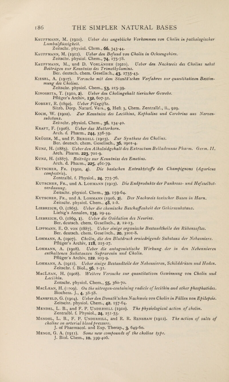 Kauffmann, M. (igio). Ueber das angebliche Vorkommen von Cholin in pathologischer Lumbaljiussigkeit. Zeitschr. physiol. Chem., 66, 343-44. Kauffmann, M. (iqii). Ueber den Befund von Cholin in Ochsengehirn. Zeitschr. physiol. Chem., 74, 175-78. Kauffmann, M., und D. Vorlander (igio). Ueber den Nachweis des Cholins nebst Beitragen zur Kenntniss des Trimethylamins. Ber. deutsch. chem. Gesellsch., 43, 2735-43. Kiesel, A. (igoy). Versuche mit dem Stanek' schen Verfahren zur quantitativen Bestim- mung des Cholins. Zeitschr. physiol. Chem., 53, 2i5*3g. Kinoshita, T. (1910, 2). Ueber den Cholingehalt tierischer Gewebe. Pfliiger’s Archiv, 132, 607-31. Kobert, R. (i8g2). Ueber Pilzgifte. Sitzb. Dorp. Naturf. Vers., 9, Heft 3, Chem. Zentralbl., ii., g2g. Koch, W. (igo2). Zur Kenntniss des Lecithins, Kephalins und Cerebrins aus Nerven- substanz. Zeitschr. physiol. Chem., 36, 134-40. Kraft, F. (igo6). Ueber das Mutterkorn. Arch. d. Pharm., 244, 336-5g. Kruger, M., und P. Bergell (1903). Zur Synthese des Cholins. Ber. deutsch. chem. Gesellsch., 36, 2901-4. Kunz, H. (1885). Ueber den Alkaloidgehalt des Extractum Belladonnae Pharm. Germ. II. Arch. Pharm. 223, 701-g. Kunz, H. (1887). Beitrage zur Kenntniss des Emetins. Arch. d. Pharm., 225, 461-79. Kutscher, Fr. (1910, 4). Die basischen Extraktstojfe des Champignons (Agaricus compestris). Zentralbl. f. Physiol., 24, 775-76. Kutscher, Fr., und A. Loi-imann (1903). Die Endprodukte der Pankreas- und Hefeselbst- verdauung. Zeitschr. physiol. Chem., 39, 159-64. Kutscher, Fr., und A. Lohmann (1906, 2). Der Nachweis toxischer Basen in Ham. Zeitschr. physiol. Chem., 48, 1-8. Liebreich, O. {1865). Ueber die chemische Beschaffenheit der Gehirnsubstanz. Liebig’s Annalen, 134, 29-44. Liebreich, O. (1869, i)- Ueber die Oxidation des Neuritis. Ber. deutsch. chem. Gesellsch., 2, 12-13. Lippmann, E. O. von {1887). Ueber einige organische Bestandtheile des Rubensaftes. Ber. deutsch. chem. Gesellsch., 20, 3201-8. Lohmann, A. (1907). Cholin, die den Blutdruck erniedrigende Substanz der Nebenniere. Pfliiger’s Archiv, 118, 215-27. Lohmann, A. (igo8). Ueber die antagonistische Wirkung der in den Nebennieren enthaltenen Substanzen Suprarenin und Cholin. Pfluger’s Archiv, 122, 203-9. Lohmann, A. (ign). Ueber einige Bestandteile der Nebennieren, Schilddrusen und Hoden. Zeitschr. f. Biol., 56, i-3*- MacLean, H. (1908). Weitere Versuche zur quantitativen Gewinnung von Cholin und Lecithin. Zeitschr. physiol. Chem., 55, 360-70. MacLean, H. (roog). On the nitrogen-containing radicle of lecithin and other phosphatides. Biochem. J., 4, 38-58. Mansfeld, G. (1904). Ueber den Donathdschen Nachweis von Cholin in Fallen von Epilepsie. Zeitschr. physiol. Chem., 42, 157-64. Mendel, L. B., and F. P. Underhill (1910). The physiological action of cholin. Zentralbl. f. Physiol., 24, 251-53. Mendel, L. B., F. P. Underhill, and R. R. Renshaw (1912). The action of salts of choline on arterial blood pressure. J. of Pharmacol, and Exp. Therap., 3, 649-60. Menge, G. A. (1911). Some new compounds of the choline type. J. Biol. Chem., 10, 399-406.