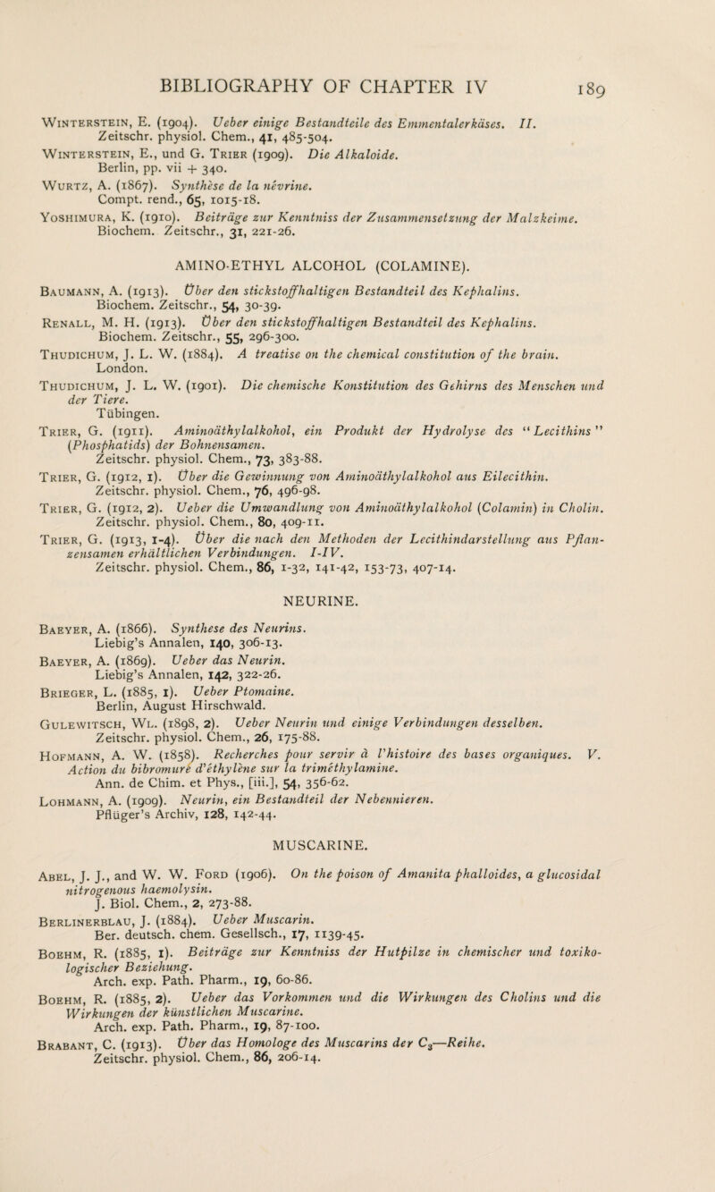 Winterstein, E. (1904). Ueber einige Bestandteile des Emmentalcrkdses. II. Zeitschr. physiol. Chem., 41, 485-504. Winterstein, E., und G. Trier (1909). Die Alkaloide. Berlin, pp. vii + 340. Wurtz, A. (1867). Synthese de la nevrine. Compt. rend., 65, 1015-18. Yoshimura, K. (1910). Bcitrage zur Kenntniss der Zusammensetzung der Malzkeime. Biochem. Zeitschr., 31, 221-26. AMINO-ETHYL ALCOHOL (COLAMINE). Baumann, A. (1913). Ober den stickstoffhaltigen Bestandteil des Kephalins. Biochem. Zeitschr., 54* 30-39. Renall, M. H. (1913). Uber den stickstoffhaltigen Bestandteil des Kephalins. Biochem. Zeitschr., 55* 296-300. Thudichum, J. L. W. (1884). A treatise on the chemical constitution of the brain. London. Thudichum, J. L. W. (1901). Die chemische Konstitution des Gehirns des Menschen und der Tiere. Tubingen. Trier, G. (1911). Aminoathylalkohol, ein Produkt der Hydrolyse des “Lecithins ” (Phosphatids) der Bohnensamen. Zeitschr. physiol. Chem., 73, 383-88. Trier, G. (1912, 1). Uber die Gewinnung von Aminoathylalkohol aus Eilecithin. Zeitschr. physiol. Chem., 76, 496-98. Trier, G. (1912, 2). Ueber die Umwandlung von Aminoathylalkohol (Colamin) in Cholin. Zeitschr. physiol. Chem., 80, 409-11. Trier, G. (1913, 1-4)- Uber die nach den Methoden der Lecithindarstellung aus PJlan- zensamen erhaltlichen Verbindungen. I-IV. Zeitschr. physiol. Chem., 86, 1-32, 141-42, 153-73, 407-14. NEURINE. Baeyer, A. (1866). Synthese des Neurins. Liebig’s Annalen, 140, 306-13. Baeyer, A. (1869). Ueber das Neurin. Liebig’s Annalen, 142, 322-26. Brieger, L. (1885, 1). Ueber Ptomaine. Berlin, August Hirschwald. Gulewitsch, Wl. (1898, 2). Ueber Neurin und einige Verbindungen desselben. Zeitschr. physiol. Chem., 26, 175-88. Hofmann, A. W. (1858). Recherches pour servir d Vhistoire des bases organiques. V. Action du bibromure d'ethylene sur la trimethylamine. Ann. de Chim. et Phys., [iii.], 54, 356-62. Lohmann, A. (1909). Neurin, ein Bestandteil der Nebennieren. Pfluger’s Archiv, 128, 142-44. MUSCARINE. Abel, J. J., and W. W. Ford (1906). On the poison of Amanita phalloides, a glucosidal nitrogenous haemolysin. J. Biol. Chem., 2, 273-88. Berlinerblau, J. (1884). Ueber Muscarin. Ber. deutsch. chem. Gesellsch., 17, 1139-45. Boehm, R. (1885, 1). Beitrage zur Kenntniss der Hutpilze in chemischer und toxiko- logischer Beziehung. Arch. exp. Path. Pharm., 19, 60-86. Boehm, R. (1885, 2). Ueber das Vorkommen und die Wirkungen des Cholins und die Wirkungen der kunstlichen Muscarine. Arch. exp. Path. Pharm., 19, 87-100. Brabant, C. (1913). Vber das Homologe des Muscarins der C3—Reihe. Zeitschr. physiol. Chem., 86, 206-14.