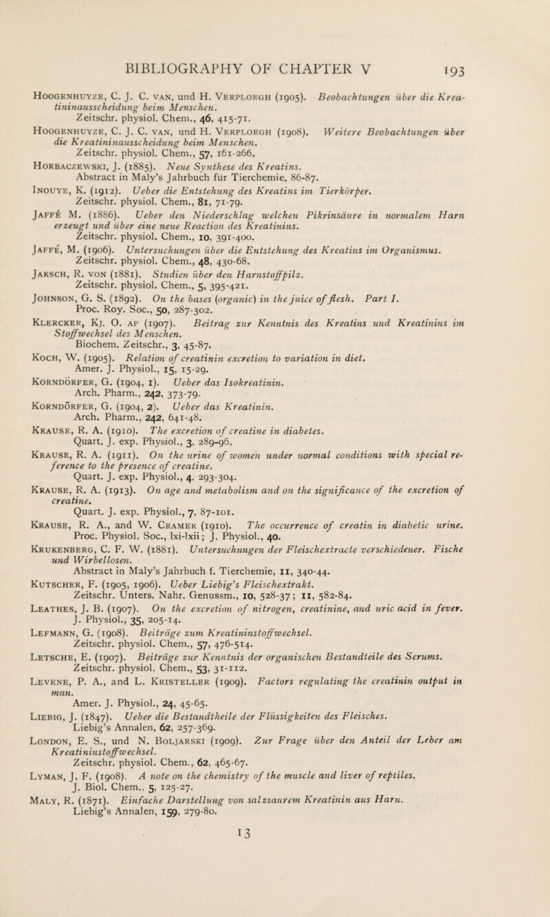 Hoogenhuy/'e, C. J. C. van, und H. Verploegh (1905). Beobachtungen iiber die Krea- tininausscheidung beitn Menschen. Zeitschr. physiol. Chem., 46, 415-71. Hoogenhuyze, C. J. C. van, und H. Verploegh (1908). Weitcre Beobachtungen iiber die Kreatininausscheidung beim Menschen. Zeitschr. physiol. Chem., 57, 161-266. Horbaczewski, J. (1885). Neue Synthese des Kreatins. Abstract in Maly’s Jahrbuch fur Tierchemie, 86-87. Inouye, K. (1912). Uebey die Entstehung des Kreatins im Tierkorper. Zeitschr. physiol, Chem., 81, 71-79. Jaffe M. (1886). Ueber den Niederschlag welchen Pikrinsaure in norrnalem Ham erzeugt und iiber eine neue Reaction des Kreatinins. Zeitschr. physiol. Chem., 10, 391-400. Jaffe, M. (1906). Utitersuchungen iiber die Entstehung des Kreatins im Organismus. Zeitschr. physiol. Chem., 48, 430-68. Jaksch, R. von (1881). Studicn iiber den Harnstojfpilz. Zeitschr. physiol. Chem., 5, 395-421. Johnson, G. S. (1892). On the bases (organic) in the juice of flesh. Part I. Proc. Roy. Soc., 50, 287-302. Klercker, Kj. O. af (1907). Beitrag zur Kenntnis des Kreatins und Kreatinins im Stojfwechsel des Menschen. Biochem. Zeitschr., 3, 45-87. Koch, W. (1905). Relation of creatinin excretion to variation in diet. Amer. J. Physiol., 15, 15-29. Korndorfer, G. (1904, 1). Ueber das Isokreatinin. Arch. Pharm., 242, 373-79. Korndorfer, G. (1904, 2). Ueber das Kreatinin. Arch. Pharm., 242, 641-48. Krause, R. A. (1910). The excretion of creatine in diabetes. Quart. J. exp. Physiol., 3, 289-96. Krause, R. A. (1911). On the urine of women under normal conditions with special re¬ ference to the presence of creatine. Quart. J. exp. Physiol., 4, 293-304. Krause, R. A. (1913). On age and metabolism and on the significance of the excretion of creatine. Quart. J. exp. Physiol., 7, 87-101. Krause, R. A., and W. Cramer (1910). The occurrence of creatin in diabetic urine. Proc. Physiol. Soc., lxi-lxii; J. Physiol., 40. Krukenberg, C. F. W. (1881). Untersuchungen der Fleischextracte verschiedener. Fische und Wirbellosen. Abstract in Maly’s Jahrbuch f. Tierchemie, 11, 340-44. Kutscher, F. (1905, 1906). Ueber Liebig's Fleischextrakt. Zeitschr. Unters. Nahr. Genussm., 10, 528-37; 11, 582-84. Leathes, J. B. (1907). On the excretion of nitrogen, creatinine, and uric acid in fever. J. Physiol., 35, 205-14. Lefmann, G. (1908). Beitrdge zum Kreatininstojfwechsel. Zeitschr. physiol. Chem., 57, 476-514. Letsche, E. (1907). Beitrdge zur Kenntnis der organischen Bestandteile des Serums. Zeitschr. physiol. Chem., 53, 31-112. Levene, P. A., and L. Kristeller (1909). Factors regulating the creathiin output in man. Amer. J. Physiol., 24, 45-65. Liebig, J. (1847). Ueber die Bestandtheile der Flussigkeiten des Fleisches. Liebig’s Annalen, 62, 257-369- London, E. S., und N. Boljarski (1909). Zur Frage iiber den Anteil der Leber am Kr eatininstojfw echsel. Zeitschr. physiol. Chem., 62, 465-67. Lyman, J. F. (1908). A note on the chemistry of the muscle and liver of reptiles. J. Biol. Chem., 5, 125-27. Maly, R. (1871). Einfache Darstellung von salzsaurem Kreatinin aus Ham. Liebig’s Annalen, 159, 279-80. 13