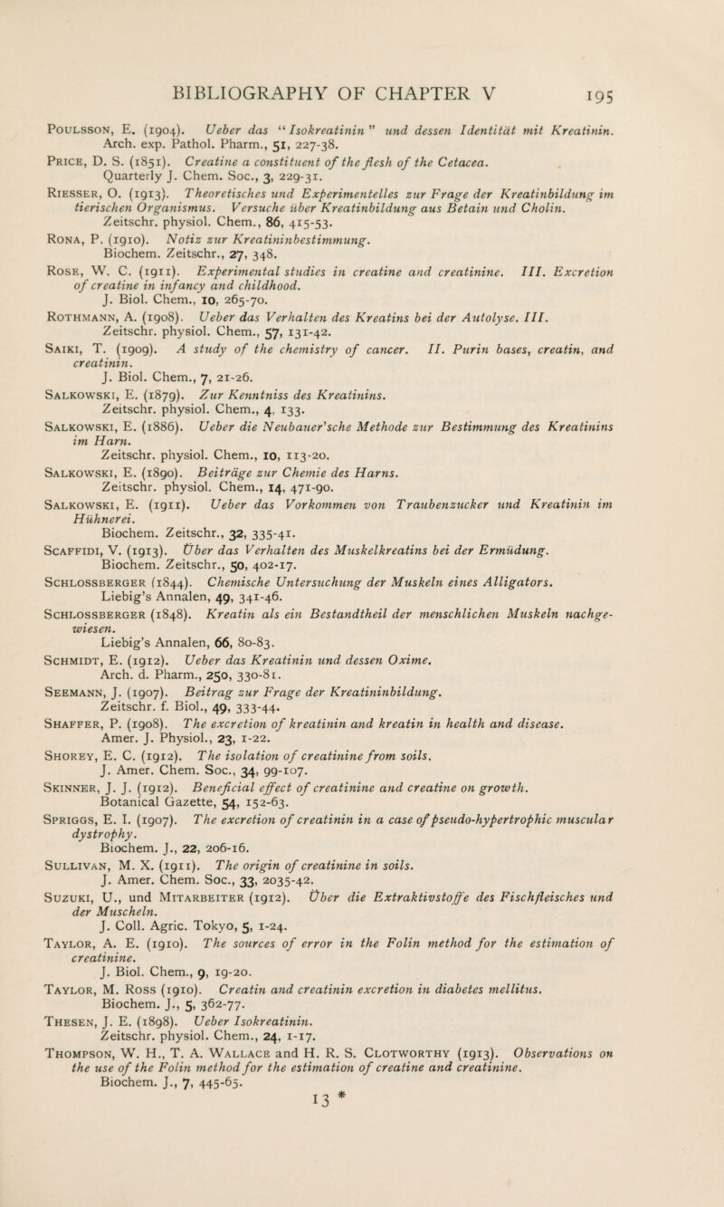 Poulsson, E. (1904). Ueber das “ Isokreatinin und dessen Identitdt mit Kreatinin. Arch. exp. Pathol. Pharm., 51, 227-38. Price, D. S. (1851). Creatine a constituent of the flesh of the Cetacea. Quarterly J. Chem. Soc., 3, 229-31. Riesser, O. (1913). Theoretisches und Experimentelles zur Frage der Kreatinbildung im tierischen Organismus. Versuche iiber Kreatinbildung aus Betain und Cholin. Zeitschr. physiol. Chem., 86, 415-53. Rona, P. (igio). Notiz zur Kreatininbestimmung. Biochem. Zeitschr., 27, 348. Rose, W. C. (ign). Experimental studies in creatine and creatinine. III. Excretion of creatine in infancy and childhood. J. Biol. Chem., 10, 265-70. Rothmann, A. (1908). Ueber das Verhalten des Kreatins bei der Autolyse. III. Zeitschr. physiol. Chem., 57, 131-42. Saiki, T. (1909). A study of the chemistry of cancer. II. Purin bases, creatin, and creatinin. J. Biol. Chem., 7, 21-26. Salkowski, E. (1879). Zur Kenntniss des Kreatinins. Zeitschr. physiol. Chem., 4, 133. Salkowski, E. (1886). Ueber die Neubauer'sche Methode zur Bestimmung des Kreatinins im Ham. Zeitschr. physiol. Chem., 10, 113-20. Salkowski, E. (1890). Beitrage zur Chemie des Hams. Zeitschr. physiol. Chem., 14, 471-90. Salkowski, E. (1911). Ueber das Vorkommen von Traubenzucker und Kreatinin im Hiihnerei. Biochem. Zeitschr., 32, 335-41. Scaffidi, V. (1913). tjber das Verhalten des Muskelkreatins bei der Ermudung. Biochem. Zeitschr., So, 402-17. Schlossberger (1844). Chemische Untersuchung der Muskeln eines Alligators. Liebig’s Annalen, 49, 341-46. Schlossberger (1848). Kreatin als ein Bestandtheil der menschlichen Muskeln nachge- wiesen. Liebig’s Annalen, 66, 80-83. Schmidt, E. (1912). Ueber das Kreatinin und dessen Oxime. Arch. d. Pharm., 250, 330-81. Seemann, J. (1907). Beitrag zur Enrage der Kreatininbildung. Zeitschr. f. Biol., 49, 333-44. Shaffer, P. (1908). The excretion of kreatinin and kreatin in health and disease. Amer. J. Physiol., 23, 1-22. Shorey, E. C. (1912). The isolation of creatinine from soils. J. Amer, Chem. Soc., 34, 99-107. Skinner, J. J. (1912). Beneficial effect of creatinine and creatine on growth. Botanical Gazette, 54, 152-63. Spriggs, E. I. (1907). The excretion of creatinin in a case of pseudo-hypertrophic muscular dystrophy. Biochem. J., 22, 206-16. Sullivan, M. X. (1911). The origin of creatinine in soils. J. Amer. Chem. Soc., 33, 2035-42. Suzuki, U., und Mitarbeiter (1912). Ober die Extraktivstoffe des Fischfeisches und der Muscheln. J. Coll. Agric. Tokyo, 5, 1-24. Taylor, A. E. (1910). The sources of error in the Folin method for the estimation of creatinine. J. Biol. Chem., 9, 19-20. Taylor, M. Ross (1910). Creatin and creatinin excretion in diabetes mellitus. Biochem. J., 5, 362-77. Thesen, J. E. (1898). Ueber Isokreatinin. Zeitschr. physiol. Chem., 24, 1-17. Thompson, W. H., T. A. Wallace and H. R. S. Clotworthy (1913). Observations on the use of the Folin method for the estimation of creatine and creatinine. Biochem. J., 7, 445-65. * 13