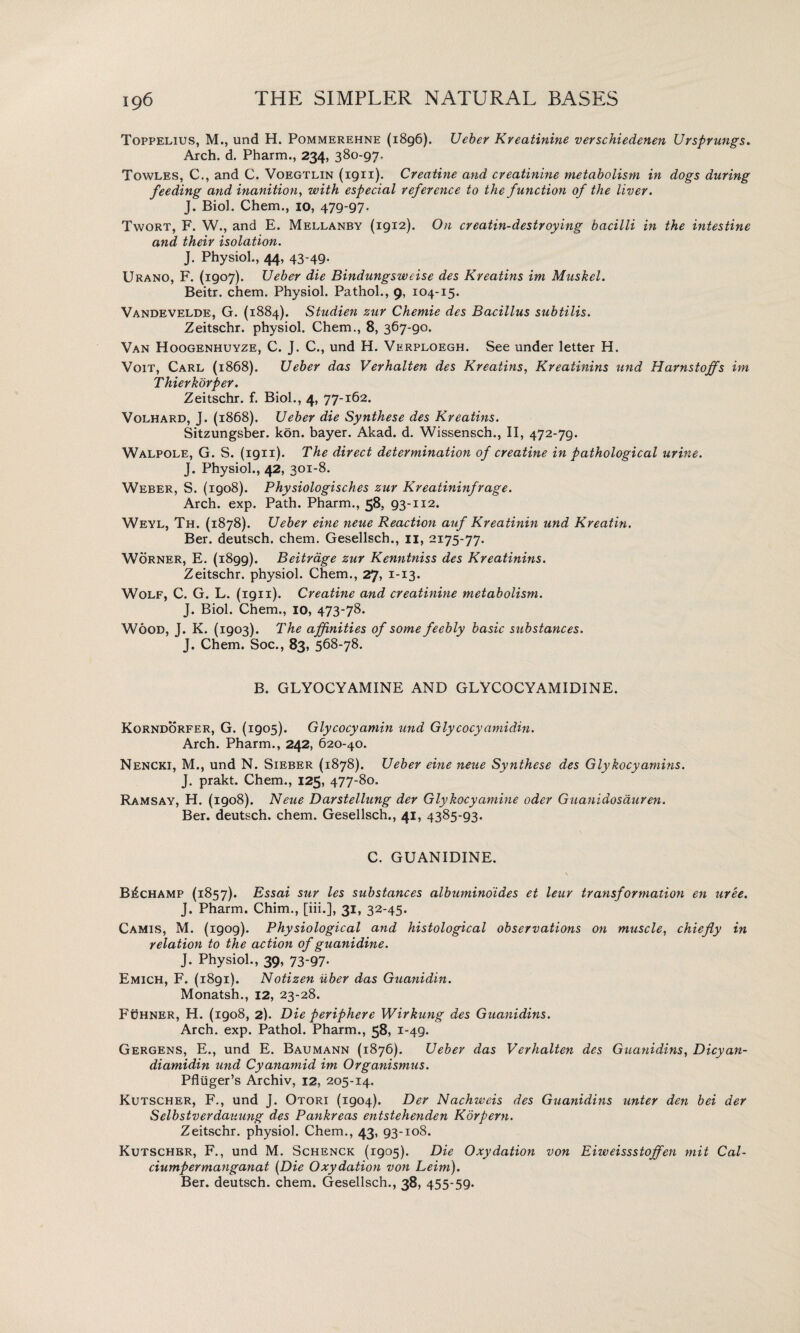 Toppelius, M., und H. Pommerehne (1896). Ueber Kreatinine verschiedenen Ursprungs. Arch. d. Pharm., 234, 380-97. Towles, C., and C. Voegtlin (1911). Creatine and creatinine metabolism in dogs during feeding and inanition, with especial reference to the function of the liver. J. Biol. Chem., 10, 479-97. Twort, F. W., and E. Mellanby (1912). On creatin-destroying bacilli in the intestine and their isolation. J. Physiol., 44, 43-49- Urano, F. (1907). Ueber die Bindungsweise des Kreatins im Muskel. Beitr. chem. Physiol. Pathol., 9, 104-15. Vandevelde, G. (1884). Studien zur Chemie des Bacillus subtilis. Zeitschr. physiol. Chem., 8, 367-90. Van Hoogenhuyze, C. J. C., und H. Verploegh. See under letter H. Voit, Carl (1868). Ueber das Verhalten des Kreatins, Kreatinins und Harnstoffs im Thierkorper. Zeitschr. f. Biol., 4, 77-162. Volhard, J. (1868). Ueber die Synthese des Kreatins. Sitzungsber. kon. bayer. Akad. d. Wissensch., II, 472-79. Walpole, G. S. (1911). The direct determination of creatine in pathological urine. J. Physiol., 42, 301-8. Weber, S. (1908). Physiologisches zur Kreatininfrage. Arch. exp. Path. Pharm., 58, 93-112. Weyl, Th. (1878). Ueber eine neue Reaction auf Kreatinin und Kreatin. Ber. deutsch. chem. Gesellsch., 11, 2175-77. Worner, E. (1899). Beitrage zur Kenntniss des Kreatinins. Zeitschr. physiol. Chem., 27, 1-13. Wolf, C. G. L. (1911). Creatine and creatinine metabolism. J. Biol. Chem., 10, 473-78. Wood, T. K. (igo3). The affinities of some feebly basic substances. J. Chem. Soc., 83, 568-78. B. GLYOCYAMINE AND GLYCOCYAMIDINE. Korndorfer, G. (1905). Glycocyamin und Glycocyamidin. Arch. Pharm., 242, 620-40. Nencki, M., und N. Sieber (1878). Ueber eine neue Synthese des Glykocyamins. J. prakt. Chem., 125, 477-80. Ramsay, H. (1908). Neue Darstellung der Glykocyamine oder Guanidosauren. Ber. deutsch. chem. Gesellsch., 41, 4385-93. C. GUANIDINE. B£champ (1857). Essai sur les substances albuminoides et leur transformation en uree. J. Pharm. Chim., [iii.], 31, 32-45. Camis, M. (1909). Physiological and histological observations on muscle, chiefly in relation to the action of guanidine. J. Physiol., 39, 73-97. Emich, F. (1891). Notizen iiber das Guanidin. Monatsh., 12, 23-28. Fdhner, H. (1908, 2). Die periphere Wirkung des Guanidins. Arch. exp. Pathol. Pharm., 58, 1-49. Gergens, E., und E. Baumann (1876). Ueber das Verhalten des Guanidins, Dicyan- diamidin und Cyanamid im Organismus. Pfluger’s Archiv, 12, 205-14. Kutscher, F., und J. Otori (1904). Der Nachweis des Guanidins unter den bei der Selbstverdauung des Pankreas entstehenden Korpern. Zeitschr. physiol. Chem., 43, 93-108. Kutscher, F., und M. Schenck (1905). Die Oxydation von Eiweissstojfcn mit Cal- ciumpermanganat (Die Oxydation von Leim). Ber. deutsch. chem. Gesellsch., 38, 455*59-