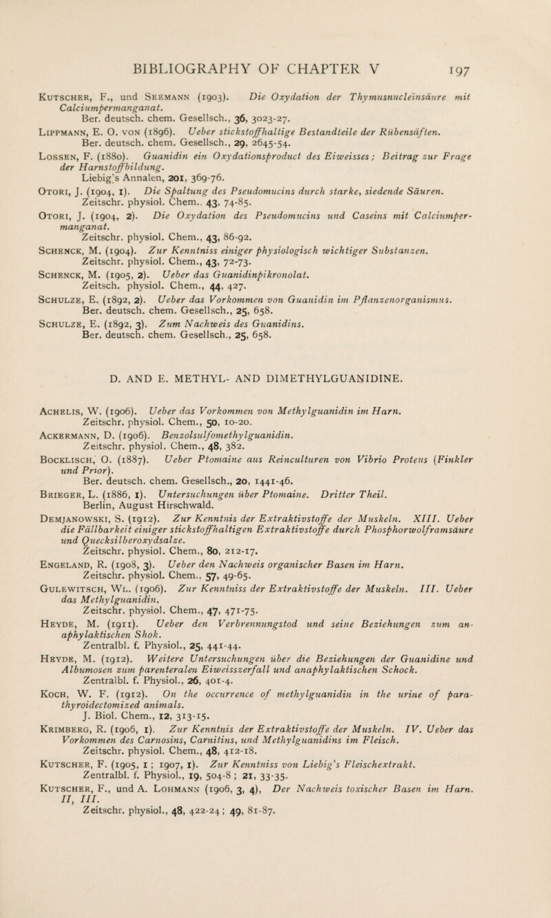 Kutscher, F., und Seemann (1903). Die Oxydation der Thymusnucleinsdure mit Calciumpermanganat. Ber. deutsch. chem. Gesellsch., 36, 3023-27. Lippmann, E. O. von (1896). Ueber stickstoffhaltige Bestandteile der Riibensdften. Ber. deutsch. chem. Gesellsch., 29, 2645-54. Lossen, F. (1880). Guanidin ein Oxydationsproduct des Eiweisses; Beitrag zur Frage der Harnstoffbildung. Liebig's Annalen, 201, 369-76. Otori, J. (1904, 1). Die Spaltung des Pseudomucins durch starke, siedende Sduren. Zeitschr. physiol. Chem., 43, 74-85. Otori, J. (1904, 2). Die Oxydation des Pseudomucins und Caseins mit Calciumper¬ manganat. Zeitschr. physiol. Chem., 43, 86-92. Schenck, M. (1904). Zur Kenntniss einiger physiologisch wichtiger Substanzen. Zeitschr. physiol. Chem., 43, 72-73- Schenck, M. (1905, 2). Ueber das Guanidinpikronolat. Zeitsch. physiol. Chem., 44, 427. Schulze, E. (1892, 2). Ueber das Vorkommen von Guanidin im Pflanzenorganismus. Ber. deutsch. chem. Gesellsch., 25, 658. Schulze, E. (1892, 3). Zum Nachweis des Guanidins. Ber. deutsch. chem. Gesellsch., 25, 658. D. AND E. METHYL- AND DIMETHYLGUANIDINE. Achelis, W. (1906). Ueber das Vorkommen von Methyl guanidin im Ham. Zeitschr. physiol. Chem., 50, 10-20. Ackermann, D. (1906). Benzolsulfomethylguanidin. Zeitschr. physiol. Chem., 48, 382. Bocklisch, O. (1887). Ueber Ptomaine aus Reinculturen von Vibrio Proteus (Finkler und Prior). Ber. deutsch. chem. Gesellsch., 20, 1441-46. Brieger, L. (1886, 1). Untersuchungen iiber Ptomaine. Drifter Theil. Berlin, August Hirschwald. Demjanowski, S. (1912). Zur Kenntnis der Extraktivstoffe der Muskeln. XIII. Ueber die Fallbarkeit einiger stickstoffhaltigen Extraktivstoffe durch Phosphorwolframsciure und Quecksilberoxydsalze. Zeitschr. physiol. Chem., 80, 212-17. Engeland, R. (1908, 3). Ueber den Nachweis organischer Basen im Ham. Zeitschr. physiol. Chem., 57, 49-65. Gulewitsch, Wl. (1906). Zur Kenntniss der Extraktivstoffe der Muskeln. III. Ueber das Methylguanidin. Zeitschr. physiol. Chem., 47, 471-75. Heyde, M. (1911). Ueber den Verbrennungstod und seine Beziehungen zum an- aphylaktischen Shok. Zentralbl. f. Physiol., 25, 441-44. Heyde, M. (1912). Weitere Untersuchungen iiber die Beziehungen der Guanidine und Albumosen zum parenteralen Eiweisszerfall und anaphylaktischen Schock. Zentralbl. f. Physiol., 26, 401-4. Koch, W. F. (1912). On the occurrence of methylguanidin in the urine of para- thyroidectomized animals. J. Biol. Chem., 12, 313-15. Krimberg, R. (1906, 1). Zur Kenntnis der Extraktivstoffe der Muskeln. IV. Ueber das Vorkommen des Carnosins, Camitins, und Methylguanidins im Fleisch. Zeitschr. physiol. Chem., 48, 412-18. Kutscher, F. (1905, 1 ; 1907, 1). Zur Kenntniss von Liebig's Fleischextrakt. Zentralbl. f. Physiol., 19, 504-8 ; 21, 33-35. Kutscher, F., und A. Lohmann (1906, 3, 4), Der Nachweis toxischer Basen im Ham. II, III. Zeitschr. physiol., 48, 422-24; 49, 81-87.