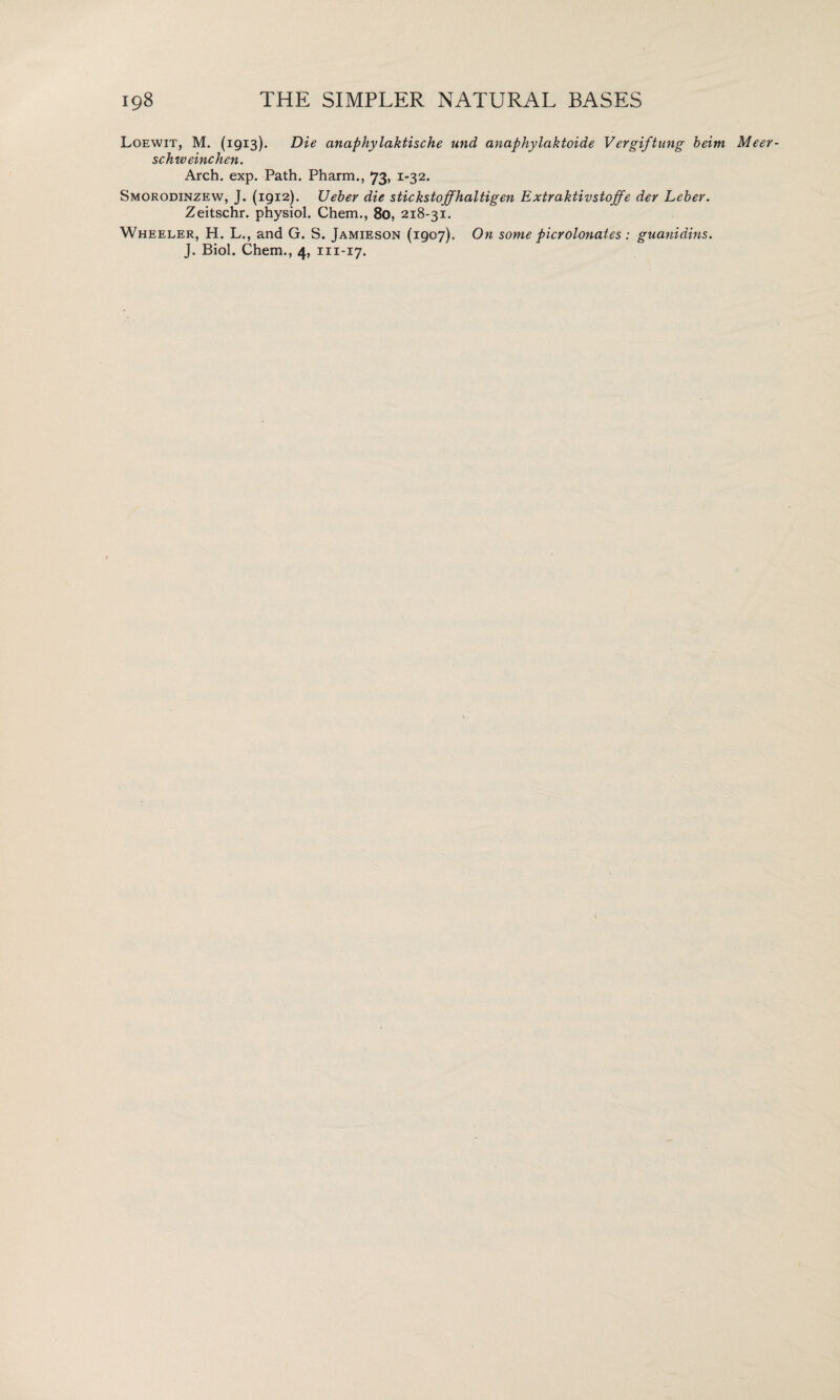 Loewit, M. (1913). Die anaphylaktische und anaphylaktoide Vergiftung beim Meer- schweinchen. Arch. exp. Path. Pharm., 73, 1-32. Smorodinzew, J. (1912). TJeber die stickstoffhaltigen Extraktivstoffe dev Leber. Zeitschr. physiol. Chem., 80, 218-31. Wheeler, H. L., and G. S. Jamieson (1907). On some pierolonatcs : guanidins.