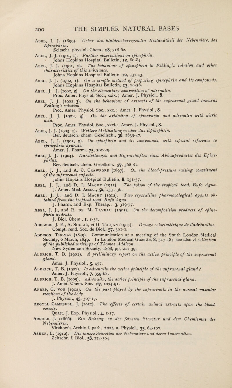 Abel, J. J. (1899). Ueber den blutdruckerregenden Bestandtheil der Nebenniere, das Epinephrin. Zeitschr. physiol. Chem., 28, 318-62. Abel, J. J. (igoi, 1). Further observations on epinephrin. Johns Hopkins Hospital Bulletin, 12, 80-84. Abel, J. J. (1901, 2). The behaviour of epinephrin to Fehliug's solution and other characteristics of this substance. Johns Hopkins Hospital Bulletin, 12, 337-43- Abel, J. J. (1902, 1). On a simple method of preparing epinephrin and its compounds. Johns Hopkins Hospital Bulletin, 13, 29-36. Abel, J. J. (1902, 2). On the elementary composition of adrenalin. Proc. Amer. Physiol. Soc., xxix. ; Amer. J. Physiol., 8. Abel, J. J. (1902, 3). On the behaviour of extracts of the suprarenal gland towards Fehling's solution. Proc. Amer. Physiol. Soc., xxx.; Amer. J. Physiol., 8. Abel, J. J. (1902, 4). On the oxidation of epinephrin and adrenalin with nitric acid. Proc. Amer. Physiol. Soc., xxxi.; Amer. J. Physiol., 8. Abel, J. J. (1903, 1). Weitere Mettheilungen liber das Epinephrin. Ber. deutsch. chem. Gesellsch., 36, 1839-47. Abel, J. J. (1903, 2). On epinephrin and its compounds, with especial reference to epinephrin hydrate. Amer. J. Pharm., 75, 301-25. Abel, J. J. (1904). Darstellungen und Eigenschaften eines Abbauproductes des Epine- phrins. Ber. deutsch. chem. Gesellsch., 37, 368-81. Abel, J. J., and A. C. Crawford (1897). On the blood-pressure raising constituent of the suprarenal capsule. Johns Hopkins Hospital Bulletin, 8, 151-57. Abel, J. J., and D. I. Macht (1911). The poison of the tropical toad, Bufo Agua. J. Amer. Med. Assoc., 56, 1531-36. Abel, J. J., and D. I. Macht (1912). Two crystalline pharmacological agents ob¬ tained from the tropical toad, Bufo Agua. J. Pharm. and Exp. Therap., 3, 319-77. Abel, J. J., and R. de M. Taveau (1905). On the decomposition products of epine¬ phrin hydrate. J. Biol. Chem., 1, 1-32. Abelous, J. E., A. Souli£, et G. Toujan (1905). Dosage colorimetrique de Vadrenaline. Compt. rend. Soc. de Biol., 37, 301-2. Addison, Thomas (1849). Communication at a meeting of the South London Medical Society, 6 March, 1849. In London Medical Gazette, 8, 517-18; see also A collection of the published writings of Thomas Addison. New Sydenham Society, 1868, pp. 211-39. Aldrich, T. B. (1901). A preliminary report on the active principle of the suprarenal gland. Amer. J. Physiol., 5, 457. Aldrich, T. B. (1902). Is adrenalin the active principle of the suprarenal gland ? Amer. J. Physiol., 7, 359-68. Aldrich, T. B. (1905). Adrenalin, the active principle of the suprarenal gland. J. Amer. Chem. Soc., 27, 1074-gi. Anrep, G. von (1912). On the part played by the suprarenals in the normal vascular reactions of the body. J. Physiol., 45, 307-17- Argyll Campbell, J. (1911). The effects of certain animal extracts upon the blood¬ vessels. Quart. J. Exp. Physiol., 4, 1-17. Arnold, J. (1866). Em Beitrag zu der feineren Structur und dem Chemismus der N ebennieren. Virchow’s Archiv f. path. Anat. u. Physiol., 35, 64-107. Asher, L. (1912). Die innere Sekretion der Nebenniere und deren Innervation. Zeitschr. f. Biol., 58, 274-304.