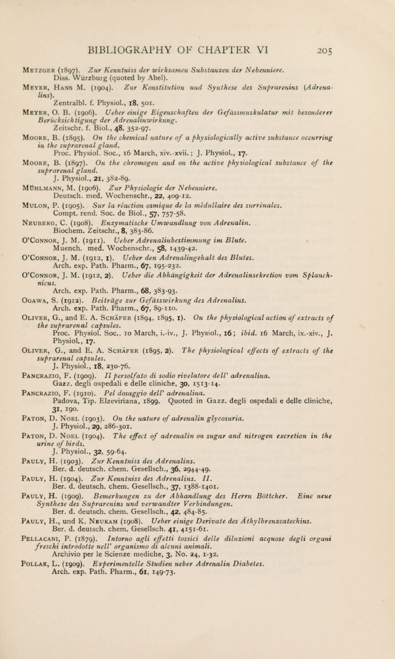 Metzger (1897). %ur Kenntniss der wirksamen Substanzen der N ebenniere. Diss. Wurzburg (quoted by Abel). Meyer, Hans M. (1904). Zur lConstitution und Synthese des Suprarenins (Adrena¬ lins)1. Zentralbl. f. Physiol., 18, 501. Meyer, O. B. (1906). Ueber einige Eigenschaften der Gefassmuskulatur mit besondcrer Berucksichtigung der Adrenalinwirkung. Zeitschr. f. Biol., 48, 352-97- Moore, B. (1895). On the chemical nature of a physiologically active substance occurring in the suprarenal gland. Proc. Physiol. Soc., 16 March, xiv.-xvii.; J. Physiol., 17. Moore, B. (1897). On the chromogen and on the active physiological substance of the suprarenal gland. J. Physiol., 21, 382-89. MChlmann, M. (1906). Zur Physiologic der Nebenniere. Deutsch. med. Wochenschr., 22, 409-12. Mulon, P. (1905). Sur la reaction osmique de la medullaire des surrenales. Compt. rend. Soc. de Biol., 57, 757-58. Neuberg, C. (igo8). Enzymatische Umwandlung von Adrenalin. Biochem. Zeitschr., 8, 383-86. O’Connor, J. M. (1911). Ueber Adrenalinbestimmung itn Blute. Muench. med. Wochenschr., 58, 1439-42. O’Connor, J. M. (1912, 1). Ueber den Adrenalingehalt des Blutes. Arch. exp. Path. Pharm., 67, 195-232. O’Connor, J. M. (1912, 2). Ueber die Abhangigkeit der Adrenalinsekretion vom Splanch- nicus. Arch. exp. Path. Pharm., 68, 383-93. Ogawa, S. (1912). Beitrdge zur Gefdsswirkung des Adrenalins. Arch. exp. Path. Pharm., 67, 89-110. Oliver, G., and E. A. Schafer (1894, 1895, 1). On the physiological action of extracts of the suprarenal capsules. Proc. Physiol. Soc., 10 March, i.-iv., J. Physiol., 16; ibid. 16 March, ix.-xiv., J. Physiol., 17. Oliver, G., and E. A. Schafer (1895, 2). The physiological effects of extracts of the suprareyial capsules. J. Physiol., 18, 230-76. Pancrazio, F. (igog). II persolfato di sodio rivelatore delV adrenalina. Gazz. degli ospedali e delle cliniche, 30, 1513-14. Pancrazio, F. (1910). Pel dosaggio dell’ adrenalina. Padova, Tip. Elzeviriana, 1899. Quoted in Gazz. degli ospedali e delle cliniche, 31, 190. Paton, D. Noel (1903). On the nature of adrenalin glycosuria. J. Physiol., 29, 286-301. Paton, D. Noel (1904). The effect of adrenalin on sugar and nitrogen excretion in the urine of birds. J. Physiol., 32, 59-64- Pauly, H. (1903). Zur Kenntniss des Adrenalins. Ber. d. deutsch. chem. Gesellsch., 36, 2944-49. Pauly, H. (1904). Zur Kenntniss des Adrenalins. II. Ber. d. deutsch. chem. Gesellsch., 37, 1388-1401. Pauly, H. (1909). Bemerkungen zu der Abhandlung des Herrn Bottcher. Eine neue Synthese des Suprarenins und verwandter Verbindungen. Ber. d. deutsch. chem. Gesellsch., 42, 484-85. Pauly, H., und K. Neukam (1908). Ueber einige Derivate des Athylbr enzcatechins. Ber. d. deutsch. chem. Gesellsch. 41, 4151-61. Pellacani, P. (1879). Intorno agli effetti tossici delle diluzioni acquose degli organi freschi introdotte nelT organismo di alcuni animali. Archivio per le Scienze mediche, 3, No. 24, 1-32. Pollak, L. (1909). Experimentelle Studien ueber Adrenalin Diabetes. Arch. exp. Path. Pharm., 61, 149-73.