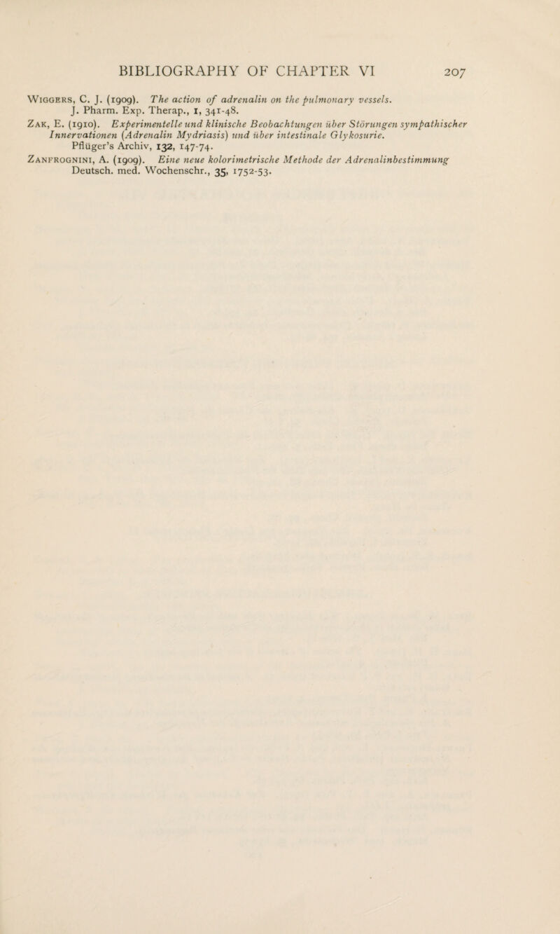 Wiggers, C. J. (1909). The action of adrenalin on the pulmonary vessels. J. Pharm. Exp. Therap., 1, 341-48. Zak, E. (igio). Experimentelle und klinische Beobachtungen iiber Storungen sympathischer Innervationen (Adrenalin Mydriasis) und iiber intestinale Glykosurie. Pfltiger’s Archiv, 132, 147-74. Zanfrognini, A. (1909). Eine neue kolorimetrische Methode der Adrenalinbestimmung Deutsch. med. Wochenschr., 35, 1752-53.