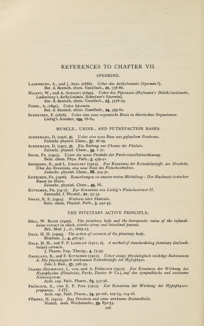 SPERMINE. Ladenburg, A., und J. Abel (1888). Ueber das Aethylenimin (Spermin?). Ber. d. deutsch. chem. Gesellsch., 21, 758-66. Majert, W., und A. Schmidt (i8go). Ueber das Piperazin (Hofmann's Didthylendiamin, Ladenburg's Aethylenimin, Schreiner's Spermin). Ber. d. deutsch. chem. Gesellsch., 23, 3718-23. Poehl, A. (1891). Ueber Spermin. Ber. d. deutsch. chem. Gesellsch., 24, 359-60. Schreiner, P. (1878). Ueber eine neue organische Basis in thierischen Organismen. Liebig’s Annalen, 194, 68-84. MUSCLE-, URINE-, AND PUTREFACTION BASES. Ackermann, D. (1908, 2). Ueber eine neue Base aus gefaultem Pankreas. Zeitschr. physiol. Chem., 57, 28-29. Ackermann, D. (1907, 2). Ein Beitrag zur Chemie der Faulnis. Zeitschr. physiol. Chem., 54, 1-31. Baum, Fr. (1903). Ueber ein neues Produki der Pankreasselbstverdauung. Beitr. chem. Plrys. Path., 3, 439-41. Krimberg, R., und L. Izrailsky (1913). Zur Kenntniss der Extraktivstojfe der Muskeln. Uber das Kreatosin, eine neue Base des Fleischextraktes. Zeitschr. physiol. Chem., 88, 324-30. Kutscher, Fr. (1906). Bernerkungen zu unserer ersten Mitteilung : Der Nachweis toxischer Basen im Ham. Zeitschr. physiol. Chem., 49, 88. Kutscher, Fr. (1907). Zur Kenntniss von Liebig's Fleischextract II. Zentralbl. f. Physiol., 21, 33-35. Swain, R. E. (1903). Weiteres uber Skatosin. Beitr. chem. Physiol, Path., 3, 442-45. THE PITUITARY ACTIVE PRINCIPLE. Bell, W. Blair (1909). The pituitary body and the therapeutic value of the infundi¬ bular extract in shock, uterine atony and intestinal paresis. Brit. Med. J., ii., 1609-13. Dale, H. H. (1909). The action of extracts of the pituitary body. Biochem. J., 4, 427-47. Dale, H. H., and P. P. Laidlaw (1912, 1). A method of standardising pituitary (infundi¬ bular) extracts. J. Pharm. Exp.Therap., 4, 75-95. Engeland, R., und F. Kutscher (1911). Ueber einige physiologisch wichtige Substanzen A. Die physiologisch wirksamen Extrakistojfe der Hypophyse. Zeit. f. Biol., 57, 526-33. Frankl-Hochwart, L. von, und A. Frohlich (1910). Zur Kenntniss der Wirkung des Hypophysins (Pituitrins, Parke, Davies & Co.), auf das sympathische und autonome Nervensystem. Arch. exp. Path. Pharm., 63, 347-56. Frohlich, A., und E. P. Pick (1913). Zur Kenntniss der Wirkung der Hypophysen- prdparate. I-III. Arch. exp. Path. Pharm., 74, 92-106, 107-13, 114-18. FBhner, H. (1912). Das Pituitrin und seine wirksame Bestandteile. Munch, med. Wochenschr., 59, 852-53.