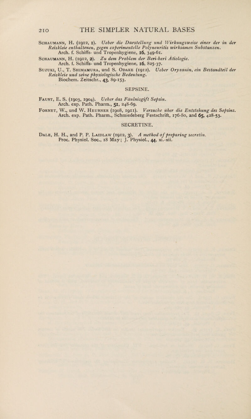 Schaumann, H. (1912, i). Ueber die Darstellung imd Wirkungsweise einer der in der Reiskleie enthaltenen, gegen experimentelle Polyneuritis wirksamen Substanzen. Arch. f. Schiffs- und Tropenhygiene, 16, 349-61. Schaumann, H. (1912, 2). Zu dem Problem der Beri-beri Atiologie. Arch. f. Schiffs- und Tropenhygiene, 16, 825-37* Suzuki, U., T. Shimamura, und S. Odake (1912). Ueber Oryzanin, ein Bestandteil der Reiskleie und seine physiologische Bedeutung. Biochem. Zeitschr., 43, 89-153* SEPSINE. Faust, E. S. (1903, 1904). Ueber das Fdulnisgift Sepsin. Arch. exp. Path. Pharm., 51, 248-69. Fornet, W., und W. Heubner (1908, 1911). Versuche iiber die Entstehung des Sepsins. Arch. exp. Path. Pharm., Schmiedeberg Festschrift, 176-80, and 65, 428-53. SECRETINE. Dale, H. H., and P. P. Laidlaw (1912, 3). A method of preparing secretin. Proc. Physiol. Soc., 18 May; J. Physiol., 44, xi.-xii.