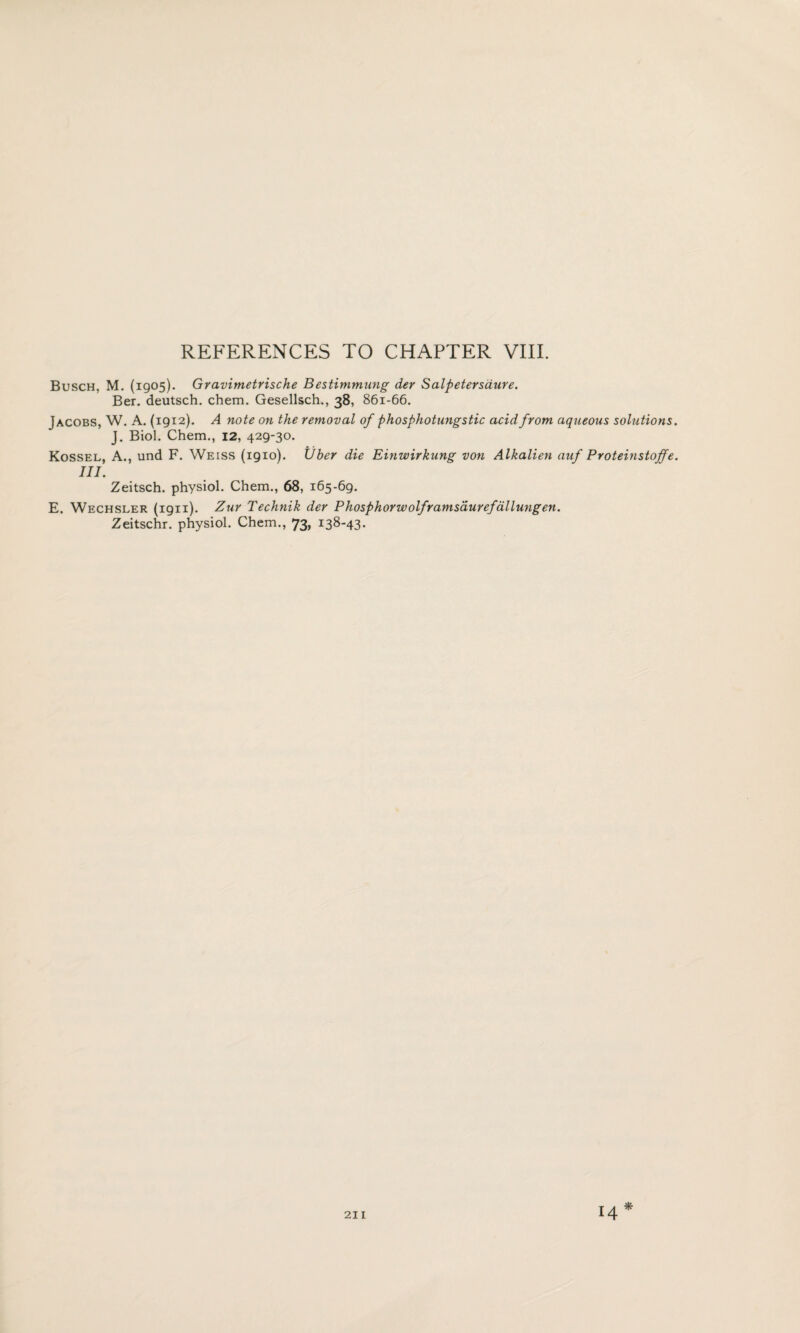 Busch, M. (1905). Gravimetrische Bestimmung der Salpetersaure. Ber. deutsch. chem. Gesellsch., 38, 861-66. Jacobs, W. A. (1912). A note on the removal of phosphotungstic acid from aqueous solutions J. Biol. Chem., 12, 429-30. Kossel, A., und F. Weiss (1910). Uber die Einwirkung von Alkalien auf Proteinstojfe III. Zeitsch. physiol. Chem., 68, 165-69. E. Wechsler (1911). Zur Technik der Phosphorwolframsaurefdllungen. Zeitschr. physiol. Chem., 73, 138-43. *