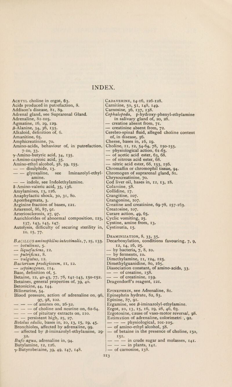 INDEX. Acetyl choline in ergot, 63. Acids produced in putrefaction, 8. Addison’s disease, 81, 89. Adrenal gland, see Suprarenal Gland. Adrenaline, 81-105. Agmatine, 16, 29, 129. 3-Alanine, 34, 36, 135. Alkaloid, definition of, 6. Amanitine, 65. Amphicreatinine, 70. Amino-acids, behaviour of, in putrefaction, 7-io, 33- 7-Amino-butyric acid, 34, 135. e-Amino-caproic acid, 35. Amino-ethyl alcohol, 58, 59, 155. -disulphide, 13. -glyoxaline, see Iminazolyl-ethyl- amine. -indole, see Indolethylamine. 5-Amino-valeric acid, 35, 136. Amylamines, 13, 126. Anaphylactic shock, 30, 31, 80. Aporrhegmata, 3. Arginine fraction of bases, 121. Arterenol, 86, 87, 91. Arteriosclerosis, 27, 97. Aurichlorides of abnormal composition, 123, 137. x43> 145. r47- Autolysis, difficulty of securing sterility in, 10, 15, 77. Bacillus aminophilus intestinalis, 7, 25, 133. — botulinus, 5. — liquefaciens, 12. — putrificus, 8. — vulgatus, 12. Bacterium prodigiosum, 11, 12. — sepsinogenes, 114. Base, definition of, 5. Betaine, 12, 40-43, 77, 78, 141-143, 150-152. Betaines, general properties of, 39, 40. Betonicine, 44, 144. Bilineurine, 54. Blood pressure, action of adrenaline on, 96, 97, 98, 102. — — — of amines on, 26-32. — — — of choline and neurine on, 62-64. -of pituitary extracts on, no. — — persistent high, 25, 27. Botelus edulis, bases in, 10, 13, 15, 19, 45. Bronchioles, affected by adrenaline, 99. — affected by /3-iminazolyl-ethylamine, 29- 32. Bufo agua, adrenaline in, 94. Butylamine, 12, 126. y-Butyrobetaine, 39, 49, 147, 148. Cadaverine, 14-16, 126-128. Carnitine, 50, 51, 148, 149. Carnosine, 36, 137, 138. Cephalopoda, p-hydroxy-phenyl-ethylamine in salivary gland of, 20, 28. — creatine absent from, 71. — creatinine absent from, 72. Cerebro-spinal fluid, alleged choline content of, in disease, 56. Cheese, bases in, 16, 19. Choline, 11, 12, 54-64, 78, 150-155. — physiological action, 61-63. — of acetic acid ester, 63, 68. — of nitrous acid ester, 68. — nitric acid ester, 68, 153, 156. Chromaffin or chromophil tissue, 94. Chromogen of suprarenal gland, 81. Chrysocreatinine, 70. Cod liver oil, bases in, 12, 13, 18. Colamine, 58. Collidine, 17. Crangitine, 107. Crangonine, 107. Creatine and creatinine, 69-78, 157-163. Creatosine, 107. Curare action, 49, 65. Cyclic vomiting, 25. Cystine, amine from, 13. Cystinuria, 15. Deaminization, 8, 33, 35. Decarboxylation, conditions favouring, 7, 9, 12, 14, 16, 25. — by bacteria, 7, 8, 10. — by ferments, 10. Dimethylamine, 11, 124, 125. Dimethylguanidine, 80, 165. Dissociation constant, of amino-acids, 33. -of creatine, 158. -of creatinine, 159. Dragendorff’s reagent, 121. Epinephrin, see Adrenaline, 81. Epinephrin hydrate, 82, 83. Epinine, 87, 91. Ergamine, see $-iminazolyl-ethylamine. Ergot, 10, 13, 15, 16, 19, 28, 46, 63. Ergotoxine, cause of vaso-motor reversal, 98. Estimation of adrenaline, colorimetri:, 92. -physiological, 101-105. — of amino-ethyl alcohol, 58. — of betaine in the presence of choline, 150, -in crude sugar and molasses, 141. — -in plants, 141. — of carnosine, 138.