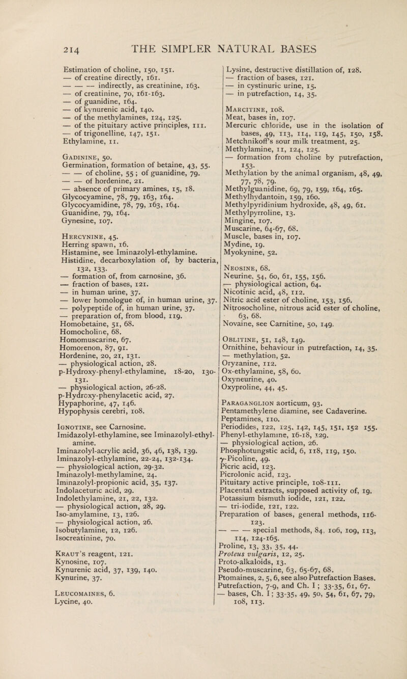 Estimation of choline, 150, 151. — of creatine directly, 161. -indirectly, as creatinine, 163. — of creatinine, 70, 161-163. — of guanidine, 164. — of kynurenic acid, 140. — of the methylamines, 124, 125. — of the pituitary active principles, in. — of trigonelline, 147, 151. Ethylamine, 11. Gadinine, 50. Germination, formation of betaine, 43, 55. -of choline, 55 ; of guanidine, 79. — — of hordenine, 21. — absence of primary amines, 15, 18. Glycocyamine, 78, 79, 163, 164. Glycocyamidine, 78, 79, 163, 164. Guanidine, 79, 164. Gynesine, 107. Hercynine, 45. Herring spawn, 16. Histamine, see Iminazolyl-ethylamine. Histidine, decarboxylation of, by bacteria, 132, 133- — formation of, from carnosine, 36. — fraction of bases, 121. — in human urine, 37. — lower homologue of, in human urine, 37. — polypeptide of, in human urine, 37. — preparation of, from blood, 119. Homobetaine, 51, 68. Homocholine, 68. Homomuscarine, 67. Homorenon, 87, 91. Hordenine, 20, 21, 131. — physiological action, 28. p-Hydroxy-phenyl-ethylamine, 18-20, 130- I3i- — physiological action, 26-28. p-Hydrcxy-phenylacetic acid, 27. Hypaphorine, 47, 146. Hypophysis cerebri, 108. Ignotine, see Carnosine. Imidazolyl-ethylamine, see Iminazolyl-ethyl¬ amine. Iminazolyl-acrylic acid, 36, 46, 138, 139. Iminazolyl-ethylamine, 22-24, 132-134. — physiological action, 29-32. Iminazolyl-methylamine, 24. Iminazolyl-propionic acid, 35, 137. Indolaceturic acid, 29. Indolethylamine, 21, 22, 132. — physiological action, 28, 29. Iso-amylamine, 13, 126. — physiological action, 26. Isobutylamine, 12, 126. Isocreatinine, 70. Kraut’s reagent, 121. Kynosine, 107. Kynurenic acid, 37, 139, 140. Kynurine, 37. Leucomaines, 6. Lycine, 40. Lysine, destructive distillation of, 128. — fraction of bases, 121. — in cystinuric urine, 15. — in putrefaction, 14, 35. Marcitine, 108. Meat, bases in, 107. Mercuric chloride, use in the isolation of bases, 49, 113, 114, 119, 145, 150, 158. Metchnikoff’s sour milk treatment, 25. Methylamine, 11, 124, 125. — formation from choline by putrefaction, 153- Methylation by the animal organism, 48, 49, 77, 78, 79- Methylguanidine, 69, 79, 159, 164, 165. Methylhydantoin, 159, 160. Methylpyridinium hydroxide, 48, 49, 61. Methylpyrroline, 13. Mingine, 107. Muscarine, 64-67, 68. Muscle, bases in, 107. Mydine, 19. Myokynine, 52. Neosine, 68. Neurine, 54, 60, 61, 155, 156. — physiological action, 64. Nicotinic acid, 48, 112. Nitric acid ester of choline, 153, 156. Nitrosocholine, nitrous acid ester of choline, 63, 68. Novaine, see Carnitine, 50, 149. Oblitine, 51, 148, 149. Ornithine, behaviour in putrefaction, 14, 35. —■ methylation, 52. Oryzanine, 112. Ox-ethylamine, 58, 60. Oxyneurine, 40. Oxyproline, 44, 45. Paraganglion aorticum, 93. Pentamethylene diamine, see Cadaverine. Peptamines, no. Periodides, 122, 125. 142, 145, 151, 152 155. Phenyl-ethylamme, 16-18, 129. — physiological action, 26. Phosphotungstic acid, 6, 118, 119, 150. 7-Picoline, 49. Picric acid, 123. Picrolonic acid, 123. Pituitary active principle, 108-111. Placental extracts, supposed activity of, 19. Potassium bismuth iodide, 121, 122. — tri-iodide, 121, 122. Preparation of bases, general methods, 116- 123. — -special methods, 84, 106, 109, 113, 114, 124-165. Proline, 13, 33, 35, 44. Proteus vulgaris, 12, 25. Proto-alkaloids, 13. Pseudo-muscarine, 63, 65-67, 68. Ptomaines, 2, 5, 6, see also Putrefaction Bases. Putrefaction, 7-9, and Ch. I ; 33-35, 61, 67. — bases, Ch. I; 33-35, 49, 50, 54, 61, 67, 79, 108, 113.