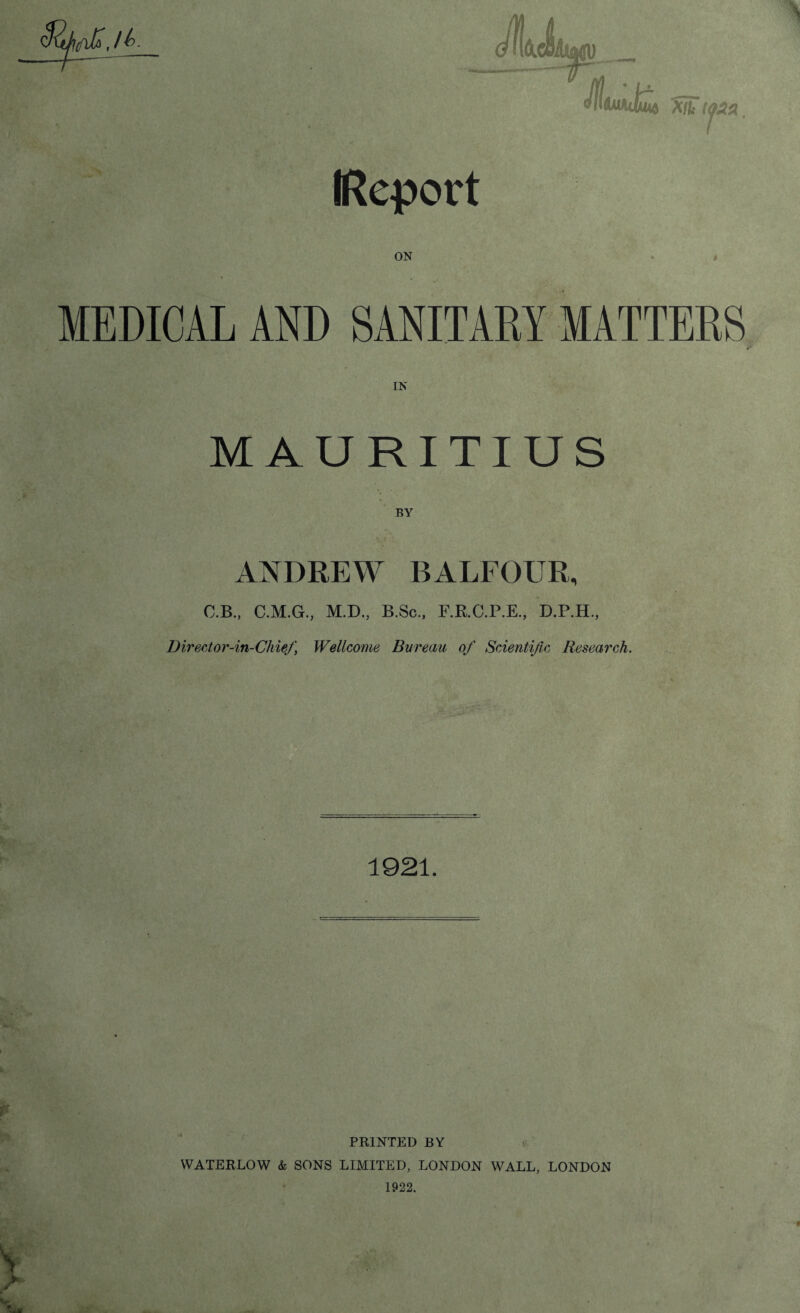 fjfi ,/t Jh6lc$Ajmv -- JfliuhJliut xft ttea (Report ON MEDICAL AND SANITARY MATTERS MAURITIUS ANDREW BALFOUR, O.B., C.M.G., D irecto r-in-Chief, M.D., B.Sc., F.R.C.P.E., D.P.H., Wellcome Bureau of Scientific Research. 1921. PRINTED BY YVATERLOW & SONS LIMITED, LONDON WALL, LONDON