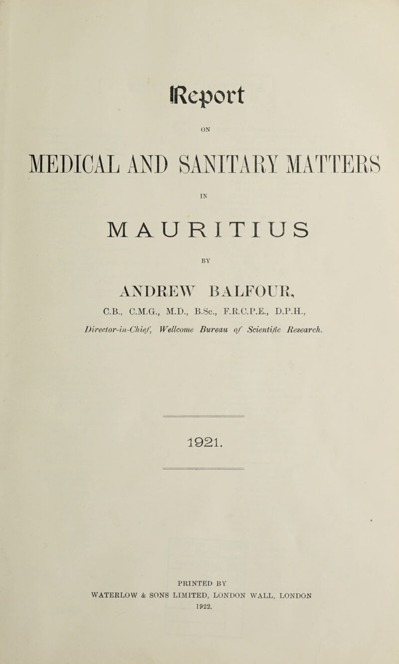 (Report MAURITIUS ANDREW B A LF()UR, C.B., C.M.G., M.D., B.Sc., F.R.C.P.E., D.P.H, Diredor-in-Chief, Wellcome Bureau of Scientific Research. 1921. PRINTED BY WATERLOW & SONS LIMITED, LONDON WALL, LONDON 1922.