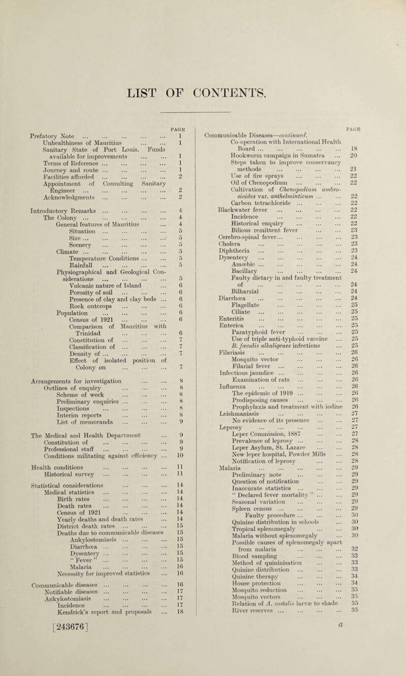 LIST OF CONTENTS. Prefatory Note Unhealthiness of Mauritius Sanitary State of Port Louis. Funds available for improvements Terms of Reference ... Journey and route ... Facilities affoi’ded Appointment of Consulting Sanitary Engineer Acknowledgments PAGE 1 1 1 1 1 2 2 2 Introductory Remarks ... ... . The Colony ... General features of Mauritius Situation Size ... Scenery Climate ... Temperature Conditions ... Rainfall Physiographical and Geological Con¬ siderations Volcanic nature of Island Porosity of soil Presence of clay and clay beds ... Rock outcrops Population Census of 1921 Comparison of Mauritius with Trinidad Constitution of Classification of ... Density of ... Effect of isolated position of Colony on 4 4 4 5 5 5 5 5 5 5 6 6 6 6 6 6 6 7 7 rr 7 Arrangements for investigation Outlines of enquiry Scheme of work Preliminary enquiries ... Inspections Interim reports List of memoranda 8 8 8 8 8 8 9 The Medical and Health Department ... 9 Constitution of ... ... ... ••• 9 Professional staff ... ... ... ... 9 Conditions militating against efficiency ... 10 Health conditions ... ... ... ... 11 Historical survey ... ... ... ... 11 Statistical considerations Medical statistics Birth rates Death rates Census of 1921 Yearly deaths and death rates District death rates Deaths due to communicable diseases Ankylostomiasis ... Diarrhoea ... Dysentery ... “Fever”. Malaria Necessity for improved statistics 14 14 14 14 14 14 15 15 15 15 15 15 16 16 Communicable diseases ... Notifiable diseases. Ankylostomiasis . Incidence Kendrick’s report and proposals 16 17 17 17 18 Communicable Diseases—continued. Co-operation with International Health Board ... Hookworm campaign in Sumatra Steps taken to improve conservancy methods Use of fire sprays Oil of Chenopodium Cultivation of Chenopodium ambro- sioides var. anthelminticum ... Carbon tetrachloride ... Blackwater fever Incidence Historical enquiry Bilious remittent fever Cerebro-spinal fever... Cholera Diphtheria Dysentery Amoebic ... Bacillary Faulty dietary in and faulty treatment of Bilharzial Diarrhoea Flagellate Ciliate Enteritis Enterica Paratyphoid fever Use of triple anti-typhoid vaccine B. fcecalis alkaligenes infections Filariasis Mosquito vector Filarial fever ... ... ... Infectious jaundice ... Examination of rats Influenza The epidemic of 1919 ... Predisposing causes Prophylaxis and treatment with iodine Leishmaniasis No evidence of its presence Leprosy Leper Commission, 1887 Prevalence of leprosy ... Leper Asylum, St. Lazare New leper hospital, Powder Mills Notification of leprosy Malaria Preliminary note Question of notification Inaccurate statistics ... “ Declared fever mortality” ... Seasonal variation Spleen census ... Faulty procedure ... Quinine distribution in schools Tropical splenomegaly Malaria without splenomegaly Possible causes of splenomegaly apart from malaria Blood sampling Method of quininisation Quinine distribution Quinine therapy House protection Mosquito reduction Mosquito vectors Relation of A. costalis larvae to shade River reserves ... PAGE 18 20 21 22 22 22 22 22 22 22 23 23 23 23 24 24 24 24 24 24 25 25 25 25 25 25 25 26 26 26 26 26 26 26 26 26 27 27 27 27 28 28 28 28 29 29 29 29 29 29 29 30 30 30 30 32 33 33 33 34 34 35 35 35 35 [243676]