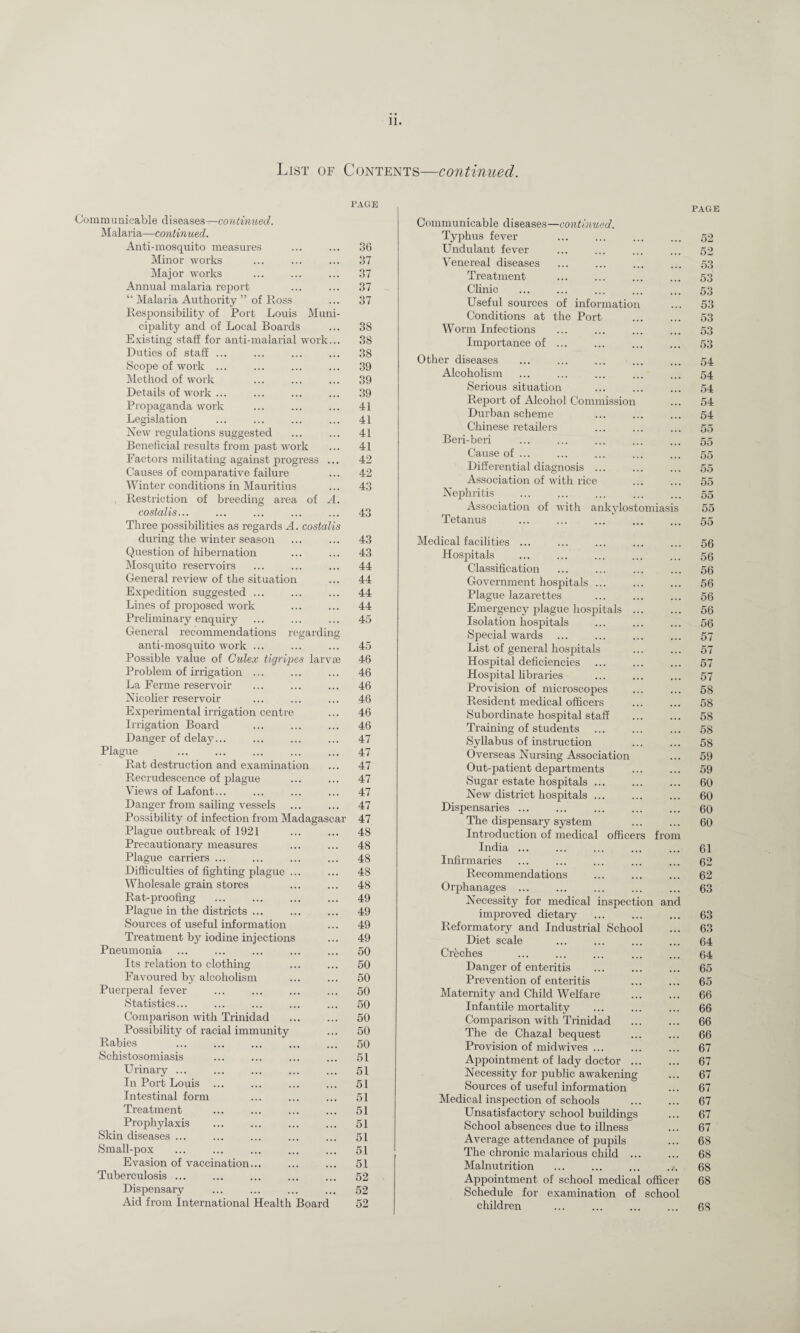 List of Contents—continued. PAGE Communicable diseases—continued. Malaria—continued. Anti-mosquito measures Minor works Major works Annual malaria report “ Malaria Authority ” of Ross Responsibility of Port Louis Muni¬ cipality and of Local Boards Existing staff for anti-malarial work... Duties of staff ... Scope of work ... Method of work Details of work ... Propaganda work Legislation New regulations suggested Beneficial results from past work Factors militating against progress ... Causes of comparative failure Winter conditions in Mauritius , Restriction of breeding area of A. costalis... Three possibilities as regards A. costalis during the winter season Question of hibernation Mosquito reservoirs General review of the situation Expedition suggested ... Lines of proposed work Preliminary enquiry General recommendations regarding anti-mosquito work ... Possible value of Culex tigripes larvse Problem of irrigation ... La Ferme reservoir Nicolier reservoir Experimental irrigation centre Irrigation Board Danger of delay... Plague Rat destruction and examination Recrudescence of plague Views of Lafont... Danger from sailing vessels Possibility of infection from Madagascar Plague outbreak of 1921 Precautionary measures Plague carriers ... Difficulties of fighting plague ... Wholesale grain stores Rat-proofing Plague in the districts ... Sources of useful information Treatment by iodine injections Pneumonia Its relation to clothing Favoured by alcoholism Puerperal fever Statistics... Comparison with Trinidad Possibility of racial immunity Rabies Schistosomiasis Urinary ... In Port Louis ... Intestinal form Treatment Prophylaxis Skin diseases ... Small-pox Evasion of vaccination... Tuberculosis ... Dispensary Aid from International Health Board 36 37 37 37 37 38 38 38 39 39 39 41 41 41 41 42 42 43 43 43 43 44 44 44 44 45 45 46 46 46 46 46 46 47 47 47 47 47 47 47 48 48 48 48 48 49 49 49 49 50 50 50 50 50 50 50 50 51 51 51 51 51 51 51 51 51 52 52 52 PAGE Communicable diseases—continued. Typhus fever 52 Undulant fever 52 Venereal diseases 53 Treatment 53 Clinic 53 Useful sources of information 53 Conditions at the Port 53 Worm Infections 53 Importance of ... 53 Other diseases 54 Alcoholism 54 Serious situation 54 Report of Alcohol Commission 54 Durban scheme 54 Chinese retailers 55 Beri-beri 55 Cause of ... 55 Differential diagnosis ... 55 Association of with rice 55 Nephritis ... 55 Association of with ankylostomiasis 55 Tetanus 55 Medical facilities ... 56 Hospitals 56 Classification 56 Government hospitals ... ... 56 Plague lazarettes ... 56 Emergency plague hospitals ... ... 56 Isolation hospitals ... 56 Special wards 57 List of general hospitals . , . 57 Hospital deficiencies ... 57 Hospital libraries • • • 57 Provision of microscopes . . . 58 Resident medical officers . . . 58 Subordinate hospital staff 58 Training of students 58 Syllabus of instruction 58 Overseas Nursing Association 59 Out-patient departments ... 59 Sugar estate hospitals ... . . . 60 New district hospitals ... ... 60 Dispensaries ... 60 The dispensary system Introduction of medical officers from 60 India ... 61 Infirmaries 62 Recommendations 62 Orphanages ... ... 63 Necessity for medical inspection and improved dietary ... 63 Reformatory and Industrial School ... 63 Diet scale 64 Cr&ches 64 Danger of enteritis 65 Prevention of enteritis 65 Maternity and Child Welfare 66 Infantile mortality ... 66 Comparison with Trinidad ... 66 The de Chazal bequest ... 66 Provision of midwives ... 67 Appointment of lady doctor ... ... 67 Necessity for public awakening . . . 67 Sources of useful information ... 67 Medical inspection of schools . . . 67 Unsatisfactory school buildings • . • 67 School absences due to illness 67 Average attendance of pupils ... 68 The chronic malarious child ... 68 Malnutrition 68 Appointment of school medical officer 68 Schedule for examination of school children ... 68