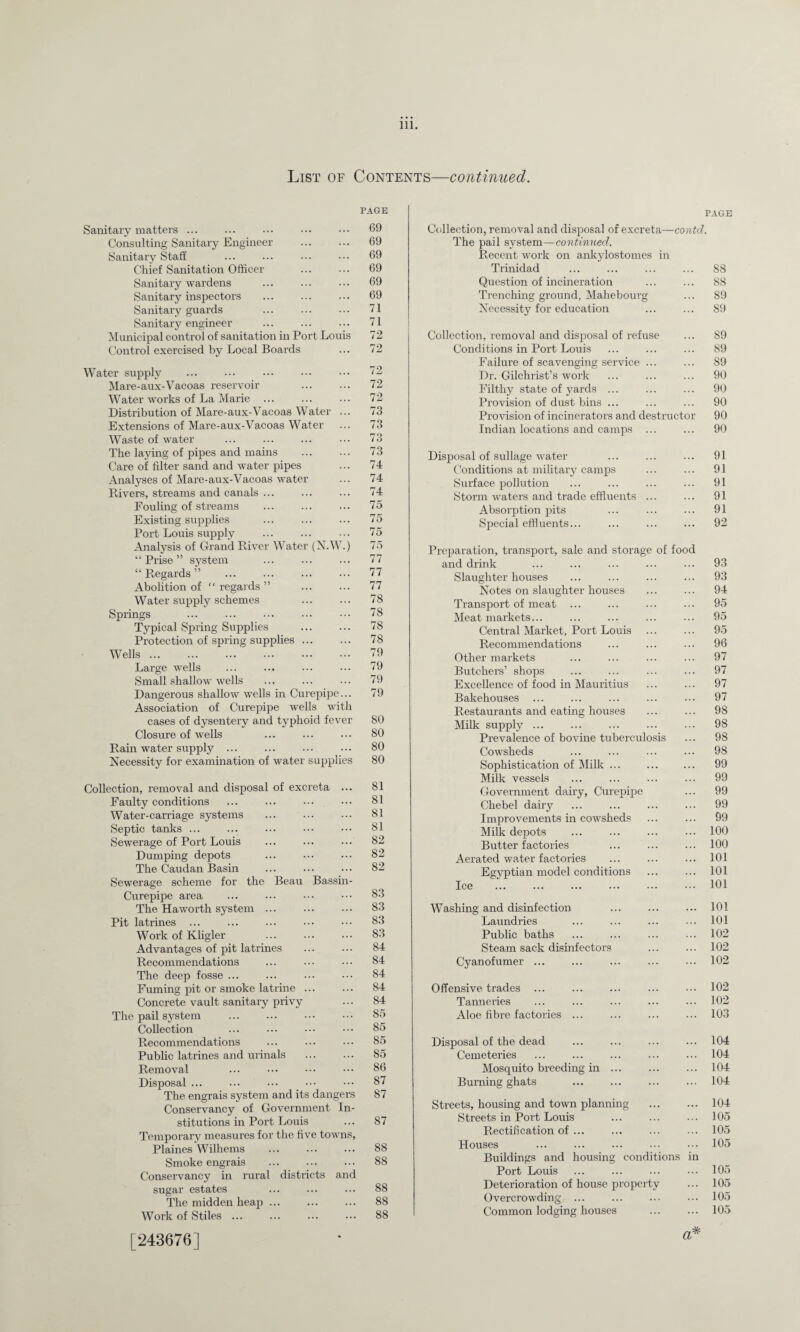 List of Contents—continued. PAGE Sanitary matters ... Consulting Sanitary Engineer Sanitary Staff Chief Sanitation Officer Sanitary wardens Sanitary inspectors Sanitary guards Sanitary engineer Municipal control of sanitation in Port Louis Control exercised by Local Boards 69 69 69 69 69 69 71 71 72 72 Water supply ... ••• . Mare-aux-Vacoas reservoir Water works of La Marie Distribution of Mare-aux-Vacoas Water ... Extensions of Mare-aux-Vacoas Water Waste of water The laying of pipes and mains Care of filter sand and water pipes Analyses of Mare-aux-Vacoas water Rivers, streams and canals ... Fouling of streams . Existing supplies Port Louis supply Analysis of Grand River Water (NAV.) “Prise” system “ Regards ” . Abolition of “regards” Water supply schemes Springs Typical Spring Supplies . Protection of spring supplies ... Wells. Large wells Small shallow wells Dangerous shallow wells in Curepipe... Association of Curepipe wells with cases of dysentery and typhoid fever Closure of wells Rain water supply ... Necessity for examination of water supplies 72 72 73 73 73 73 74 74 74 75 75 75 75 77 77 77 78 78 78 78 79 79 79 79 80 80 80 80 Collection, removal and disposal of excreta ... Faulty conditions Water-carriage systems Septic tanks ... Sewerage of Port Louis Dumping depots The Caudan Basin Sewerage scheme for the Beau Bassin- Curepipe area The Haworth system ... Pit latrines Work of Kligler Advantages of pit latrines Recommendations The deep fosse ... Fuming pit or smoke latrine ... Concrete vault sanitary privy The pail system Collection Recommendations Public latrines and urinals . Removal Disposal ... The engrais system and its dangers Conservancy of Government In¬ stitutions in Port Louis Temporary measures for the five towns, Plaines Wilhems ... . Smoke engrais Conservancy in rural districts and sugar estates The midden heap ... Work of Stiles ... 81 81 81 81 82 82 82 83 83 83 83 84 84 84 84 84 85 85 85 85 86 87 87 87 88 88 88 88 88 [243676] PAGE Collection, removal and disposal of excreta—contd. The pail system—continued. Recent work on ankylostomes in Trinidad ... ... ... ... 88 Question of incineration ... ... 88 Trenching ground, Mahebourg ... 89 Necessity for education ... ... 89 Collection, removal and disposal of refuse ... 89 Conditions in Port Louis ... ... ... 89 Failure of scavenging service ... ... 89 Dr. Gilchrist’s work ... ... ... 90 Filthy state of yards ... ... ... 90 Provision of dust bins ... ... ... 90 Provision of incinerators and destructor 90 Indian locations and camps ... ... 90 Disposal of sullage water ... ... ... 91 Conditions at military camps ... ... 91 Surface pollution ... ... ... ... 91 Storm waters and trade effluents ... ... 91 Absorption pits ... ... ... 91 Special effluents... ... ... ... 92 Preparation, transport, sale and storage of food and drink ... ... ... ... ... 93 Slaughter houses ... ... ... ... 93 Notes on slaughter houses ... ... 94 Transport of meat ... ... ... ... 95 Meat markets... ... ... ... ... 95 Central Market, Port Louis ... ... 95 Recommendations ... ... ... 96 Other markets ... ... ... ... 97 Butchers’ shops ... ... ... ... 97 Excellence of food in Mauritius ... ... 97 Bakehouses ... ... ... ... ... 97 Restaurants and eating houses ... ... 98 Milk supply ... ... ... ... ... 98 Prevalence of bovine tuberculosis ... 98 Cowsheds ... ... ... ... 98 Sophistication of Milk ... . 99 Milk vessels ... ... ... ... 99 Government dairy, Curepipe ... 99 Chebel dairy ... ... ... ... 99 Improvements in cowsheds ... ... 99 Milk depots ... ... ... ... 100 Butter factories ... ... ... 100 Aerated water factories ... ... ... 101 Egyptian model conditions ... ... 101 Ice ... ... . ... ••• 101 Washing and disinfection ... ... ... 101 Laundries ... ... ... ... 101 Public baths ... ... ... ... 102 Steam sack disinfectors ... ... 102 Cyanofumer ... ... ... ... ... 102 Offensive trades ... ... ... ... ... 102 Tanneries ... ... ... ... ... 102 Aloe fibre factories ... ... ... ... 103 Disposal of the dead ... ... ... ... 104 Cemeteries ... ... ... ... ... 104 Mosquito breeding in ... ... ... 104 Burning ghats . ... ... 104 Streets, housing and town planning ... ... 104 Streets in Port Louis ... ... ... 105 Rectification of ... ... ... ... 105 Houses ... ... ... ... ••• 105 Buildings and housing conditions in Port Louis ... ... ... ... 105 Deterioration of house property ... 105 Overcrowding ... ... ... ... 105 Common lodging houses ... ... 105 a*