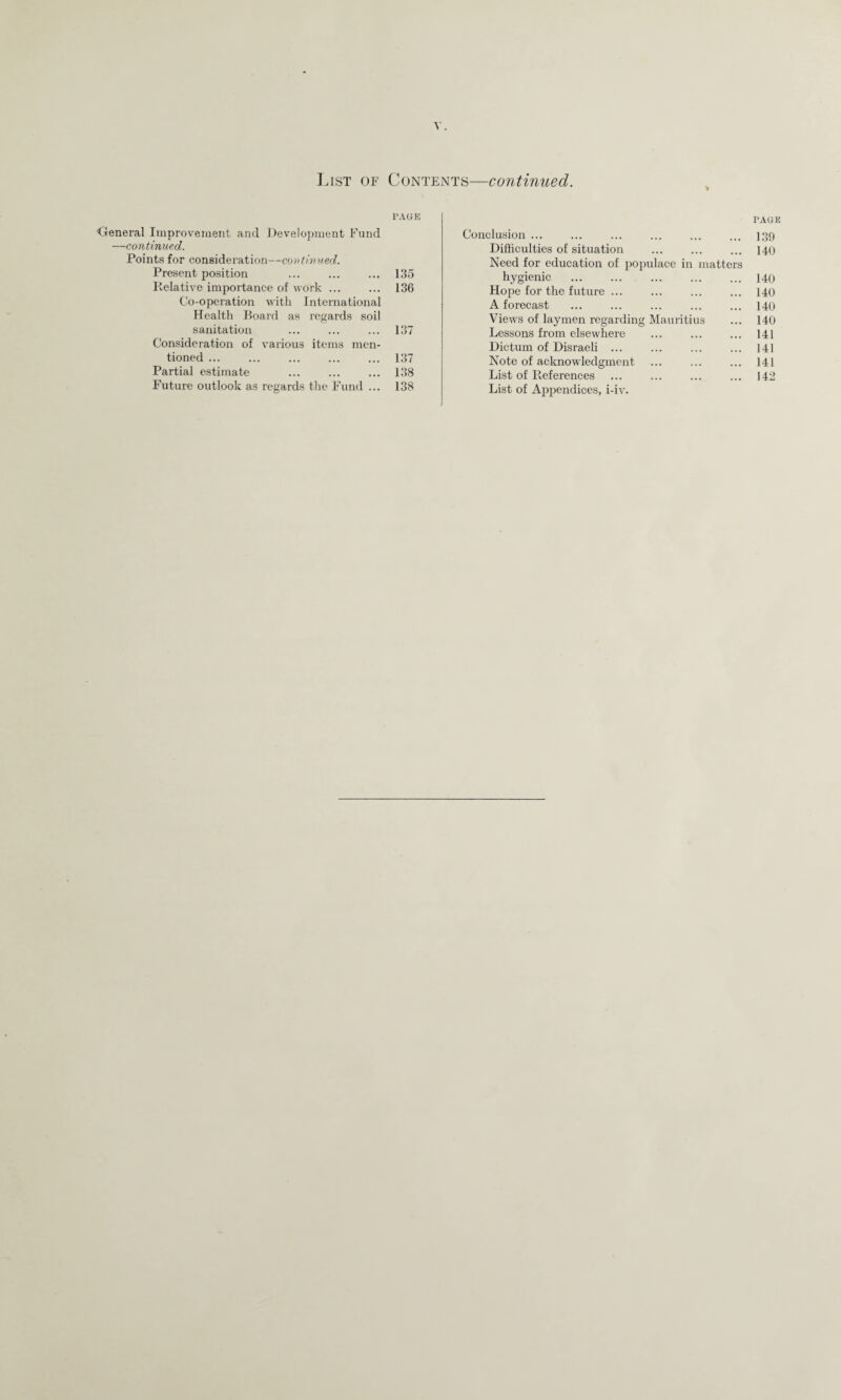 List of Contents—continued. > PAGE Oeneral Improvement and Development Fund —continued. Points for consideration—continued. Present position ... ... ... 135 Relative importance of work ... ... 136 Co-operation with International Health Board as regards soil sanitation ... ... ... 137 Consideration of various items men¬ tioned ... ... ... ... ... 137 Partial estimate ... ... ... 138 Future outlook as regards the Fund ... 138 Conclusion ... Difficulties of situation Need for education of populace in matters hygienic Hope for the future ... . A forecast Views of laymen regarding Mauritius Lessons from elsewhere ... . Dictum of Disraeli . Note of acknowledgment List of References List of Appendices, i-iv. PAGE 139 140 140 140 140 140 141 141 141 142