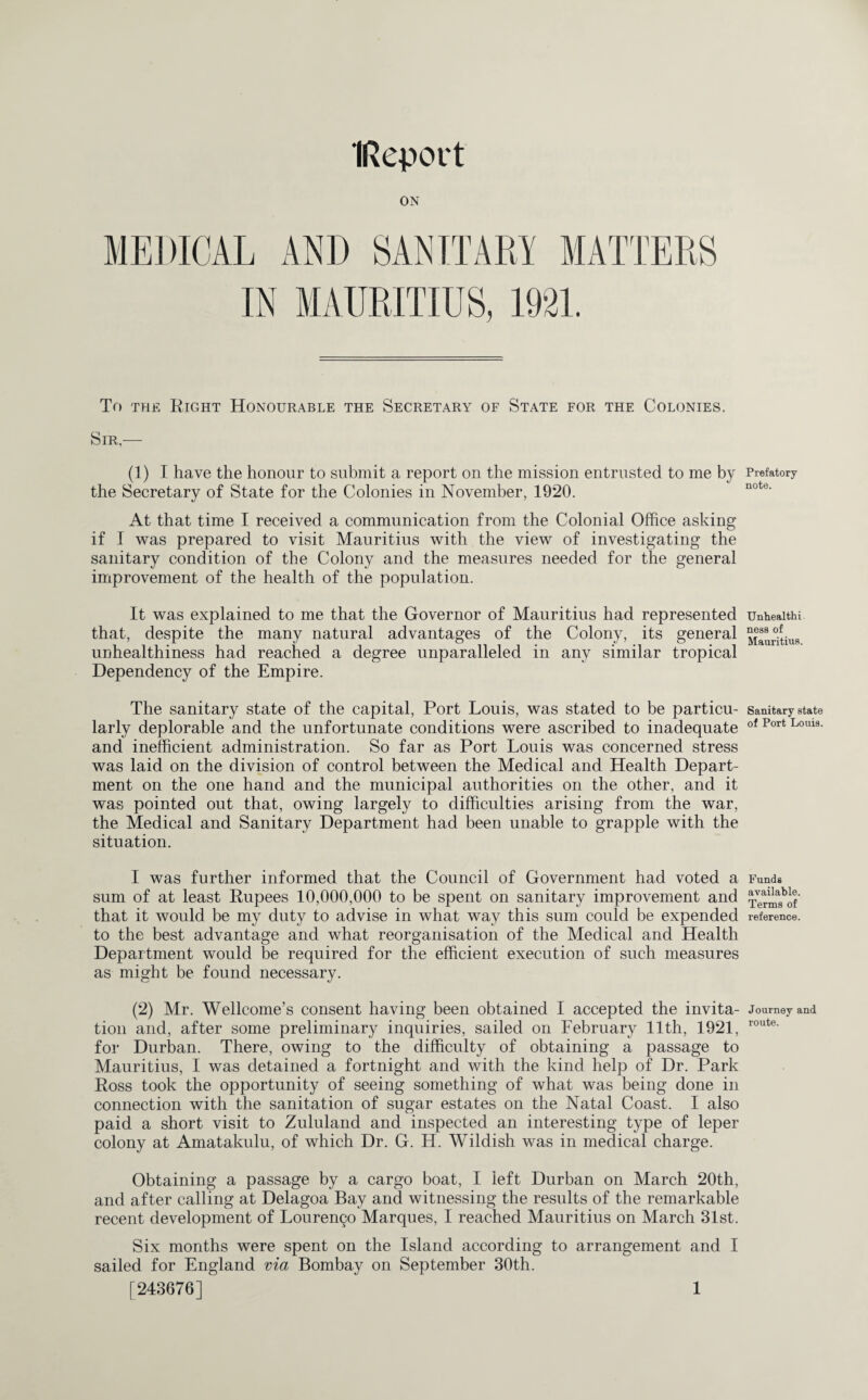 (Report ON To the Eight Honourable the Secretary of State for the Colonies. Sir.— (1) I have the honour to submit a report on the mission entrusted to me by the Secretary of State for the Colonies in November, 1920. At that time I received a communication from the Colonial Office asking if I was prepared to visit Mauritius with the view of investigating the sanitary condition of the Colony and the measures needed for the general improvement of the health of the population. It was explained to me that the Governor of Mauritius had represented that, despite the many natural advantages of the Colony, its general unhealthiness had reached a degree unparalleled in any similar tropical Dependency of the Empire. The sanitary state of the capital, Port Louis, was stated to be particu¬ larly deplorable and the unfortunate conditions were ascribed to inadequate and inefficient administration. So far as Port Louis was concerned stress was laid on the division of control between the Medical and Health Depart¬ ment on the one hand and the municipal authorities on the other, and it was pointed out that, owing largely to difficulties arising from the war, the Medical and Sanitary Department had been unable to grapple with the situation. I was further informed that the Council of Government had voted a sum of at least Rupees 10,000,000 to be spent on sanitary improvement and that it would be my duty to advise in what way this sum could be expended to the best advantage and what reorganisation of the Medical and Health Department would be required for the efficient execution of such measures as might be found necessary. (2) Mr. Wellcome’s consent having been obtained I accepted the invita¬ tion and, after some preliminary inquiries, sailed on February 11th, 1921, for Durban. There, owing to the difficulty of obtaining a passage to Mauritius, I was detained a fortnight and with the kind help of Dr. Park Ross took the opportunity of seeing something of what was being done in connection with the sanitation of sugar estates on the Natal Coast. I also paid a short visit to Zululand and inspected an interesting type of leper colony at Amatakulu, of which Dr. G. H. Wildish was in medical charge. Obtaining a passage by a cargo boat, I left Durban on March 20th, and after calling at Delagoa Bay and witnessing the results of the remarkable recent development of Louren90 Marques, I reached Mauritius on March 31st. Six months were spent on the Island according to arrangement and I sailed for England via Bombay on September 30th. [243676] 1 Prefatory note. Unhealthi ness of Mauritius. Sanitary state of Port Louis. Funds available. Terms of reference. Journey and route.