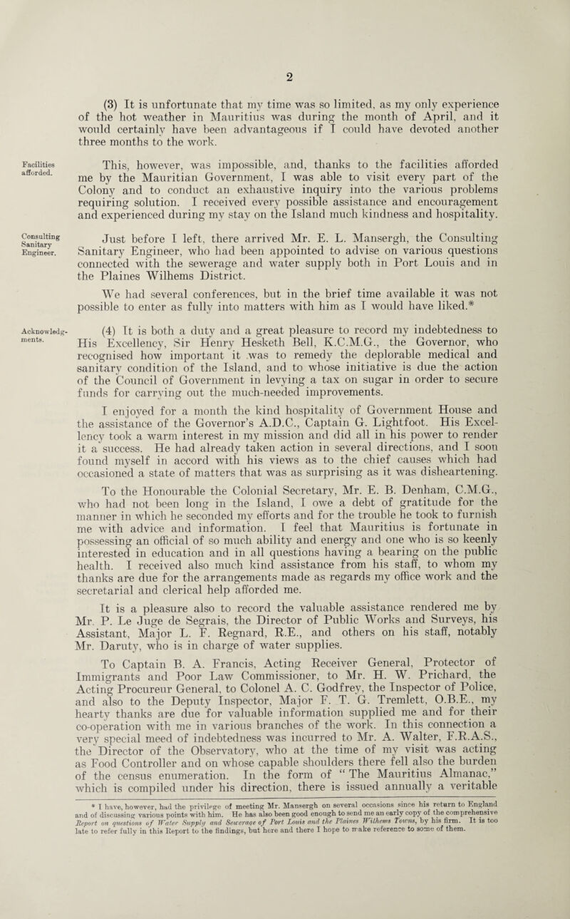 Facilities afforded. Consulting Sanitary Engineer. Acknowledg¬ ments. (3) It is unfortunate that my time was so limited, as my only experience of the hot weather in Mauritius was during the month of April, and it would certainly have been advantageous if I could have devoted another three months to the work. This, however, was impossible, and, thanks to the facilities afforded me by the Mauritian Government, I was able to visit every part of the Colony and to conduct an exhaustive inquiry into the various problems requiring solution. I received every possible assistance and encouragement and experienced during my stay on the Island much kindness and hospitality. Just before I left, there arrived Mr. E. L. Mansergh, the Consulting Sanitary Engineer, who had been appointed to advise on various questions connected with the sewerage and water supply both in Port Louis and in the Plaines Wilhems District. We had several conferences, but in the brief time available it was not possible to enter as fully into matters with him as I would have liked.* (4) It is both a duty and a great pleasure to record my indebtedness to His Excellency, Sir Henry Hesketh Bell, K.C.M.G., the Governor, who recognised how important it was to remedy the deplorable medical and sanitary condition of the Island, and to whose initiative is due the action of the Council of Government in levying a tax on sugar in order to secure funds for carrying out the much-needed improvements. I enjoyed for a month the kind hospitality of Government House and the assistance of the Governor’s A.D.C., Captain G. Lightfoot. His Excel¬ lency took a warm interest in my mission and did all in his power to render it a success. He had already taken action in several directions, and I soon found myself in accord with his views as to the chief causes which had occasioned a state of matters that was as surprising as it was disheartening. To the Honourable the Colonial Secretary, Mr. E. B. Denham, C.M.G., who had not been long in the Island, I owe a debt of gratitude for the manner in which he seconded my efforts and for the trouble he took to furnish me with advice and information. I feel that Mauritius is fortunate in possessing an official of so much ability and energy and one who is so keenly interested in education and in all questions having a bearing on the public health. I received also much kind assistance from his staff, to whom my thanks are due for the arrangements made as regards my office work and the secretarial and clerical help afforded me. It is a pleasure also to record the valuable assistance rendered me by Mr. P. Le Juge de Segrais, the Director of Public Works and Surveys, his Assistant, Major L. F. Regnard, R.E., and others on his staff, notably Mr. Daruty, who is in charge of water supplies. To Captain B. A. Francis, Acting Receiver General, Protector of Immigrants and Poor Law Commissioner, to Mr. H. W. Prichard, the Acting Procureur General, to Colonel A. C. Godfrey, the Inspector of Police, and also to the Deputy Inspector, Major F. T. G. Tremlett, O.B.E., my hearty thanks are due for valuable information supplied me and for their co-operation with me in various branches of the work. In this connection a very special meed of indebtedness was incurred to Mr. A. Walter, F.R.A.S., the Director of the Observatory, who at the time of my visit was acting as Food Controller and on whose capable shoulders there fell also the burden of the census enumeration. In the form of “ The Mauritius Almanac,” which is compiled under his direction, there is issued annually a veritable * I have, however, had the privilege of meeting Mr. Mansergh on several occasions since his return to England and of discussing various points with him. He has also been good enough to send me an early copy of the comprehensive Report on questions of Water Supply and Seucraqe of Port Louis and the Plaines Wilhems Towns, by his firm. It is too late to refer fully in this Eeport to the findings, hut here and there I hope to make reference to some of them.