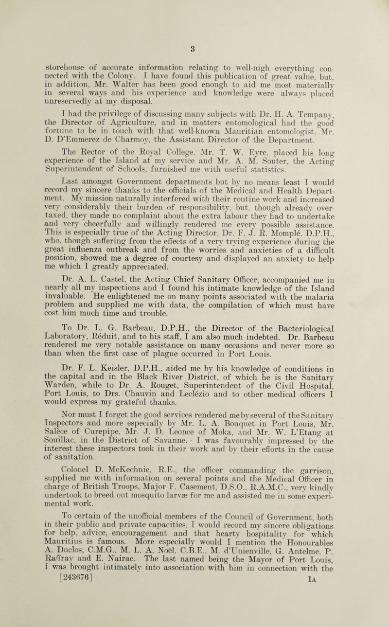 storehouse of accurate information relating to well-nigh everything con nected with the Colony. I have found this publication of great value, but. in addition, Mr. Walter has been good enough to aid me most materially in several ways and his experience and knowledge were always placed unreservedly at my disposal. I had the privilege of discussing many subjects with Dr. H. A. Tempany, the Director of Agriculture, and in matters entomological had the good fortune to be in touch with that well-known Mauritian entomologist, Mr. D. D’Emmerez de Charmoy, the Assistant Director of the Department. The Rector of the Royal College, Mr. T. W. Eyre, placed his long experience of the Island at my service and Mr. A. M. Souter, the Acting Superintendent of Schools, furnished me with useful statistics. Last amongst Government departments but by no means least I would record my sincere thanks to the officials of the Medical and Health Depart¬ ment. My mission naturally interfered with their routine work and increased very considerably their burden of responsibility, but, though already over¬ taxed, they made no complaint about the extra labour they had to undertake and very cheerfully and willingly rendered me every possible assistance. This is especially true of the Acting Director, Dr. F. J. R. Momple, D.P.H., who, though suffering from the effects of a very trying experience during the great influenza outbreak and from the worries and anxieties of a difficult position, showed me a degree of courtesy and displayed an anxiety to help me which I greatly appreciated. Dr. A. L. Castel, the Acting Chief Sanitary Officer, accompanied me in nearly all my inspections and I found his intimate knowledge of the Island invaluable. He enlightened me on many points associated with the malaria problem and supplied me with data, the compilation of which must have cost him much time and trouble. To Dr. L. G. Barbeau, D.P.H., the Director of the Bacteriological Laboratory, Reduit, and to his staff, I am also much indebted. Dr. Barbeau rendered me very notable assistance on many occasions and never more so than when the first case of plague occurred in Port Louis. Dr. F. L. Keisler, D.P.H., aided me by his knowledge of conditions in the capital and in the Black River District, of which he is the Sanitary Warden, while to Dr. A. Rouget, Superintendent of the Civil Hospital, Port Louis, to Drs. Chauvin and Leclezio and to other medical officers I would express my grateful thanks. Nor must I forget the good services rendered me by several of the Sanitary Inspectors and more especially by Mr. L. A. Bouquet in Port Louis, Mr. Salece of Curepipe, Mr. J. D. Leonce of Moka, and Mr. W. L’Etang at Souillac, in the District of Savanne. ■ I was favourably impressed by the interest these inspectors took in their work and by their efforts in the cause of sanitation. Colonel D. McKechnie, R.E., the officer commanding the garrison, supplied me with information on several points and the Medical Officer in charge of British Troops, Major F. Casement, D.S.O., R.A.M.C., very kindly undertook to breed out mosquito larvae for me and assisted me in some experi¬ mental work. To certain of the unofficial members of the Council of Government, both in their public and private capacities, I would record my sincere obligations for help, advice, encouragement and that hearty hospitality for' which Mauritius is famous. More especially would I 'mention the' Honourables A. Duclos, C.M.G., M. L. A. Noel, C.B.E., M. d’Unienville, G. Antelme, P. Raffray and E. Nairac. The last named being the Mayor of Port Louis, I was brought intimately into association with him in connection with the [243676] ^ 1A