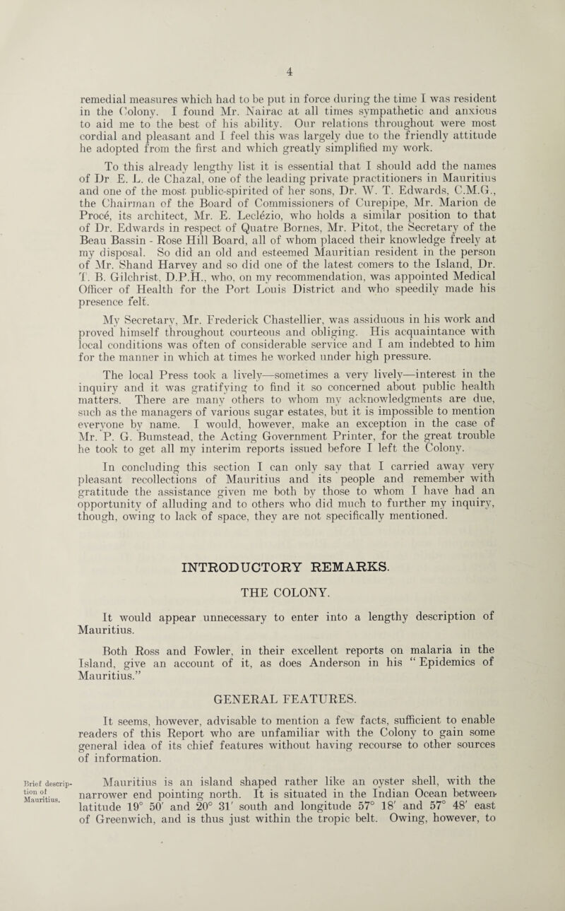 Brief descrip¬ tion ol Mauritius. remedial measures which had to be put in force during the time I was resident in the Colony. I found Mr. Nairac at all times sympathetic and anxious to aid me to the best of his ability. Our relations throughout were most cordial and pleasant and I feel this was largely due to the friendly attitude he adopted from the first and which greatly simplified my work. To this already lengthy list it is essential that I should add the names of Dr E. L. de Chazal, one of the leading private practitioners in Mauritius and one of the most public-spirited of her sons, Dr. W. T. Edwards, C.M.G., the Chairman of the Board of Commissioners of Curepipe, Mr. Marion de Proce, its architect, Mr. E. Leclezio, who holds a similar position to that of Dr. Edwards in respect of Quatre Bornes, Mr. Pitot, the Secretary of the Beau Bassin - Rose Hill Board, all of whom placed their knowledge freely at my disposal. So did an old and esteemed Mauritian resident in the person of Mr. Shand Harvey and so did one of the latest comers to the Island, Dr. T. B. Gilchrist. D.P.H., who, on my recommendation, was appointed Medical Officer of Health for the Port Louis District and who speedily made his presence felt. My Secretary, Mr. Frederick Chastellier, was assiduous in his work and proved himself throughout courteous and obliging. His acquaintance with local conditions was often of considerable service and I am indebted to him for the manner in which at times he worked under high pressure. The local Press took a lively—sometimes a very lively—interest in the inquiry and it was gratifying to find it so concerned about public health matters. There are many others to whom my acknowledgments are due, such as the managers of various sugar estates, but it is impossible to mention everyone by name. I would, however, make an exception in the case of Mr. P. G. Bumstead, the Acting Government Printer, for the great trouble he took to get all my interim reports issued before I left the Colony. In concluding this section I can only say that I carried away very pleasant recollections of Mauritius and its people and remember with gratitude the assistance given me both by those to whom I have had an opportunity of alluding and to others who did much to further my inquiry, though, owing to lack of space, they are not specifically mentioned. INTRODUCTORY REMARKS. THE COLONY. It would appear unnecessary to enter into a lengthy description of Mauritius. Both Ross and Fowler, in their excellent reports on malaria in the Island, give an account of it, as does Anderson in his “ Epidemics of Mauritius.” GENERAL FEATURES. It seems, however, advisable to mention a few facts, sufficient to enable readers of this Report who are unfamiliar with the Colony to gain some general idea of its chief features without having recourse to other sources of information. Mauritius is an island shaped rather like an oyster shell, with the narrower end pointing north. It is situated in the Indian Ocean between latitude 19° 50' and 20° 31' south and longitude 57° 18' and 57° 48' east of Greenwich, and is thus just within the tropic belt. Owing, however, to