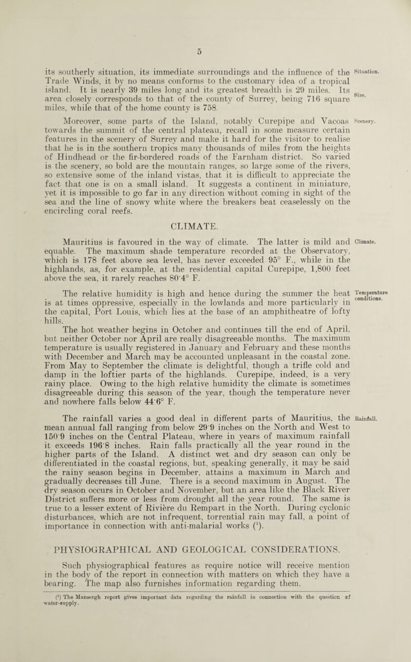 its southerly situation, its immediate surroundings and the influence of the Situation. Trade Winds, it by no means conforms to the customary idea of a tropical island. It is nearly 39 miles long and its greatest breadth is 29 miles. Its area closely corresponds to that of the county of Surrey, being 716 square 1 lze‘ miles, while that of the home county is 758. Moreover, some parts of the Island, notably Curepipe and Vacoas scenery, towards the summit of the central plateau, recall in some measure certain features in the scenery of Surrey and make it hard for the visitor to realise that he is in the southern tropics many thousands of miles from the heights of Hindhead or the fir-bordered roads of the Farnham district. So varied is the scenery, so bold are the mountain ranges, so large some of the rivers, so extensive some of the inland vistas, that it is difficult to appreciate the fact that one is on a small island. It suggests a continent in miniature, yet it is impossible to go far in any direction without coming in sight of the sea and the line of snowy white where the breakers beat ceaselessly on the encircling coral reefs. CLIMATE. Mauritius is favoured in the way of climate. The latter is mild and Climate, equable. The maximum shade temperature recorded at the Observatory, which is 178 feet above sea level, has never exceeded 95° F., while in the highlands, as, for example, at the residential capital Curepipe, 1,800 feet above the sea, it rarely reaches 80 4° F. The relative humidity is high and hence during the summer the heat Joe“ft^re is at times oppressive, especially in the lowlands and more particularly in the capital, Port Louis, which lies at the base of an amphitheatre of lofty hills. The hot weather begins in October and continues till the end of April, but neither October nor April are really disagreeable months. The maximum temperature is usually registered in January and February and these months with December and March may be accounted unpleasant in the coastal zone. From May to September the climate is delightful, though a trifle cold and damp in the loftier parts of the highlands. Curepipe, indeed, is a very rainy place. Owing to the high relative humidity the climate is sometimes disagreeable during this season of the year, though the temperature never and nowhere falls below 44'6° F. The rainfall varies a good deal in different parts of Mauritius, the Rainfall, mean annual fall ranging from below 29 9 inches on the North and West to 150'9 inches on the Central Plateau, where in years of maximum rainfall it exceeds 196'8 inches. Pain falls practically all the year round in the higher parts of the Island. A distinct wet and dry season can only be differentiated in the coastal regions, but, speaking generally, it may be said the rainy season begins in December, attains a maximum in March and gradually decreases till June. There is a second maximum in August. The dry season occurs in October and November, but an area like the Black River District suffers more or less from drought all the year round. The same is true to a lesser extent of Riviere du Rempart in the North. During cyclonic disturbances, which are not infrequent, torrential rain may fall, a point of importance in connection with anti-malarial works (1). PHYSIOGRAPHICAL AND GEOLOGICAL CONSIDERATIONS. Such physiographical features as require notice will receive mention in the body of the report in connection with matters on which they have a bearing. The map also furnishes information regarding them. (l) The Mansergh report gives important data regarding the rainfall in connection with the question a? water-supply.