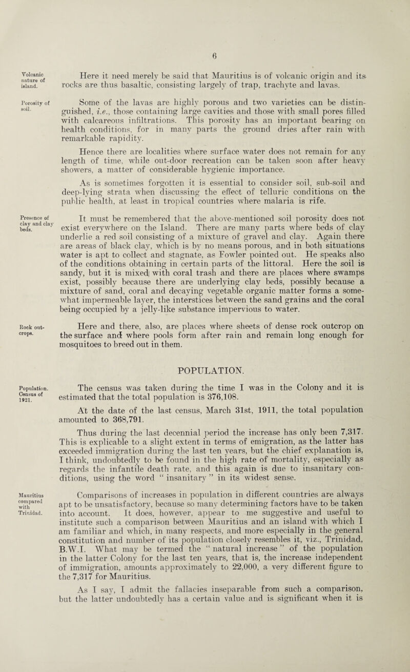 Volcanic nature of island. Porosity of soil. Presence of clay and clay beds. Rock out¬ crops. Population. Census of 1921. Mauritius compared with Trinidad. Here it need merely be said that Mauritius is of volcanic origin and its rocks are thus basaltic, consisting largely of trap, trachyte and lavas. Some of the lavas are highly porous and two varieties can be distin¬ guished, i.e., those containing large cavities and those with small pores filled with calcareous infiltrations. This porosity has an important bearing on health conditions, for in many parts the ground dries after rain with remarkable rapidity. Hence there are localities where surface water does not remain for any length of time, while out-door recreation can be taken soon after heavy showers, a matter of considerable hygienic importance. As is sometimes forgotten it is essential to consider soil, sub-soil and deep-lying strata when discussing the effect of telluric conditions on the public health, at least in tropical countries where malaria is rife. It must be remembered that the above-mentioned soil porosity does not exist everywhere on the Island. There are many parts where beds of clay underlie a red soil consisting of a mixture of gravel and clay. Again there are areas of black clay, which is by no means porous, and in both situations water is apt to collect and stagnate, as Fowler pointed out. He speaks also of the conditions obtaining in certain parts of the littoral. Here the soil is sandy, but it is mixed) with coral trash and there are places where swamps exist, possibly because there are underlying clay beds, possibly because a mixture of sand, coral and decaying vegetable organic matter forms a some¬ what impermeable layer, the interstices between the sand grains and the coral being occupied by a jelly-like substance impervious to water. Here and there, also, are places where sheets of dense rock outcrop on the surface and where pools form after rain and remain long enough for mosquitoes to breed out in them. POPULATION. The census was taken during the time I was in the Colony and it is estimated that the total population is 376,108. At the date of the last census, March 31st, 1911, the total population amounted to 368,791. Thus during the last decennial period the increase has only been 7,317. This is explicable to a slight extent in terms of emigration, as the latter has exceeded immigration during the last ten years, but the chief explanation is, I think, undoubtedly to be found in the high rate of mortality, especially as regards the infantile death rate, and this again is due to insanitary con¬ ditions, using the word “ insanitary ” in its widest sense. Comparisons of increases in population in different countries are always apt to be unsatisfactory, because so many determining factors have to be taken into account. It does, however, appear to me suggestive and useful to institute such a comparison between Mauritius and an island with which I am familiar and which, in many respects, and more especially in the general constitution and number of its population closely resembles it, viz., Trinidad, B.W.I. What may be termed the “ natural increase ” of the population in the latter Colony for the last ten years, that is, the increase independent of immigration, amounts approximately to 22,000, a very different figure to the 7,317 for Mauritius. As I say, I admit the fallacies inseparable from such a comparison, but the latter undoubtedly has a certain value and is significant when it is