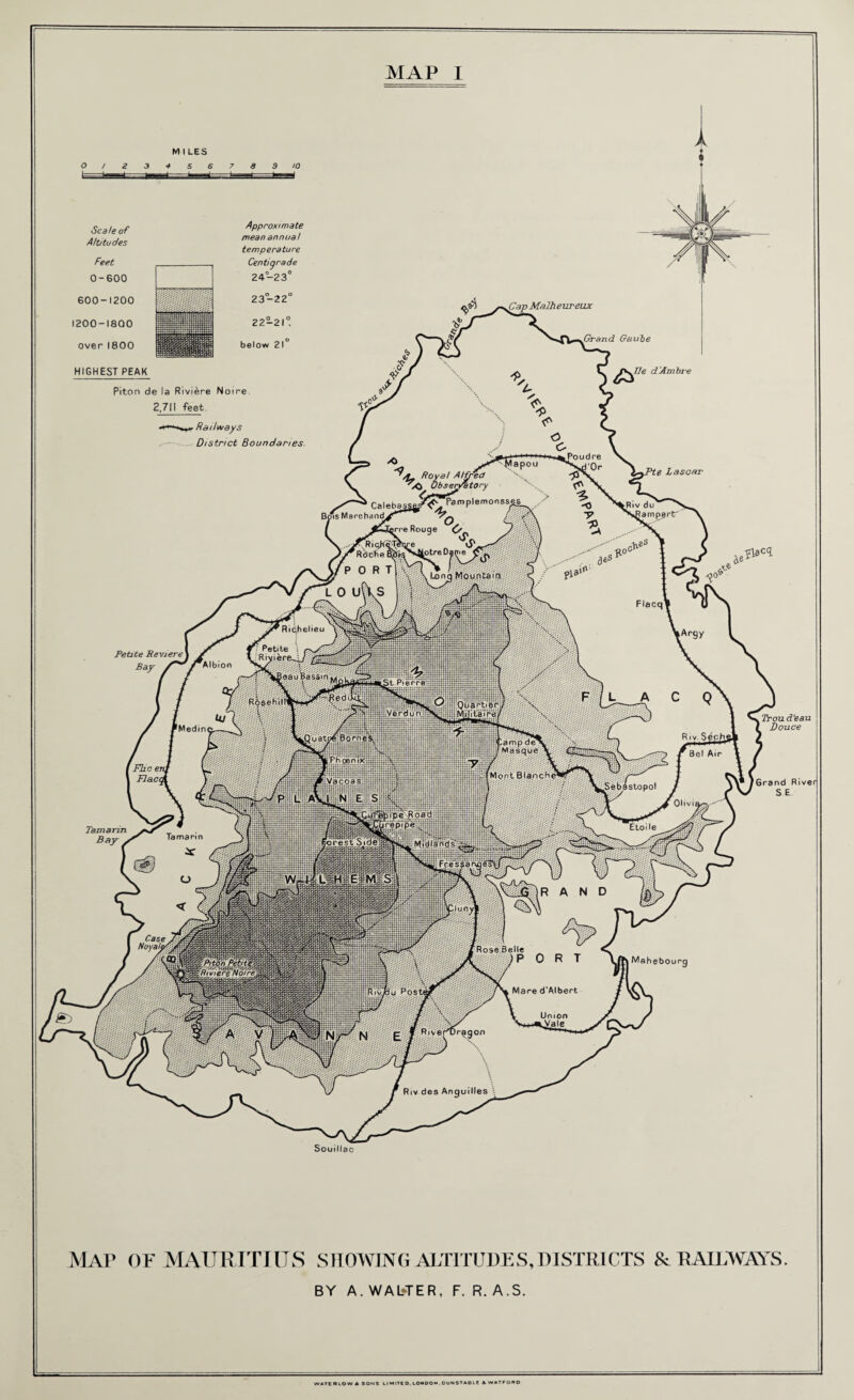 Royal A Hr i /O Obseryatt emonsses Caleba lotreDanie Lono Mountain eauBassm it Pierre ROsehill' rCamp de' jMasque jMont Blanch Midlands'. Rose Belle Piton Petltei 'Riviere Noire’ Mare d’Albert MAP I M I LES Scale of Altitudes Feet 0-600 600-1200 1200-1800 over 1800 HIGHEST PEAK Approximate mean annual temperature Centigrade 24-23° 23-22 below 21 Cap Malheur eux Grand Gauie lie d'Ambre Piton de la Riviere Noire 2,7M feet. . Railways District Boundaries. Petite Reviere ] Bay A e Lascar -Jlacq. Taznann Bay . Mahebourq , Trou d’eau Douce [Grand River S E Souillac MAP OF MAURITIUS SHOWING ALTITUDES,DISTRICTS & RAILWAYS. BY A. WAWER, F. R. A.S. WATE R LOW A SONS LI MITE D, LONDON, DUNSTABLE A WATFORD