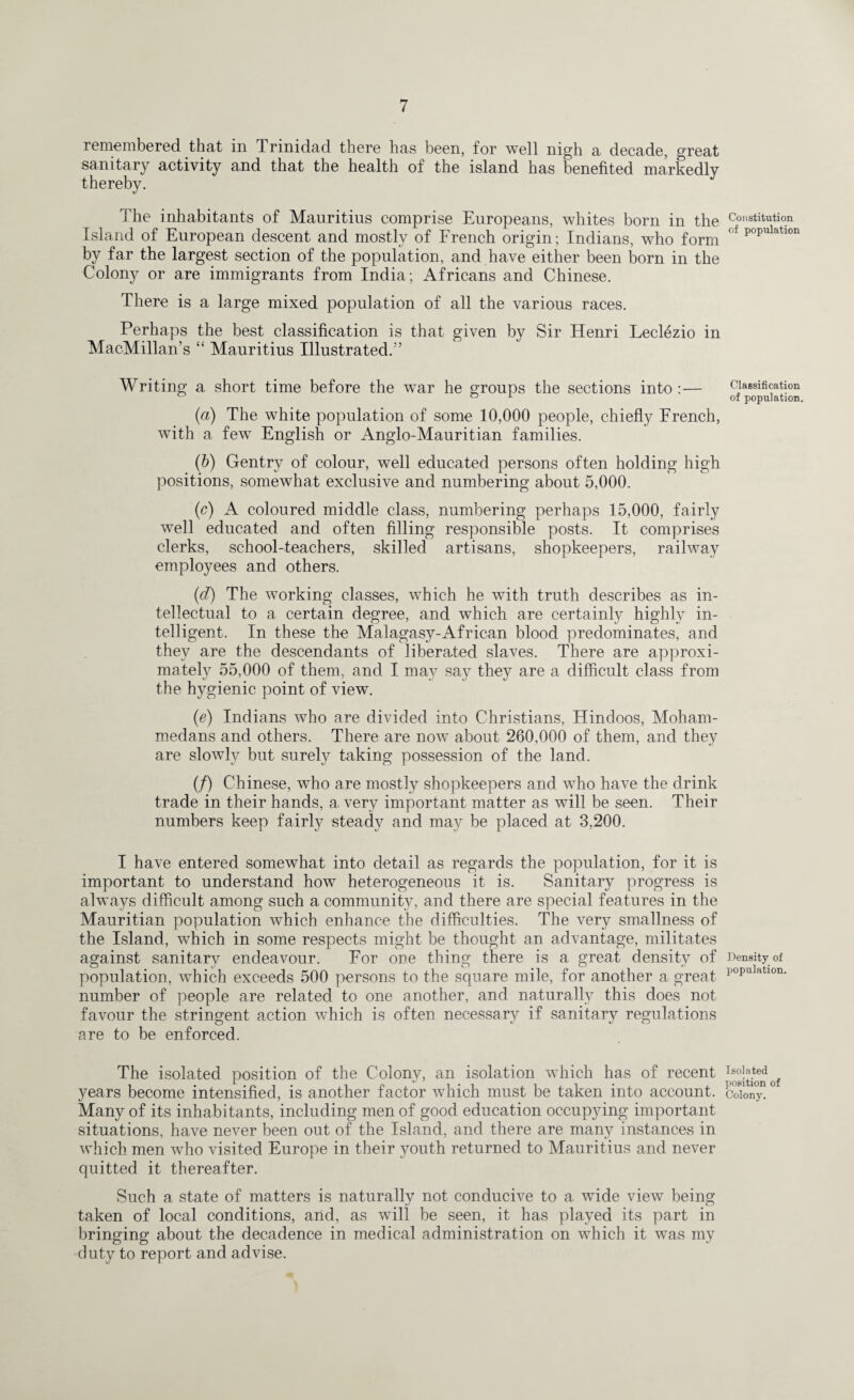 i emembered that in Trinidad there has been, for well nigh a decade, great sanitary activity and that the health of the island has benefited markedly thereby. The inhabitants of Mauritius comprise Europeans, whites born in the Island of European descent and mostly of French origin; Indians, who form by far the largest section of the population, and have either been born in the Colony or are immigrants from India; Africans and Chinese. There is a large mixed population of all the various races. Perhaps the best classification is that given by Sir Henri Leclezio in MacMillan’s “ Mauritius Illustrated.55 Writing a short time before the war he groups the sections into:— (a) The white population of some 10,000 people, chiefly French, with a few English or Anglo-Mauritian families. (b) Gentry of colour, well educated persons often holding high positions, somewhat exclusive and numbering about 5,000. (c) A coloured middle class, numbering perhaps 15,000, fairly well educated and often filling responsible posts. It comprises clerks, school-teachers, skilled artisans, shopkeepers, railway employees and others. (d) The working classes, which he with truth describes as in¬ tellectual to a certain degree, and which are certainly highly in¬ telligent. In these the Malagasy-African blood predominates, and they are the descendants of liberated slaves. There are approxi¬ mately 55,000 of them, and I may say they are a difficult class from the hygienic point of view. (e) Indians who are divided into Christians, Hindoos, Moham¬ medans and others. There are now about 260,000 of them, and they are slowly but surely taking possession of the land. (/) Chinese, who are mostly shopkeepers and who have the drink trade in their hands, a very important matter as will be seen. Their numbers keep fairly steady and may be placed at 3,200. I have entered somewhat into detail as regards the population, for it is important to understand how heterogeneous it is. Sanitary progress is always difficult among such a community, and there are special features in the Mauritian population which enhance the difficulties. The very smallness of the Island, which in some respects might be thought an advantage, militates against sanitary endeavour. For one thing there is a great density of population, which exceeds 500 persons to the square mile, for another a great number of people are related to one another, and naturally this does not favour the stringent action which is often necessary if sanitary regulations are to be enforced. The isolated position of the Colony, an isolation which has of recent years become intensified, is another factor which must be taken into account. Many of its inhabitants, including men of good education occupying important situations, have never been out of the Island, and there are many instances in which men who visited Europe in their youth returned to Mauritius and never quitted it thereafter. Such a state of matters is naturally not conducive to a wide view being taken of local conditions, and, as will be seen, it has played its part in bringing about the decadence in medical administration on which it was my duty to report and advise. Constitution of population Classification of population. Density of population. Isolated position of Colony.