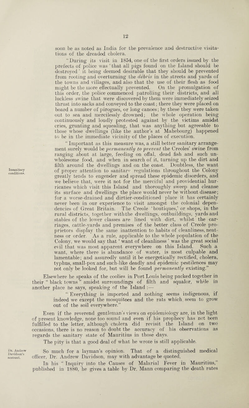 Insanitary conditions. Dr. Andrew Davidson’s account. soon be as noted as India for the prevalence and destructive visita¬ tions of the dreaded cholera. “During its visit in 1854, one of the first orders issued by the prefects of police was ‘ that all pigs found on the Island should be destroyed ’ it being deemed desirable that they should be prevented from rooting and overturning the debris in the streets and yards of the towns and villages, and also that the use of their flesh as food might be the more effectually prevented. On the promulgation of this order, the police commenced patrolling their districts, and all luckless swine that were discovered by them were immediately seized thrust into sacks and conveyed to the coast; there they were placed on board a number of pirogues, or long canoes; by these they were taken out to sea and mercilessly drowned; the whole operation being continuously and loudly protested against by the victims amidst cries, grunting and squealing, that was anything but agreeable to those whose dwellings (like the author’s at Mahebourg) happened to be in the immediate vicinity of the places of execution. “ Important as this measure was, a still better sanitary arrange¬ ment surely would be permanently to prevent the Creoles’ swine from ranging about at large, feeding on offal, dead fish and such un¬ wholesome food, and when in search of it, turning up the dirt and filth around the dwellings and on the coast. Doubtless, the want of proper attention to sanitary regulations throughout the Colony greatly tends to engender and spread these epidemic disorders, and we believe that, were it not for the merciful and providential hur¬ ricanes which visit this Island and thoroughly sweep and cleanse its surface and dwellings the place would never be without disease; for a worse-drained and dirtier-conditioned place it has certainly never been in our experience to visit amongst the colonial depen¬ dencies of Great Britain. The Creole ‘boutiques,’ or shops, in the rural districts, together with the dwellings, outbuildings, yards and stables of the lower classes are lined with dirt, whilst the car¬ riages, cattle-yards and premises of the better class of Creole pro¬ prietors display the same inattention to habits of cleanliness, neat¬ ness or order. As a rule, applicable to the whole population of the Colony, we would say that ‘ want of cleanliness ’ was the great social evil that was most apparent everywhere on this Island. Such a want, where there is abundance of water, is most culpable and lamentable; and assuredly until it be energetically rectified, cholera, typhus, small-pox and such-like deadly and epidemic pestilences may not only be looked for, but will be found permanently existing.” Elsewhere he speaks of the coolies in Port Louis being packed together in their “ black towns ” amidst surroundings of filth and squalor, while in another place he says, speaking of the Island :— “ Everything is imported and nothing seems indigenous, if indeed we except the mosquitoes and the rats which seem to grow out of the soil everywhere.” Even if the reverend gentleman’s views on epidemiology are, in the light of present knowledge, none too sound and even if his prophecy has not been fulfilled to the letter, although cholera did revisit the Island on two occasions, there is no reason to doubt the accuracy of his observations as regards the sanitary state of Mauritius in those days. The pity is that a good deal of what he wrote is still applicable. So much for a layman’s opinion. That of a distinguished medical officer, Dr. Andrew Davidson, may with advantage be quoted. In his “ Inquiry into the Causes of Malarial Fever in Mauritius,” published in 1880, he gives a table by Dr. Mann comparing the death rates