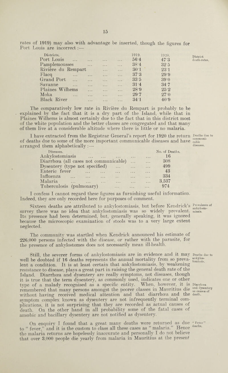 rates of 1919) may also with advantage be inserted, though the figures for Port Louis are incorrect:— Districts. Port Louis Pamplemousses Riviere du Rempart Flacq Grand Port Savanue Plaines Wilhems Moka Black River 1919. 1920. 564 47 3 38'4 325 30 1 237 37 3 299 33 5 390 3T4 34 7 28‘9 252 297 270 34 1 409 The comparatively low rate in Riviere du Rempart is probably to be • explained by the fact that it is a dry part of the Island, while that in Plaines Wilhems is almost certainly due to the fact that in this district most of the white population and the better classes are congregated and that many of them live at a considerable altitude where there is little or no malaria. I have extracted from the Registrar General’s report for 1920 the return of deaths due to some of the more important communicable diseases and have arranged them alphabetically :— Diseases. No. of Deaths. Ankylostomiasis . 16 Diarrhoea (all cases not communicable) ... 308 Dysentery (type not specified) 499 Enteric fever 43 Influenza 334 Malaria 3,537 Tuberculosis (pulmonary) 974 I confess I cannot regard these figures as furnishing useful information. Indeed, they are only recorded here for purposes of comment. « Sixteen deaths are attributed to ankylostomiasis, but before Kendrick’s survey there was no idea that ankylostomiasis was so widely prevalent. Its presence had been determined, but, generally speaking, it was ignored because the microscopic examination of stools was to a very large extent neglected. The community was startled when Kendrick announced his estimate of 226,000 persons infected with the disease, or rather with the parasite, for the presence of ankylostomes does not necessarily mean ill-health. Still, the severer forms of ankylostomiasis are in evidence and it may well be doubted if 16 deaths represents the annual mortality from so preva¬ lent a condition. It is at least certain that ankylostomiasis, by weakening resistance to disease, plays a great part in raising the general death rate of the Island. Diarrhoea and dysentery are really symptoms, not diseases, though it is true that the term dysentery, as commonly used, indicates one or other type of a malady recognised as a specific entity. When, however, it is remembered that many persons amongst the poorer classes in Mauritius die without having received medical attention and that diarrhoea and the symptom complex known as dysentery are not infrequently terminal com¬ plications, it is not surprising that they are recorded as actual causes of death. On the other hand in all probability some of the fatal cases of amoebic and bacillary dysentery are not notified as dysentery. On enquiry I found that a great many deaths were returned as due to “ fever,” and it is the custom to class all these cases as “ malaria.” Hence the malaria returns are hopelessly inaccurate and personally I do not believe that, over 3,000 people die yearly from malaria in Mauritius at the present District death-rates. Deaths due to communi¬ cable diseases. Prevalence of ankylosto¬ miasis. Deaths due to ankylos¬ tomiasis. Diarrhoea and dysentery as causes of death. “ Fever ” deaths.