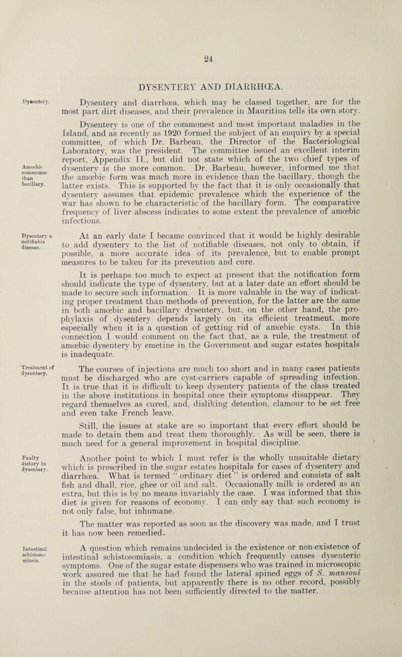 Dysentery. Amoebic commoner than bacillary. Dysentery a notitiable disease. Treatment of dysentery. Faulty dietary in dysentery. Intestinal schistoso¬ miasis. DYSENTERY AND DIARRHCEA. Dysentery and diarrhoea, which may be classed together, are for the most part dirt diseases, and their prevalence in Mauritius tells its own story. Dysentery is one of the commonest and most important maladies in the Island, and as recently as 1920 formed the subject of an enquiry by a special committee, of which Dr. Barbeau, the Director of the Bacteriological Laboratory, was the president. The committee issued an excellent interim report, Appendix II., but did not state which of the two chief types of dysentery is the more common. Dr. Barbeau, however, informed me that the amoebic form was much more in evidence than the bacillary, though the latter exists. This is supported by the fact that it is only occasionally that dysentery assumes that epidemic prevalence which the experience of the war has shown to be characteristic of the bacillary form. The comparative frequency of liver abscess indicates to some extent the prevalence of amoebic infections. At an early date I became convinced that it would be highly desirable to add dysentery to the list of notifiable diseases, not only to obtain, if possible, a more accurate idea of its prevalence, but to enable prompt measures to be taken for its prevention and cure. It is perhaps too much to expect at present that the notification form should indicate the type of dysentery, but at a later date an effort should be made to secure such information. It is more valuable in the way of indicat¬ ing proper treatment than methods of prevention, for the latter are the same in both amoebic and bacillary dysentery, but, on the other hand, the pro¬ phylaxis of dysentery depends largely on its efficient treatment, more especially when it is a question of getting rid of amoebic cysts. In this connection I would comment on the fact that, as a rule, the treatment of amoebic dysentery by emetine in the Government and sugar estates hospitals is inadequate. The courses of injections are much too short and in many cases patients mast be discharged who are cyst-carriers capable of spreading infection. It is true that it is difficult to keep dysentery patients of the class treated in the above institutions in hospital once their symptoms disappear. They regard themselves as cured, and, disliking detention, clamour to be set free and even take French leave. Still, the issues at stake are so important that every effort should be made to detain them and treat them thoroughly. As will be seen, there is much need for a general improvement in hospital discipline. Another point to which I must refer is the wholly unsuitable dietary which is prescribed in the sugar estates hospitals for cases of dysentery and diarrhoea. What is termed “ ordinary diet ” is ordered and consists of salt fish and dhall, rice, ghee or oil and salt. Occasionally milk is ordered as an extra, but this is by no means invariably the case. I was informed that this diet is given for reasons of economy. I can only say that such economy is not only false, but inhumane. The matter was reported as soon as the discovery was made, and I trust it has now been remedied- A question which remains undecided is the existence or non-existence of intestinal schistosomiasis, a condition which frequently causes dysenteric symptoms. One of the sugar estate dispensers who was trained in microscopic work assured me that he had found the lateral spined eggs of S. mansoni in the stools of patients, but apparently there is no other record, possibly because attention has not been sufficiently directed to the matter.