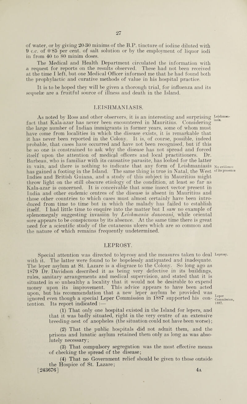 of water, or by giving 20-30 minims of the B.P. tincture of iodine diluted with 9 c.c. of O'85 per cent, of salt solution or by the employment of liquor iodi in from 40 to 80 minim doses. The Medical and Health Department circulated the information with a request for reports on the results observed. These had not been received at the time I left, but one Medical Officer informed me that he had found both the prophylactic and curative methods of value in his hospital practice. It is to be hoped they will be given a thorough trial, for influenza and its sequelae are a fruitful source of illness and death in the Island. LEISHMANIASIS. As noted by Loss and other observers, it is an interesting and surprising fact that Kala-azar has never been encountered in Mauritius. Considering the large number of Indian immigrants in former years, some of whom must have come from localities in which the disease exists, it is remarkable that it has never been reported in the Colony. It is, of course, possible, indeed probable, that cases have occurred and have not been recognised, but if this be so one is constrained to ask why the disease has not spread and forced itself upon the attention of medical officers and local practitioners. Dr. Barbeau, who is familiar with its causative parasite, has looked for the latter in vain, and there is nothing to indicate that any form of Leishmaniasis has gained a footing in the Island. The same thing is true in Natal, the West Indies and British Guiana, and a study of this subject in Mauritius might throw light on the still obscure etiology of the condition, at least so far as Kala-azar is concerned. It is conceivable that some insect vector present in India and other endemic centres of the disease is absent in Mauritius and those other countries to which cases must almost certainly have been intro¬ duced from time to time but in which the malady has failed to establish itself. I had little time to enquire into the matter but I saw no example of splenomegaly suggesting invasion by Leislimania cionovani, while oriental sore appears to be conspicuous by its absence. At the same time there, is great need for a scientific study of the cutaneous ulcers which are so common and the nature of which remains frequently undetermined. LEPROSY. Special attention was directed to leprosy and the measures taken to deal with it. The latter were found to be hopelessly antiquated and inadequate. The leper asylum at St. Lazare is a disgrace to the Colony. So long ago as 1879 Dr. Davidson described it as being very defective in its buildings, rules, sanitary arrangements and medical supervision, and stated that it is situated in so unhealthy a locality that it would not be desirable to expend money upon its improvement. This advice appears to have been acted upon, but his recommendation that a new leper asylum be provided was ignored even though a special Leper Commission in 1887 supported his con¬ tention. Its report indicated :— (1) That only one hospital existed in the Island for lepers, and that it was badly situated, right in the very centre of an extensive breeding-nest of anopheles (the situation could not have been worse); (2) That the public hospitals did not admit them, and the prisons and lunatic asylum retained them only as long as was abso¬ lutely necessary; (3) That compulsory segregation was the most effective means of checking the spread of the disease; (4) That no Government relief should be given to those outside the Hospice of St. Lazare; [243676] 4a Leishmam- iasiB. No evidence of its presence Leprosy. Leper Commission, 1887.