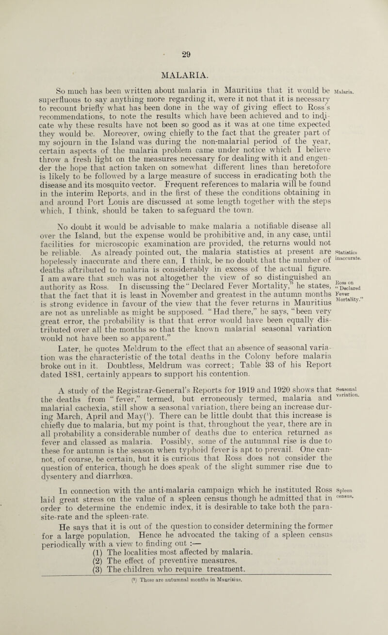 MALARIA. So much has been written about malaria in Mauritius that it would be superfluous to say anything more regarding it, were it not that it is necessary to recount briefly what has been done in the way of giving effect to Ross’s recommendations, to note the results which have been achieved and to indy- cate why these results have not been so good as it was at one time expected they would be. Moreover, owing chiefly to the fact that the greater part of my sojourn in the Island was during the non-malarial period of the year, certain aspects of the malaria problem came under notice which I believe throw a fresh light on the measures necessary for dealing with it and engen¬ der the hope that action taken on somewhat different lines than heretofore is likely to be followed by a large measure of success in eradicating both the disease and its mosquito vector. Frequent references to malaria will be found in the interim Reports, and in the first of these the conditions obtaining in and around Port Louis are discussed at some length together with the steps which, I think, should be taken to safeguard the town. No doubt it would be advisable to make malaria a notifiable disease all over the Island, but the expense would be prohibitive and, in any case, until facilities for microscopic examination are provided, the returns would not be reliable. As already pointed out, the malaria statistics at present are hopelessly inaccurate and there can, I think, be no doubt that the number of deaths attributed to malaria is considerably in excess of the actual figure. I am aware that such was not altogether the view of so distinguished an authority as Ross. In discussing the “Declared Fever Mortality,” he states, that the fact that it is least in November and greatest in the autumn months is strong evidence in favour of the view that the fever returns in Mauritius are not as unreliable as might be supposed. “ Had there,” he says, “ been very great error, the probability is that that error would have been equally dis¬ tributed over all the months so that the known malarial seasonal variation would not have been so apparent.” Later, he quotes Meldrum to the effect that an absence of seasonal varia¬ tion was the characteristic of the total deaths in the Colony before malaria broke out in it. Doubtless, Meldrum was correct; Table 33 of his Report dated 1881, certainly appears to support his contention. A study of the Registrar-General’s Reports for 1919 and 1920 shows that the deaths from “ fever,” termed, but erroneously termed, malaria and malarial cachexia, still show a seasonal variation, there being an increase dur¬ ing March, April and May(J). There can be little doubt that this increase is chiefly due to malaria, but my point is that, throughout the year, there are in all probability a considerable number of deaths due to enterica returned as fever and classed as malaria. Possibly, some of the autumnal rise is due to these for autumn is the season when typhoid fever is apt to prevail. One can¬ not, of course, be certain, but it is curious that Ross does not consider the question of enterica, though he does speak of the slight summer rise due to dysentery and diarrhoea. In connection with the anti-malaria campaign which he instituted Ross laid great stress on the value of a spleen census though he admitted that in order to determine the endemic index, it is desirable to take both the para¬ site-rate and the spleen-rate. He says that it is out of the question to consider determining the former for a large population. Hence he advocated the taking of a spleen census periodically with a view to finding out :— (1) The localities most affected by malaria. (2) The effect of preventive measures. (3) The children who require treatment._ Malaria. Statistics inaccurate. Kosa on “ Declared Fever Mortality.” Seasonal variation. Spleen census. (!) These are autumnal months in Mauritius.