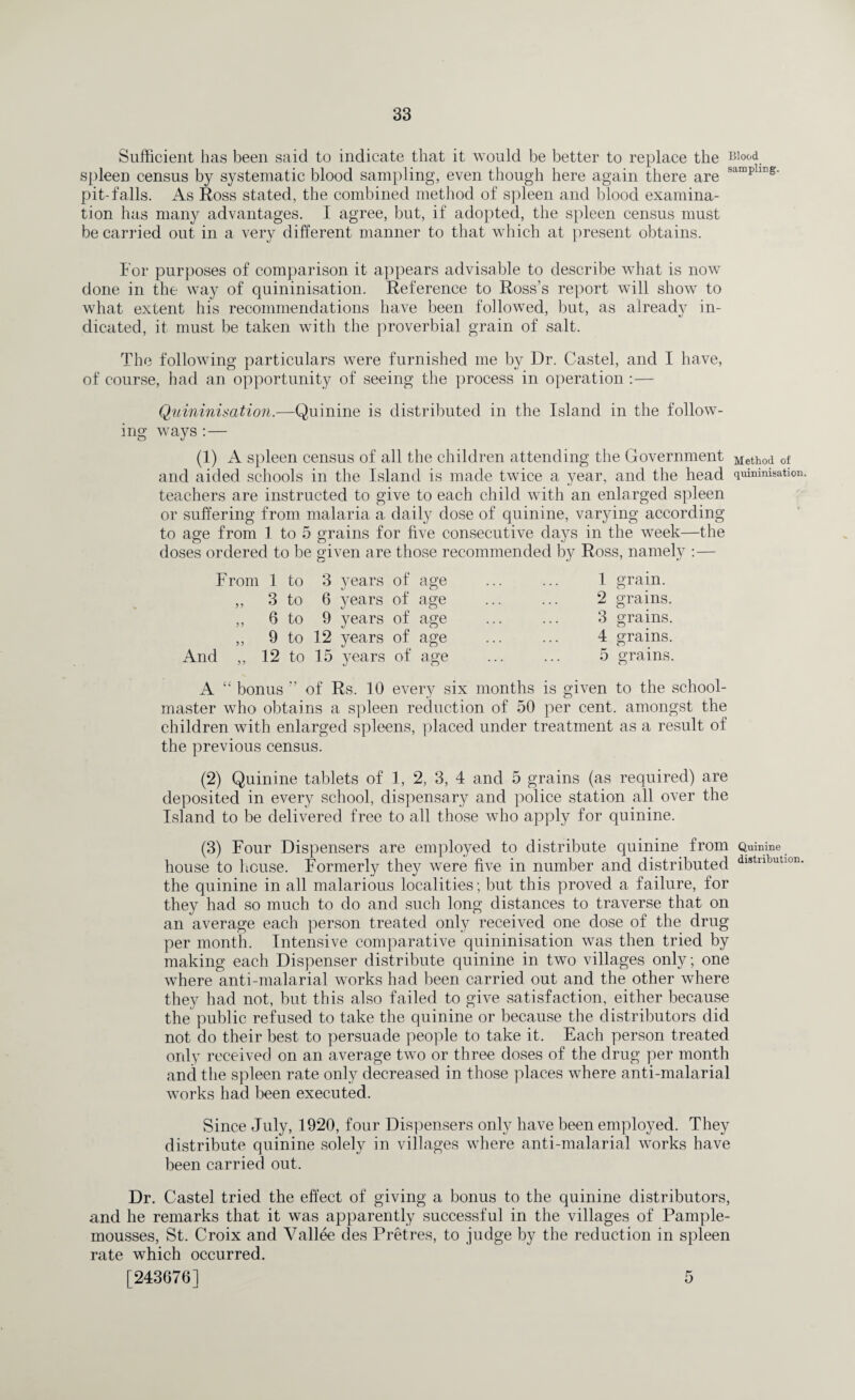 Sufficient has been said to indicate that it would be better to replace the Blood spleen census by systematic blood sampling, even though here again there are samph pit-falls. As Ross stated, the combined method of spleen and blood examina¬ tion has many advantages. I agree, but, if adopted, the spleen census must be carried out in a very different manner to that which at present obtains. For purposes of comparison it appears advisable to describe what is now done in the way of quininisation. Reference to Ross’s report will show to what extent his recommendations have been followed, but, as already in¬ dicated, it must be taken with the proverbial grain of salt. The following particulars were furnished me by Dr. Castel, and I have, of course, had an opportunity of seeing the process in operation :— Quininisation.—Quinine is distributed in the Island in the follow¬ ing ways :— (1) A spleen census of all the children attending the Government Meth0d of and aided schools in the Island is made twice a year, and the head quininisation. teachers are instructed to give to each child with an enlarged spleen or suffering from malaria a daily dose of quinine, varying according to age from 1 to 5 grains for five consecutive days in the week—the doses ordered to be given are those recommended by Ross, namely :— From 1 to 3 years of age ,, 3 to 6 years of age ,, 6 to 9 years of age ,, 9 to 12 years of age And „ 12 to 15 years of age 1 grain. 2 grains. 3 grains. 4 grains. 5 grains. A “ bonus ” of Rs. 10 every six months is given to the school¬ master who obtains a spleen reduction of 50 per cent, amongst the children with enlarged spleens, placed under treatment as a result of the previous census. (2) Quinine tablets of 1, 2, 3, 4 and 5 grains (as required) are deposited in every school, dispensary and police station all over the Island to be delivered free to all those who apply for quinine. (3) Four Dispensers are employed to distribute quinine from Quinine house to house. Formerly they were five in number and distributed dl8tributlon the quinine in all malarious localities; but this proved a failure, for they had so much to do and such long distances to traverse that on an average each person treated only received one dose of the drug per month. Intensive comparative quininisation was then tried by making each Dispenser distribute quinine in two villages only; one where anti-malarial works had been carried out and the other where they had not, but this also failed to give satisfaction, either because the public refused to take the quinine or because the distributors did not do their best to persuade people to take it. Each person treated only received on an average two or three doses of the drug per month and the spleen rate only decreased in those places where anti-malarial works had been executed. Since July, 1920, four Dispensers only have been employed. They distribute quinine solely in villages where anti-malarial works have been carried out. Dr. Castel tried the effect of giving a bonus to the quinine distributors, and he remarks that it was apparently successful in the villages of Pample- mousses, St. Croix and Vallee des Pretres, to judge by the reduction in spleen rate which occurred. [243676] 5