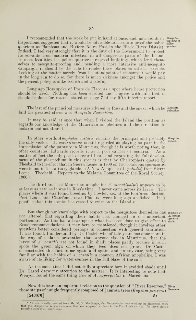 I recommended that the work be put in hand at once, and, as a result of Mosquito- inspections, suggested that it would be advisable to mosquito-proof the police pXce S 0* quarters at Bambous and Riviere Noire Post in the Black River District. iuftrters- Indeed, I feel very strongly that it is the duty of the Government to protect its servants from malaria infection in all dangerous parts of the Island. In most localities the police quarters are good buildings which lend them¬ selves to mosquito-proofing and, pending a more intensive anti-mosquito campaign, it should be the rule to render these places as safe as possible. Looking at the matter merety from the standpoint of economy it would pay in the long run to do so, for there is much sickness amongst the police and the present policy is alike foolish and wasteful. Long ago Ross spoke of Poste de Flacq as a spot where house protection should be tried. Nothing has been effected and I agree with him that it should be done for reasons stated on page 7 of my fifth interim report. The last of the principal measures advised by Ross and the one on which he Mosquito laid the greatest stress was Mosquito Reduction. It may be said at once that when I visited the Island the position as regards our knowledge of the Mauritian anophelines and their relation to malaria had not altered. In other words Anopheles costalis remains the principal and probably Mosquito the only vector. A. mauritianus is still regarded as playing no part in the vector8' transmission of the parasite in Mauritius, though it is worth noting that, in other countries, Edwards records it as a poor carrier of malaria. As a matter of fact the only positive record I can find regarding the full develop¬ ment of the plasmodium in this species is that by Christophers quoted by Theobald to the effect that in Sierra Leone in 1900 on two occasions sporozoites were found in the salivary glands. (A New Anopleles (A. paludis) from Sierra Leone. Theobald. Reports to the Malaria Committee of the Royal Society, 1900d / The third and last Mauritian anopheline A. maculipalpis appears to be at least as rare as it was in Ross’s time. I never came across its larvae. The places where it was found breeding by Fowler, i.e., at the Fanfaron Bastion, Port Louis and Clairfond, near Phoenix, were long ago abolished. Tt is possible that this species has ceased to exist on the Island.* But though our knowledge with respect to the mosquitoes themselves has Relation of not altered, that regarding their habits has changed in one important kivafto” particular. As this has a bearing on what has been done to give effect to shVdl ° Ross's recommendations, it may here be mentioned, though it involves other questions better considered perhaps in connection with general sanitation. It was found, I understand by Dr. Castel, who of late years has done more in the way of malaria prevention than anyone else in Mauritius, that the larvae of A . costalis are not found in shady places partly because in such spots the green alga on which they feed does not grow. Dr. Castel demonstrated this fact to me again and again, and, in any case, being very familiar with the habits of A. costalis, a common African anopheline, I was aware of its liking for water-courses in the full blaze of the sun. At the same time I did not fully appreciate how it avoided shade until Dr. Castel drew my attention to the matter. It is interesting to note that Wenyon found the same thing true of A. superpictus in Macedonia. Now this bears an important relation to the question of “ River Reserves,” River those strips of jungle frequently composed of jamrosa trees (Eugenia jamrosa) Reserve9 [243676]  ‘ 5a * Advices recently received from Mr. M. E. MacGregor, the Entomologist now working in Mauritius, show that this Anopheline is more common than was supposed, at least in the Port Louis district. Its larvae closely resemble those of A. mauritianus.