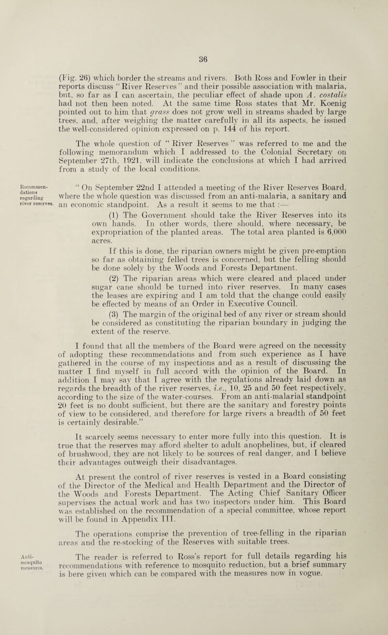 Recommen¬ dations regarding river reserves Anti¬ mosquito measures. (Fig. 26) which border the streams and rivers. Both Ross and Fowler in their reports discuss “ River Reserves ” and their possible association with malaria, but, so far as I can ascertain, the peculiar effect of shade upon A. costalis had not then been noted. At the same time Ross states that Mr. Koenig pointed out to him that grass does not grow well in streams shaded by large trees, and, after weighing the matter carefully in all its aspects, he issued the well-considered opinion expressed on p. 144 of his report. The whole question of “ River Reserves ” was referred to me and the following memorandum which I addressed to the Colonial Secretary on September 27th, 1921, will indicate the conclusions at which I had arrived from a study of the local conditions. “ On September 22nd I attended a meeting of the River Reserves Board, where the whole question was discussed from an anti-malaria, a sanitary and • an economic standpoint. As a result it seems to me that :— (1) The Government should take the River Reserves into its own hands. In other words, there should, where necessary, be expropriation of the planted areas. The total area planted is 6,000 acres. If this is done, the riparian owners might be given pre-emption so far as obtaining felled trees is concerned, but the felling should be done solely by the Woods and Forests Department. (2) The riparian areas which were cleared and placed under sugar cane should be turned into river reserves. In many cases the leases are expiring and I am told that the change could easily be effected by means of an Order in Executive Council. (3) The margin of the original bed of any river or stream should be considered as constituting the riparian boundary in judging the extent of the reserve. I found that all the members of the Board were agreed on the necessity of adopting these recommendations and from such experience as I have gathered in the course of my inspections and as a result of discussing the matter I find myself in full accord with the opinion of the Board. In addition I may say that I agree with the regulations already laid down as regards the breadth of the river reserves, i.e., 10, 25 and 50 feet respectively, according to the size of the water-courses. From an anti-malarial standpoint 20 feet is no doubt sufficient, but there are the sanitary and forestry points of view to be considered, and therefore for large rivers a breadth of 50 feet is certainly desirable.” It scarcely seems necessary to enter more fully into this question. It is true that the reserves may afford shelter to adult anophelines, but, if cleared of brushwood, they are not likely to be sources of real danger, and I believe their advantages outweigh their disadvantages. At present the control of river reserves is vested in a Board consisting of the Director of the Medical and Health Department and the Director of the Woods and Forests Department. The Acting Chief Sanitary Officer supervises the actual work and has two inspectors under him. This Board was established on the recommendation of a special committee, whose report will be found in Appendix III. The operations comprise the prevention of tree-felling in the riparian areas and the re-stocking of the Reserves with suitable trees. The reader is referred to Ross’s report for full details regarding his recommendations with reference to mosquito reduction, but a brief summary is here given which can be compared with the measures now in vogue.