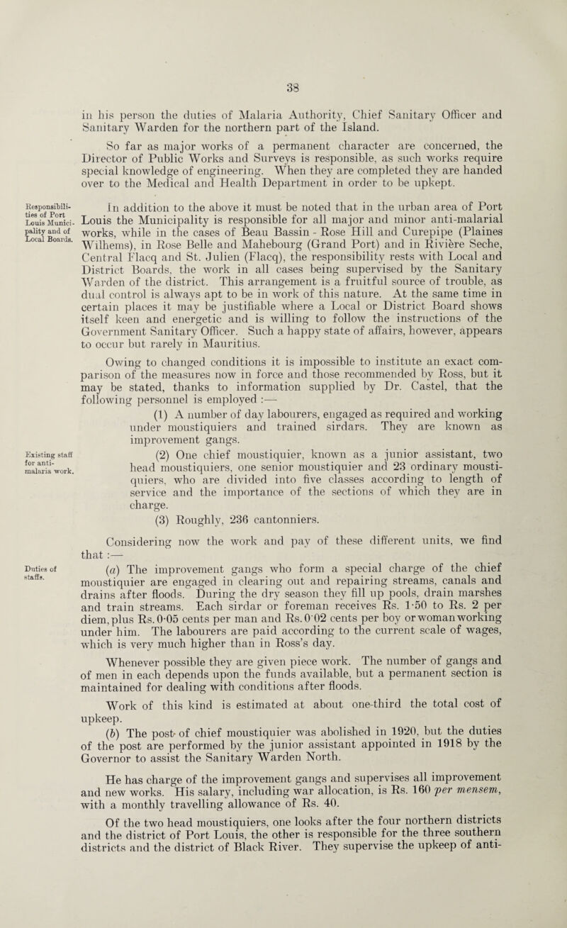 Responsibili¬ ties of Port Louis Munici¬ pality and of Local Boards. Existing staff for anti¬ malaria work. Duties of staffs. in his person the duties of Malaria Authority, Chief Sanitary Officer and Sanitary Warden for the northern part of the Island. * So far as major works of a permanent character are concerned, the Director of Public Works and Surveys is responsible, as such works require special knowledge of engineering. When they are completed they are handed over to the Medical and Health Department in order to be upkept. In addition to the above it must be noted that in the urban area of Port Louis the Municipality is responsible for all major and minor anti-malarial works, while in the cases of Beau Bassin - Rose Hill and Curepipe (Plaines Wilhems), in Rose Belle and Mahebourg (Grand Port) and in Riviere Seche, Central Flacq and St. Julien (Flacq), the responsibility rests with Local and District Boards, the work in all cases being supervised by the Sanitary Warden of the district. This arrangement is a fruitful source of trouble, as dual control is always apt to be in work of this nature. At the same time in certain places it may be justifiable where a Local or District Board shows itself keen and energetic and is willing to follow the instructions of the Government Sanitary Officer. Such a happy state of affairs, however, appears to occur but rarely in Mauritius. Owing to changed conditions it is impossible to institute an exact com¬ parison of the measures now in force and those recommended by Ross, but it may be stated, thanks to information supplied by Dr. Castel, that the following personnel is employed :— (1) A number of day labourers, engaged as required and working under moustiquiers and trained sirdars. They are known as improvement gangs. (2) One chief moustiquier, known as a junior assistant, two head moustiquiers, one senior moustiquier and 23 ordinary mousti¬ quiers, who are divided into five classes according to length of service and the importance of the sections of which they are in charge. (3) Roughly, 236 cantonniers. Considering now the work and pay of these different units, we find that :— (a) The improvement gangs who form a special charge of the chief moustiquier are engaged in clearing out and repairing streams, canals and drains after floods. During the dry season they fill up pools, drain marshes and train streams. Each sirdar or foreman receives Rs. 1-50 to Rs. 2 per diem, plus Rs.005 cents per man and Rs.0'02 cents per boy or woman working under him. The labourers are paid according to the current scale of wages, which is very much higher than in Ross’s day. Whenever possible they are given piece work. The number of gangs and of men in each depends upon the funds available, but a permanent section is maintained for dealing with conditions after floods. Work of this kind is estimated at about one-third the total cost of upkeep. (b) The post* of chief moustiquier was abolished in 1920, but the duties of the post are performed by the junior assistant appointed in 1918 by the Governor to assist the Sanitary Warden North. He has charge of the improvement gangs and supervises all improvement and new works. His salary, including war allocation, is Rs. 160 per mensem, with a monthly travelling allowance of Rs. 40. Of the two head moustiquiers, one looks after the four northern districts and the district of Port Louis, the other is responsible for the three southern districts and the district of Black River. They supervise the upkeep of anti-