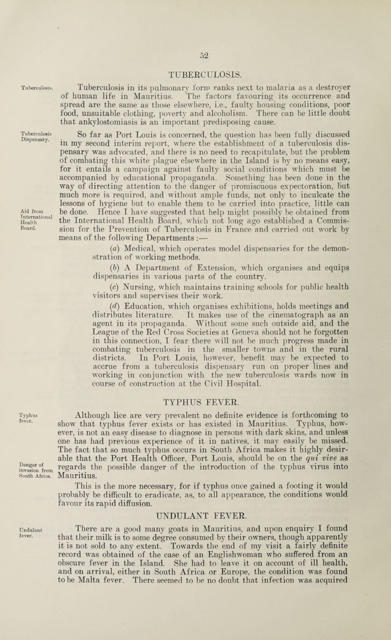 Tuberculosis. Tuberculosis Dispensary. Aid from International Health Board. Typhus fever. Danger of invasion from South Africa. Undulant fever. TUBERCULOSIS. Tuberculosis in its pulmonary form ranks next to malaria as a destroyer of human life in Mauritius. The factors favouring its occurrence and spread are the same as those elsewhere, i.e., faulty housing conditions, poor food, unsuitable clothing, poverty and alcoholism. There can be little doubt that ankylostomiasis is an important predisposing cause. So far as Port Louis is concerned, the question has been fully discussed in my second interim report, where the establishment of a tuberculosis dis¬ pensary was advocated, and there is no need to recapitulate, but the problem of combating this white plague elsewhere in the Island is by no means easy, for it entails a campaign against faulty social conditions which must be accompanied by educational propaganda. Something has been done in the way of directing attention to the danger of promiscuous expectoration, but much more is required, and without ample funds, not only to inculcate the lessons of hygiene but to enable them to be carried into practice, little can be done. Hence I have suggested that help might possibly be obtained from the International Health Board, which not long ago established a Commis- sion for the Prevention of Tuberculosis in France and carried out work by means of the following Departments :— (a) Medical, which operates model dispensaries for the demon¬ stration of working methods. (b) A Department of Extension, which organises and equips dispensaries in various parts of the county. (c) Nursing, which maintains training schools for public health visitors and supervises their work. (d) Education, which organises exhibitions, holds meetings and distributes literature. It makes use of the cinematograph as an agent in its propaganda. Without some such outside aid, and the League of the Red Cross Societies at Geneva should not be forgotten in this connection, I fear there will not be much progress made in combating tuberculosis in the smaller towns and in the rural districts. In Port Louis, however, benefit may be expected to accrue from a tuberculosis dispensary run on proper lines and working in conjunction with the new tuberculosis wards now in course of construction at the Civil Hospital. TYPHUS FEVER. Although lice are very prevalent no definite evidence is forthcoming to show that typhus fever exists or has existed in Mauritius. Typhus, how¬ ever, is not an easy disease to diagnose in persons with dark skins, and unless one has had previous experience of it in natives, it may easily be missed. The fact that so much typhus occurs in South Africa makes it highly desir¬ able that the Port Health Officer, Port Louis, should be on the qui vive as regards the possible danger of the introduction of the typhus virus into Mauritius. This is the more necessary, for if typhus once gained a footing it would probably be difficult to eradicate, as, to all appearance, the conditions would favour its rapid diffusion. UNDULANT FEVER. There are a good many goats in Mauritius, and upon enquiry I found that their milk is to some degree consumed by their owners, though apparently it is not sold to any extent. Towards the end of my visit a fairly definite record was obtained of the case of an Englishwoman who suffered from an obscure fever in the Island. She had to leave it on account of ill health, and on arrival, either in South Africa or Europe, the condition was found to be Malta fever. There seemed to be no doubt that infection was acquired