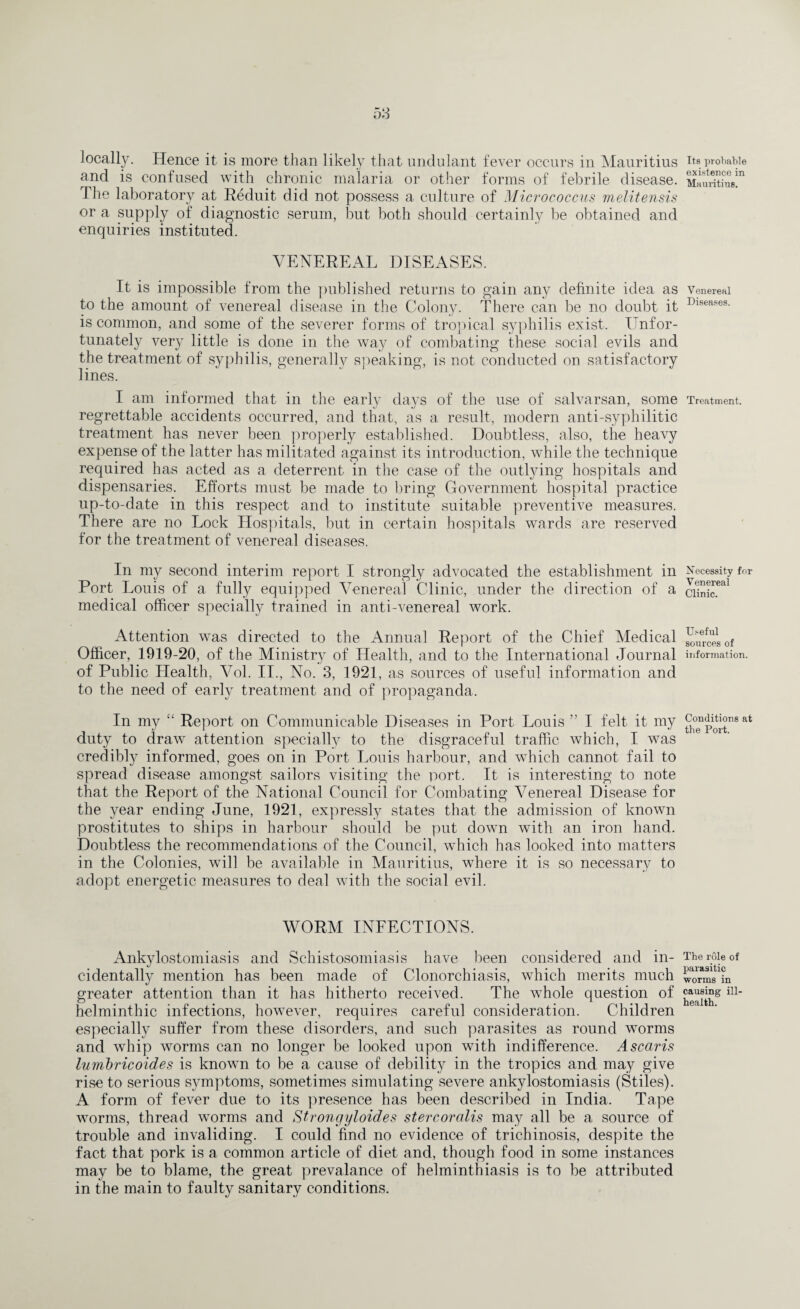 and is confused with chronic malaria or other forms of febrile disease. The laboratory at Reduit did not possess a culture of Micrococcus melitensis or a supply of diagnostic serum, but both should certainly be obtained and enquiries instituted. VENEREAL DISEASES. It is impossible from the published returns to gain any definite idea as to the amount of venereal disease in the Colony. There can be no doubt it is common, and some of the severer forms of tropical syphilis exist. Unfor¬ tunately very little is done in the way of combating these social evils and the treatment of syphilis, generally speaking, is not conducted on satisfactory lines. I am informed that in the early days of the use of salvarsan, some regrettable accidents occurred, and that, as a result, modern anti-syphilitic treatment has never been properly established. Doubtless, also, the heavy expense of the latter has militated against its introduction, while the technique required has acted as a deterrent in the case of the outlying hospitals and dispensaries. Efforts must be made to bring Government hospital practice up-to-date in this respect and to institute suitable preventive measures. There are no Lock Hospitals, but in certain hospitals wards are reserved for the treatment of venereal diseases. In my second interim report I strongly advocated the establishment in Port Louis of a fully equipped Venereal Clinic, under the direction of a medical officer specially trained in anti-venereal work. Attention was directed to the Annual Report of the Chief Medical Officer, 1919-20, of the Ministry of Health, and to the International Journal of Public Health, Vol. II., No. 3, 1921, as sources of useful information and to the need of early treatment and of propaganda. In my “ Report on Communicable Diseases in Port Louis ” I felt it my duty to draw attention specially to the disgraceful traffic which, I was credibly informed, goes on in Port Louis harbour, and which cannot fail to spread disease amongst sailors visiting the port. It is interesting to note that the Report of the National Council for Combating Venereal Disease for the year ending June, 1921, expressly states that the admission of known prostitutes to ships in harbour should be put down with an iron hand. Doubtless the recommendations of the Council, which has looked into matters in the Colonies, will be available in Mauritius, where it is so necessary to adopt energetic measures to deal with the social evil. WORM INFECTIONS. Ankylostomiasis and Schistosomiasis have been considered and in¬ cidentally mention has been made of Clonorchiasis, which merits much greater attention than it has hitherto received. The whole question of helminthic infections, however, requires careful consideration. Children especially suffer from these disorders, and such parasites as round worms and whip worms can no longer be looked upon with indifference. Ascaris lumbricoides is known to be a cause of debility in the tropics and may give rise to serious symptoms, sometimes simulating severe ankylostomiasis (Stiles). A form of fever due to its presence has been described in India. Tape worms, thread worms and Strongyloides stercoralis may all be a source of trouble and invaliding. I could find no evidence of trichinosis, despite the fact that pork is a common article of diet and, though food in some instances may be to blame, the great prevalance of helminthiasis is to be attributed in the main to faulty sanitary conditions. existence in Mauritius. V enereal Diseases. Treatment. Necessity for Venereal Clinic. Useful sources of information. Conditions at the Port. The role of parasitic worms in causing ill- health.