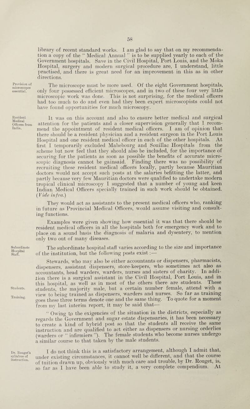 Provision of microscopes essential. Resident Medical Officers from India. Subordinate Hospital Staff. Students. Training. Dr. Rouget’s syllabus of instruction. library of recent standard works. I am glad to say that on my recommenda¬ tion a copy of the “ Medical Annual ” is to be supplied yearly to each of the Government hospitals. Save in the Civil Hospital, Port Louis, and the Moka Hospital, surgery and modern surgical procedure are, I understand, little practised, and there is great need for an improvement in this as in other directions. The microscope must be more used. Of the eight Government hospitals, only four possessed efficient microscopes, and in two of these four very little microscopic work was done. This is not surprising, for the medical officers had too much to do and even had they been expert microscopists could not have found opportunities for much microscopy. It was on this account and also to ensure better medical and surgical attention for the patients and a closer supervision generally that I recom¬ mend the appointment of resident medical officers. I am of opinion that there should be a resident physician and a resident surgeon in the Port Louis Hospital and one resident medical officer in each of the other hospitals. At first I temporarily excluded Mahebourg and Souillac Hospitals from the scheme but now feel that they should also be included, for the importance of securing for the patients as soon as possible the benefits of accurate micro¬ scopic diagnosis cannot be gainsaid. Finding there was no possibility of recruiting these resident medical officers locally, partly because Mauritian doctors would not accept such posts at the salaries befitting the latter, and partly because very few Mauritian doctors were qualified to undertake modern tropical clinical microscopy I suggested that a number of young and keen Indian Medical Officers specially trained in such work should be obtained. (Vide infra) They would act as assistants to the present medical officers who, ranking in future as Provincial Medical Officers, would assume visiting and consult¬ ing functions. Examples were given showing how essential it was that there should be resident medical officers in all the hospitals both for emergency work and to place on a sound basis the diagnosis of malaria and dysentery, to mention only two out of many diseases. The subordinate hospital staff varies according to the size and importance of the institution, but the following posts exist:— Stewards, who may also be either accountants or dispensers, pharmacists, dispensers, assistant dispensers, store-keepers, who sometimes act also a,s accountants, head warders, warders, nurses and sisters of charity. In addi¬ tion there is a surgical assistant in the Civil Hospital, Port Louis, and in this hospital, as well as in most of the others there are students. These students, the majority male, but a certain number female, attend with a view to being trained as dispensers, warders and nurses. So far as training goes these three terms denote one and the same thing. To quote for a moment from my last interim report, it may be said that “ Owing t„o the exigencies of the situation in the districts, especially as regards the Government and sugar estate dispensaries, it has been necessary to^create a kind of hybrid post so that the students all receive the same instruction and are qualified to act either as dispensers or nursing orderlies (warders or “ mfirmiers ). dhe female students who become nurses undergo a similar course to that taken by the male students. I do not think this is a satisfactory arrangement, although I admit that, under existing circumstances, it cannot well be different, and that the course of tuition drawn up, obviously with much care and trouble, by Dr. Rouget, is, so far as I have been able to study it, a very complete compendium. At