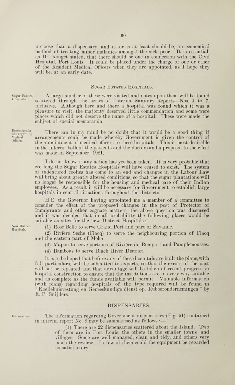 Sugar Estates Hospitals. Recommenda- tion regarding Medical Officers. New District Hospitals. Dispensaries. purpose than a dispensary, and is, or is at least should be, an economical method of treating minor maladies amongst the sick poor. It is essential, as Dr. Rouget stated, that there should be one in connection with the Civil Hospital, Port Louis. It could be placed under the charge of one or other of the Resident Medical Officers when they are appointed, as I hope they will be, at an early date. Sugar Estates Hospitals. A large number of these were visited and notes upon them will be found scattered through the series of Interim Sanitary Reports—Nos. 4 to 7, inclusive. Although here and there a hospital was found which it was a pleasure to visit, the majority deserved little commendation and some were places which did not deserve the name of a hospital. These were made the subject of special memoranda. There can in my mind be no doubt that it would be a good thing if arrangements could be made whereby Government is given the control of the appointment of medical officers to these hospitals. This is most desirable in the interest both of the patients and the doctors and a proposal to the effect was made in September, 1921. I do not know if any action has yet been taken. It is very probable that ere long the Sugar Estates Hospitals will have ceased to exist. The system of indentured coolies has come to an end and changes in the Labour Law will bring about greatly altered conditions, so that the sugar plantations will no longer be responsible for the housing and medical care of their Indian employees. As a result it will be necessary for Government to establish large hospitals in central situations throughout the districts. H.E. the Governor having appointed me a member of a committee to consider the effect of the proposed changes in the post of Protector of Immigrants and other cognate matters, the above question was discussed and it was decided that in all probability the following places would be suitable as sites for the new District Hospitals :— (1) Rose Belle to serve Grand Port and part of Savanne. (2) Riviere Seche (Flacq) to serve the neighbouring portion of Flacq and the eastern part of Moka. (3) Mapou to serve portions of Riviere du Rempart and Pamplemousses. (4) Bambous to serve Black River District. It is to be hoped that before any of these hospitals are built the plans,with full particulars, will be submitted to experts, so that the errors of the past will not be repeated and that advantage will be taken of recent progress in hospital construction to ensure that the institutions are in every way suitable and as complete as the funds available will permit. Valuable information (with plans) regarding hospitals of the type required will be found in “ Koeliehuisvestung en Geneeskundige dienst op. Rubberondernemingen,’' by E. P. Snijders. DISPENSARIES. v The information regarding Government dispensaries (Fig. 51) contained in interim report No. 8 may be summarised as follows :— (1) There are 22 dispensaries scattered about the Island. Two of them are in Port Louis, the others in the smaller towns and villages. Some are well managed, clean and tidy, and others very much the reverse. In few of them could the equipment be regarded as satisfactory.