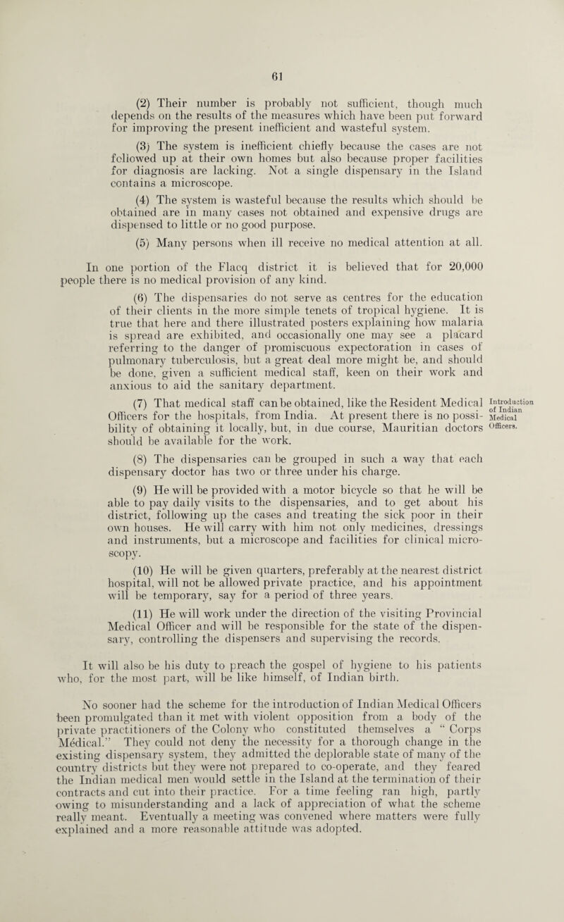 (2) Their number is probably not sufficient, though much depends on the results of the measures which have been put forward for improving the present inefficient and wasteful system. (3) The system is inefficient chiefly because the cases are not followed up at their own homes but also because proper facilities for diagnosis are lacking. Not a single dispensary in the Island contains a microscope. (4) The system is wasteful because the results which should be obtained are in many cases not obtained and expensive drugs are dispensed to little or no good purpose. (5) Many persons when ill receive no medical attention at all. In one portion of the Flacq district it is believed that for 20,000 people there is no medical provision of any kind. (6) The dispensaries do not serve as centres for the education of their clients in the more simple tenets of tropical hygiene. It is true that here and there illustrated posters explaining how malaria is spread are exhibited, and occasionally one may see a placard referring to the danger of promiscuous expectoration in cases of pulmonary tuberculosis, but a great deal more might be, and should be done, given a sufficient medical staff, keen on their work and anxious to aid the sanitary department. (7) That medical staff can be obtained, like the Resident Medical Officers for the hospitals, from India. At present there is no possi¬ bility of obtaining it locally, but, in due course, Mauritian doctors should be available for the work. (8) The dispensaries can be grouped in such a way that each dispensary doctor has two or three under his charge. (9) He will be provided with a motor bicycle so that he will be able to pay daily visits to the dispensaries, and to get about his district, following up the cases and treating the sick poor in their own houses. He will carry with him not only medicines, dressings and instruments, but a microscope and facilities for clinical micro¬ scopy. (10) He will be given quarters, preferably at the nearest district hospital, will not be allowed private practice, and his appointment will be temporary, say for a period of three years. (11) He will work under the direction of the visiting Provincial Medical Officer and will he responsible for the state of the dispen¬ sary, controlling the dispensers and supervising the records. It will also be his duty to preach the gospel of hygiene to his patients who, for the most part, will be like himself, of Indian birth. No sooner had the scheme for the introduction of Indian Medical Officers been promulgated than it met with violent opposition from a body of the private practitioners of the Colony who constituted themselves a “ Corps Medical.” They could not deny the necessity for a thorough change in the existing dispensary system, they admitted the deplorable state of many of the country districts but they were not prepared to co-operate, and they feared the Indian medical men would settle in the Island at the termination of their contracts and cut into their practice. For a time feeling ran high, partly owing to misunderstanding and a lack of appreciation of what the scheme reallv meant. Eventually a meeting was convened where matters were fully explained and a more reasonable attitude was adopted. Introduction of Indian Medical Officers.
