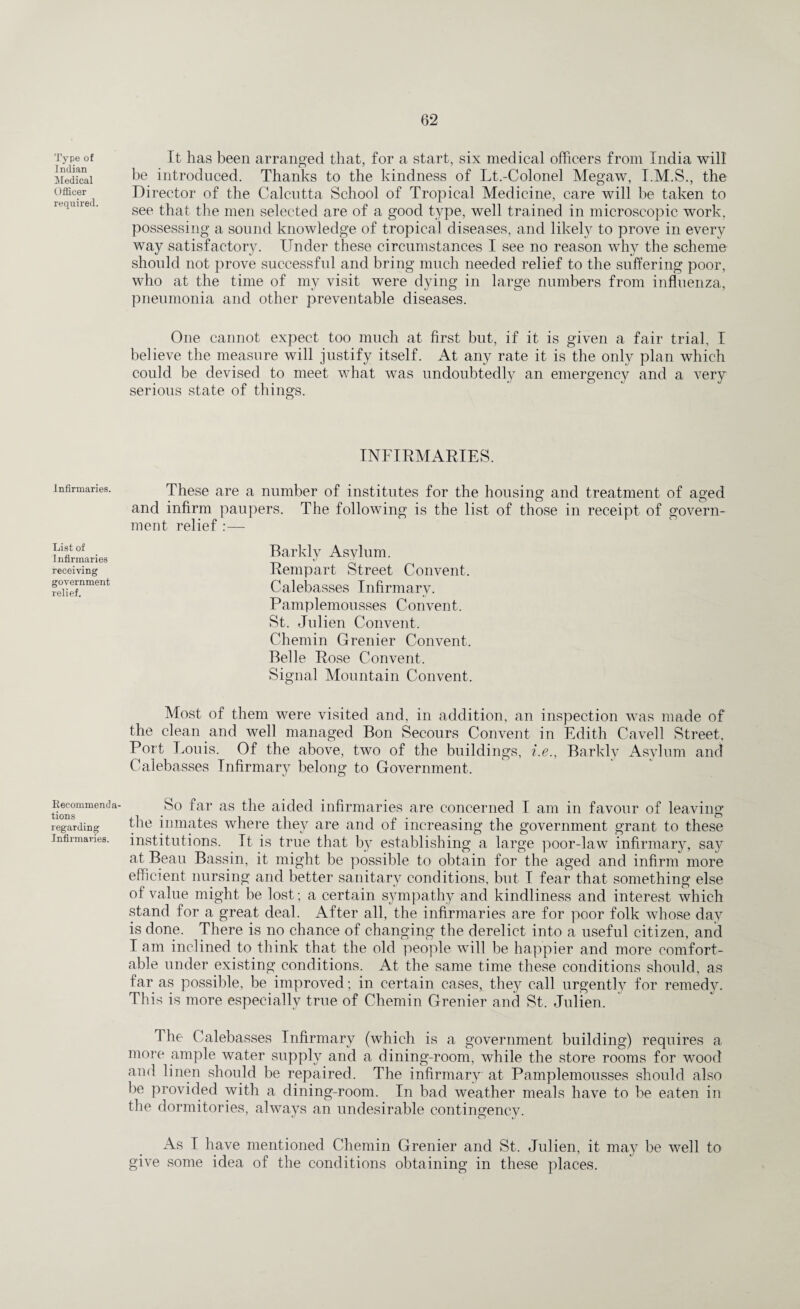 Type of Indian Medical Officer required. Infirmaries. List of I nfirmaries receiving government relief. Recommenda¬ tions regarding Infirmaries. It has been arranged that, for a start, six medical officers from India will be introduced. Thanks to the kindness of Lt.-Colonel Megaw, I.M.S., the Director of the Calcutta School of Tropical Medicine, care will be taken to see that the men selected are of a good type, well trained in microscopic work, possessing a sound knowledge of tropical diseases, and likely to prove in every way satisfactor}^. Under these circumstances I see no reason why the scheme should not prove successful and bring much needed relief to the suffering poor, who at the time of my visit were dying in large numbers from influenza, pneumonia and other preventable diseases. One cannot expect too much at first but, if it is given a fair trial, I believe the measure will justify itself. At any rate it is the only plan which could be devised to meet what was undoubtedly an emergency and a very serious state of things. INFIRMARIES. These are a number of institutes for the housing and treatment of aged and infirm paupers. The following is the list of those in receipt of govern¬ ment relief :— Barkly Asylum. Rempart Street Convent. Calebasses Infirmary. Pamplemousses Convent. St. Julien Convent. Chemin Grenier Convent. Belle Rose Convent. Signal Mountain Convent. Most of them were visited and, in addition, an inspection was made of the clean and well managed Bon Secours Convent in Edith Cavell Street, Port Louis. Of the above, two of the buildings, i.e., Barkly Asylum and Calebasses Infirmary belong to Government. So far as the aided infirmaries are concerned I am in favour of leaving the inmates where they are and of increasing the government grant to these institutions. It is true that by establishing a large poor-law infirmary, say at Beau Bassin, it might be possible to obtain for the aged and infirm more efficient nursing and better sanitary conditions, but I fear that something else of value might be lost; a certain sympathy and kindliness and interest which stand for a great deal. After all, the infirmaries are for poor folk whose day is done. There is no chance of changing the derelict into a useful citizen, and I am inclined to think that the old people will be happier and more comfort¬ able under existing conditions. At the same time these conditions should, as far as possible, be improved; in certain cases, they call urgently for remedy. This is more especially true of Chemin Grenier and St. Julien. The Calebasses Infirmary (which is a government building) requires a more ample water supply and a dining-room, while the store rooms for wood and linen should be repaired. The infirmary at Pamplemousses should also be provided with a dining-room. In bad weather meals have to be eaten in the dormitories, always an undesirable contingency. As I have mentioned Chemin Grenier and St. Julien, it may be well to give some idea of the conditions obtaining in these places.