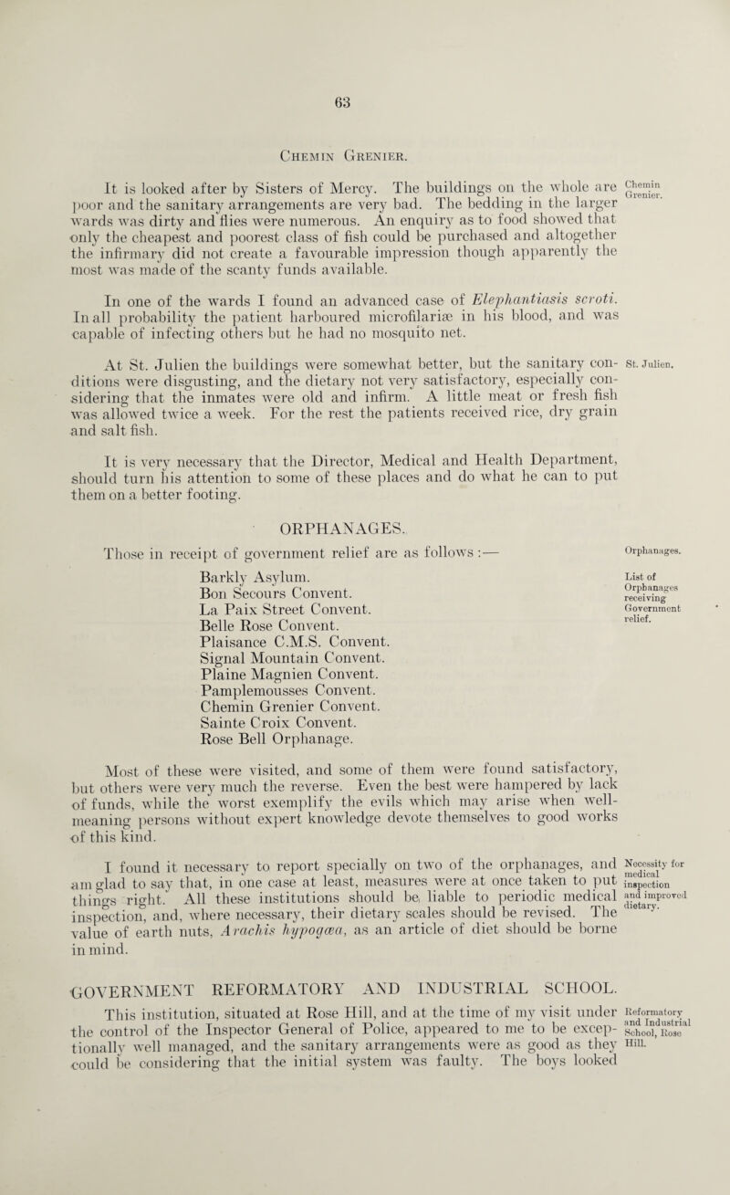 Chemin Grenier. It is looked after by Sisters of Mercy. The buildings on the whole are poor and the sanitary arrangements are very bad. The bedding in the larger wards was dirty and flies were numerous. An enquiry as to food showed that only the cheapest and poorest class of fish could be purchased and altogether the infirmary did not create a favourable impression though apparently the most was made of the scanty funds available. In one of the wards I found an advanced case of Elephantiasis scroti. In all probability the patient harboured microfilariae in his blood, and was capable of infecting others but he had no mosquito net. At St. Julien the buildings were somewhat better, but the sanitary con¬ ditions were disgusting, and the dietary not very satisfactory, especially con¬ sidering that the inmates were old and infirm. A little meat or fresh fish was allowed twice a week. For the rest the patients received rice, dry grain and salt fish. It is very necessary that the Director, Medical and Health Department, should turn his attention to some of these places and do what he can to put them on a better footing. ORPHANAGES. Those in receipt of government relief are as follows : — Barkly Asylum. Bon Secours Convent. La Paix Street Convent. Belle Rose Convent. Plaisance C.M.S. Convent. Signal Mountain Convent. Plaine Magnien Convent. Pamplemousses Convent. Chemin Grenier Convent. Sainte Croix Convent. Rose Bell Orphanage. Most of these were visited, and some of them were found satisfactory, but others were very much the reverse. Even the best were hampered by lack of funds, while the worst exemplify the evils which may arise when well- meaning persons without expert knowledge devote themselves to good works of this kind. I found it necessary to report specially on two of the orphanages, and am glad to say that, in one case at least, measures were at once taken to put things right. All these institutions should be, liable to periodic medical inspection, and, where necessary, their dietary scales should be revised. The value of earth nuts, Arachis liypogcea, as an article of diet should be borne in mind. GOVERNMENT REFORMATORY AND INDUSTRIAL SCHOOL. This institution, situated at Rose Hill, and at the time of my visit under the control of the Inspector General of Police, appeared to me to be excep¬ tionally well managed, and the sanitary arrangements were as good as they could be considering that the initial system was faulty. The boys looked Chemin Grenier. St. Julien. Orphanages. List of Orphanages receiving Government relief. Necessity for medical inspection and improved dietary. Reformatory and Industrial School, Rose Hill.